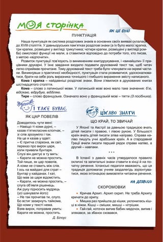 ЯК ЦЕ БУЛО
ПУНКТУАЦІЯ
Наша пунктуація як система розділових знаків в основних своїх виявах склалася
до ХVІІІ століття. У давньоруських пам’ятках розділові знаки (а їх було мало: крапка,
три крапки, розміщені у вигляді трикутника; чотири крапки, розміщені у вигляді ром-
ба) смислової функції не мали, а ставилися відповідно до потреби того, хто писав,
з метою «відпочити».
Розвиток пунктуації пов’язують із виникненням книгодрукування, і «винайшли» її пра-
цівники друкарні. У їхнє завдання входило подавати друкований текст так, щоб читач
легко сприймав прочитане. Тому друкований текст треба було членувати на окремі части-
ни. Виникнувши з практичної необхідності, пунктуація стала розвиватися, удосконалюва-
тися, брати на себе роль виразника точнішого і глибшого вираження змісту написаного.
Кома і крапка – найдавніші розділові знаки. Вони з’явилися в друкованих книгах
шістнадцятого століття.
Кома – слово з латинської мови. У латинській мові воно мало таке значення: б’ю,
відсікаю, відрубую, відділяю.
Тире – слово французьке. Означало воно у французькій мові – тягти (З посібника).
У Японії та Австрії за давньою традицією вчать
дітей писати і правою, і лівою рукою. У більшості
країн вчать дітей писати зліва направо. Справа на-
ліво пишуть учні арабських країн. А в стародавній
Греції вчили писати перший рядок справа наліво, а
другий – навпаки.
* * *
В Іспанії з давніх часів утвердилося правило
окличні та запитальні знаки ставити в кінці й на по-
чатку речення. Іспанські педагоги вважають, що ця
традиція допомагає учням заздалегідь зорієнтува-
тися, якою інтонацією вимовляти читаючи речення.
НА ДОЗВІЛЛІ
СКОРОМОВКИ
 Кричав Архип. Архип охрип. Не треба Архипу
кричати до хрипу.
 Мишка раз прийшла до кішки, уклонилась кіш-
ці в ніжки. Кішці – смішки, мишці – нітрішки.
 Гай-гай, коточок випив бабин медочок, випив і
злякався, за збанок сховався.
ЯК ЦАР ПОВЕЛІВ
Доводилось чути мені:
– Навіщо ті коми дурні, –
казав п’ятикласник-хлопчак, –
зі слів зрозуміло і так.
На це я казав у одвіт:
– Є притча старезна, як світ,
переказ про вирок царя,
коли привели бунтаря.
Слузі він диктує в ту мить:
– Карати не можна простить.
Той пише, як цар повелів,
А коми не ставить між слів.
І ось на майдані для страт –
Бунтар у кайданах. І кат,
Що мав за царя відомстить.
– Карати, не можна простить, –
слуга об’явля рішенець.
Аж руку підносить мудрець
(усі шанували його):
– Не так прочитав ти, слуго.
Бо встиг зазирнуть тайкома,
Що коми у тексті нема.
Взяв вирок, поправив умить:
Карати не можна, простить.
Д. Білоус
 