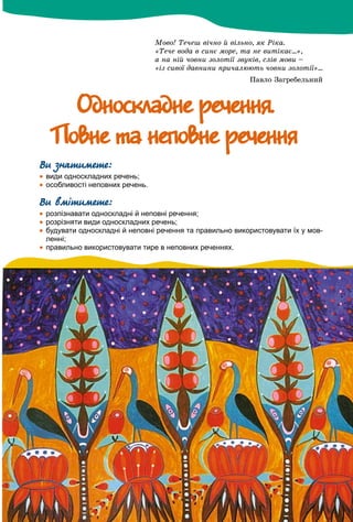 Ìîâî! Òå÷åø âі÷íî é âіëüíî, ÿê Ðіêà.
«Òå÷å âîäà â ñèíє ìîðå, òà íå âèòіêàє...»,
à íà íіé ÷îâíè çîëîòії çâóêіâ, ñëіâ ìîâè –
«іç ñèâîї äàâíèíè ïðè÷àëþþòü ÷îâíè çîëîòії»...
Ïàâëî Çàãðåáåëüíèé
Îäíîñêëàäíå ðå÷åííÿ.Îäíîñêëàäíå ðå÷åííÿ.
Ïîâíå òà íåïîâíå ðå÷åííÿÏîâíå òà íåïîâíå ðå÷åííÿ
Ви знатимете:
 види односкладних речень;
 особливості неповних речень.
Ви вмітимете:
 розпізнавати односкладні й неповні речення;
 розрізняти види односкладних речень;
 будувати односкладні й неповні речення та правильно використовувати їх у мов-
ленні;
 правильно використовувати тире в неповних реченнях.
 
