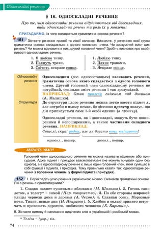 74
Îäíîñêëàäíi ðå÷åííÿ
§ 16. ÎÄÍÎÑÊËÀÄÍІ ÐÅ×ÅÍÍß
Ïðî òå, ÷èì îäíîñêëàäíі ðå÷åííÿ âіäðіçíÿþòüñÿ âіä äâîñêëàäíèõ,
âèäè îäíîñêëàäíèõ ðå÷åíü òà ðîëü їõ ó ìîâëåííі
ПРИГАДАЙМО. Із чого складається граматична основа речення?
Зіставте речення правої та лівої колонок. Визначте, у реченнях якої групи
граматична основа складається з одного головного члена. Чи зрозумілий зміст цих
речень? Чи можна відновити в них другий головний член? Зробіть висновок про особ-
ливості односкладних речень.
1. ß ëþáëþ òèøó.
2. Ïàõíóòüó òðàâè.
3. Ñâіòèòü ÿñêðàâå ñîíöå.
1. Ëþáëþ òèøó.
2. Ïàõíå òðàâàìè.
3. ßñêðàâå ñîíöå.
Односкладні
речення
Структура
Îäíîñêëàäíèì (ðîñ.(( îäíîñîñòàâíûì) íàçèâàþòü ðå÷åííÿ,
ãðàìàòè÷íà îñíîâà ÿêîãî ñêëàäàєòüñÿ ç îäíîãî ãîëîâíîãî
÷ëåíà. Äðóãèé ãîëîâíèé ÷ëåí îäíîñêëàäíîìó ðå÷åííþ íå
ïîòðіáíèé, îñêіëüêè çìіñò ðå÷åííÿ і òàê çðîçóìіëèé.
ÍÀÏÐÈÊËÀÄ: Îòàê ïðîëå÷ó ñíіæêîì íàä äîëèíîþ
(À. Ìàëèøêî).
Äî ñòðóêòóðè öüîãî ðå÷åííÿ ìîæíà ëåãêî ââåñòè ïіäìåò ÿ,
àëå ïîòðåáè â öüîìó íåìàє, áî äієñëîâî ïðîëå÷ó âêàçóє, ùî
äіÿ ïðèïèñóєòüñÿ ñàìå 1-é îñîáі îäíèíè (ÿ ïðîëå÷ó).
Îäíîñêëàäíі ðå÷åííÿ, ÿê і äâîñêëàäíі, ìîæóòü áóòè ïîøè-
ðåíèìè é íåïîøèðåíèìè, à òàêîæ ÷àñòèíàìè ñêëàäíîãî
ðå÷åííÿ. ÍÀÏÐÈÊËÀÄ:
Ñòèñëі, ñêóïі ðÿäêè, àëå ÿê áàãàòî âîíè âìіùàþòü!
îäíîñêë., ïîøèð. äâîñêë., ïîøèð.
Головний член односкладного речення не можна називати підметом або при-
судком. Адже підмет і присудок взаємопов’язані (не можуть існувати один без
одного), а в односкладному реченні є лише один головний член, який суміщає в
собі функції і підмета, і присудка. Тому правильно казати так: односкладне ре-
чення з головним членом у формі підмета (присудка).
І. Перекладіть усно речення українською мовою. Визначте граматичні основи.
Які з речень є односкладними?
1. Ñëàäêî ïàõíåò ñóøåíûìè ÿáëîêàìè (Ì. Øîëîõîâ). 2. Ãîòîâü ñàíè
ëåòîì, à òåëåãó* – çèìîé (Íàð. òâîð÷åñòâî). 3. Ïî îáå ñòîðîíû øèðîêîé
óëèöû ÷åðíåëè äîìà è äåðåâüÿ (À. ×åõîâ). 4. Ñëàâíàÿ îñåíü. Ìîðîçíûå
íî÷è. Òèõèå, ÿñíûå äíè (Í. Íåêðàñîâ). 5. Õëåáîì è ñîëüþ ïðèíÿòî âñòðå-
÷àòü è ïðîâîæàòü äîðîãîãî, ëþáèìîãî ÷åëîâåêà (Ê. Áàðûêèí).
ІІ. Зіставте вимову й написання виділених слів в українській і російській мовах.
* Òåëåãà – (óêð.) âіç.
151
152
 