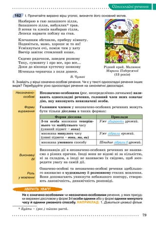 79
Îäíîñêëàäíi ðå÷åííÿ
І. Прочитайте виразно вірш уголос, визначте його основний мотив.
Íàçáèðàþ â ãàþ çàïàøíîãî çіëëÿ,
Çàïàøíîãî çіëëÿ, âèáóÿëèõ* òðàâ.
Ç ÿñåíÿ òà êëåíіâ íàçáèðàþ ãіëëÿ,
Ëåïåõè íàðâàòè ïîáіæó íà ñòàâ.
Êëå÷àííÿì îáñòàâëþ, ïðèáåðó êіìíàòó.
Ïîäèâіòüñÿ, ìàìî, õîðîøå æ òî ÿê!
Óñìіõíóòüñÿ î÷і, ïîìіæ òèì ó õàòó
Ââå÷іð çàâіòàє ñòîìëåíèé êîçàê.
Ñÿäåìî ðÿäî÷êîì, çàâåäåì ðîçìîâó
Òèõó, ñóìîâèòó і ïðî âñå, ïðî âñå...
Äîêè äî âіêîíöÿ õóñòî÷êó øîâêîâó
Íі÷åíüêà-÷åðíè÷êà ç ïîëÿ äîíåñå.
Â. ×óìàê
ІІ. Знайдіть у вірші означено-особові речення. Чи є у тексті односкладні речення інших
видів? Перебудуйте усно односкладні речення на синонімічні двоскладні.
Неозначено-
особові
Форми
вираження
Виконавці
дії
Роль
у мовленні
Íåîçíà÷åíî-îñîáîâèìè (ðîñ.(( íåîïðåäåëёííî-ëè÷íûìè) íàçè-
âàþòü îäíîñêëàäíі ðå÷åííÿ, ãîëîâíèé ÷ëåí ÿêèõ îçíà÷àє
äіþ, ÿêó âèêîíóþòü íåâèçíà÷åíі îñîáè.
Ãîëîâíèì ÷ëåíîì ó íåîçíà÷åíî-îñîáîâèõ ðå÷åííÿõ ìîæóòü
áóòè òіëüêè äієñëîâà â òàêèõ ôîðìàõ:
Ôîðìè äієñëîâà Ïðèêëàäè
3-òÿ îñîáà ìíîæèíè òåïåðіø-
íüîãî ÷è ìàéáóòíüîãî ÷àñó
(óÿâíèé ïіäìåò – âîíè)
Óæå çáèðàþòü óðîæàé.
ìíîæèíà ìèíóëîãî ÷àñó
(óÿâíі ïіäìåòè – âîíè, ìè, âè)
Óæå çіáðàëè âðîæàé.
ìíîæèíà óìîâíîãî ñïîñîáó Øâèäøå çіáðàëè á óðîæàé.á
Âèêîíàâöіâ äії â íåîçíà÷åíî-îñîáîâèõ ðå÷åííÿõ íå íàçèâà-
єìî ç ðіçíèõ ïðè÷èí. Іíîäі âîíè íå âіäîìі íі çà êіëüêіñòþ,
íі çà ñêëàäîì, à іíîäі íå íàçèâàєìî їõ ñâіäîìî, ùîá çîñå-
ðåäèòè óâàãó íà ñàìіé äії.
Îçíà÷åíî-îñîáîâі òà íåîçíà÷åíî-îñîáîâі ðå÷åííÿ çäåáіëüøî-
ãî âæèâàєìî â õóäîæíüîìó éó ðîçìîâíîìó ñòèëÿõ ìîâëåííÿ.ó
Âîíè äîïîìàãàþòü óíèêíóòè íåáàæàíîãî ïîâòîðó, ñòâîðþ-
þòü ëàêîíі÷íіñòü, äèíàìі÷íіñòü ðîçïîâіäі.
Не є означено-особовими чи неозначено-особовими речення, у яких присуд-
ки виражені дієсловом у формі 3-ї особи однини або у формі однини минулого
часу й однини умовного способу. НАПРИКЛАД: 1. Дивиться цікавий фільм.
* Áóÿòè – (ðîñ.) ïûøíî ðàñòè.
162
Ð³äíèé êðàé. Ìàëþíîê
Ìàðèíè Ïîáåðåæíî¿
(13 ðîê³â)
 