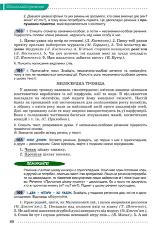 80
Îäíîñêëàäíi ðå÷åííÿ
2. Дивився цікавий фільм. Із цих речень не зрозуміло, хто саме виконує дію (він?
вона? я? ти?), а тому вони потребують підмета. Це двоскладні речення з про-
пущеним підметом, який відновлюється з контексту.
І. Спишіть спочатку означено-особові, а потім – неозначено-особові речення.
Підкресліть головні члени речення, надпишіть над ними особу й час.
1. Éäåìî óäâîõ ïіä âå÷іð ïî ñòåæèíі (Ë. Êîñòåíêî). 2. Ïèøó òîáі ðÿäêè
ïðèâіòó êðèëüìè íàéïåðøèõ æóðàâëіâ (Ì. Áîðîâêî). 3. Òîé ìîíàñòèð íå-
äàâíî çáóäóâàëè (Ë. Êîñòåíêî). 4. Ï’ÿòüîõ ñòàðøèí êîçàöüêèõ ðîçï’ÿëè
(Ë. Êîñòåíêî). 5. ×è õî÷ ïó÷å÷îê òîї êàëèíè ìåíі íà ãðóäè ïîêëàäіòü
(Ë. Êîñòåíêî). 6. Íàì íàêàçóþòü çàéíÿòè âèñîòó (Â. Êó÷åð).
ІІ. Поясніть написання виділених слів.
І. Прочитайте текст. Знайдіть неозначено-особові речення та поміркуйте,
чому в них не називаються виконавці дії. Поясніть роль неозначено-особових речень
у цьому тексті.
ÌÈËÎÑÅÐÄÍÀ ÒÐÎßÍÄÀ
Ó äàâíèíó òðîÿíäó íàçèâàëè «ìèëîñåðäíîþ» êâіòêîþ çàâäÿêè öіëþùèì
âëàñòèâîñòÿì âèðîáëåíèõ іç íåї ïàðôóìіâ, îëії òà âîäè. Її ï(å,è)ëþñòêè
íàêëàäàëè íà îáëè÷(÷)ÿ, ùîá íàäàòè éîìó þíàöüêîї ñâіæîñòі. Íàñòіé
áäæіë íà òðîÿíäîâіé îëії çàñòîñîâóâàëè äëÿ ïîëіïøåí(í)ÿ ðîñòó âîëîñ(ñ)ÿ,
à çіáðàíó ç êâіòіâ ðîñó ìàëè çà íàéëіïøèé çàñіá ïðîòè çàïàëåí(í)ÿ î÷åé.
Äîñі ùå òðîÿíäîâó îëіþ òà âîäó øèðîêî âèêîðèñòîâóþòü (â,ó) ïàðôóìåðії.
Âîíè є ñêëàäîâèìè ÷àñòèíàìè áàãàòüîõ ëіêóâàëüíèõ ìàçåé, êîñìåòè÷íèõ
åñåíöіé і ò. іí. (Ñ. Ïðèõîäüêî).
ІІ. Спишіть текст, розкриваючи дужки. У неозначено-особових реченнях підкресліть
граматичні основи.
ІІІ. Визначте засоби зв’язку речень у тексті.
КОЛО ДУМОК. Зіставте речення. Доведіть, що перше з них є односкладним,
а друге – двоскладним. Свою відповідь звірте з поданим нижче міркуванням.
1. ×èòàþ öіêàâó êíèæêó.
2. Ïðî÷èòàâð öіêàâó êíèæêó.
Речення «Читаю цікаву книжку» є односкладним. Воно має один головний член,
а другий не потрібен, оскільки зміст і так зрозумілий. Якщо це речення перероби-
ти на двоскладне, то підметом виступатиме лише займенник я і ніяке інше сло-я
во. Речення «Прочитав цікаву книжку» – двоскладне, бо з нього не зрозуміло,
хто ж прочитав книжку (я? ти? він?). Підмет у цьому реченні пропущено.
І. ДВА – ЧОТИРИ – УСІ РАЗОМ. Знайдіть у поданих реченнях два, які не є одно-
складними. Відповідь обґрунтуйте.
1. Êðàþ ðіäíèé, öâіòè, ÿê Ìàëèøêîâèé ãàé, і øóìè ÿâîðèííÿì ðîçëîãèì
(Î. Äîâãîï’ÿò). 2. Ïîñàäèëè íàä êîçàêîì ÿâіð òà ÿëèíó (Ò. Øåâ÷åíêî).
3. Íå äàé ìåíі íàïèòèñÿ æóðáè é äóøі çàìåðçíóòü âіä ìîðîçó (Î. Äîâãîï’ÿò).
4. Ñòîÿâ áè òóò і ñëóõàâ äîòåìíà íåâãàâíèé âіòðó ñïіâ... (Â. Ìèñèê). 5. À ââі
163
164
165
166
 