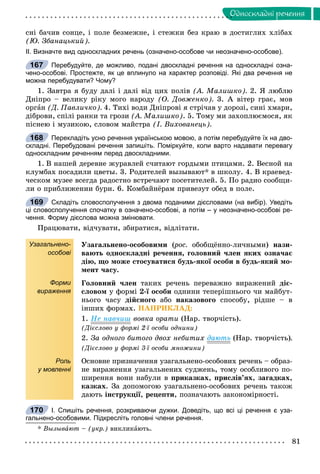 81
Îäíîñêëàäíi ðå÷åííÿ
ñíі áà÷èâ ñîíöå, і ïîëå áåçìåæíå, і ñòåæêè áåç êðàþ â äîñòèãëèõ õëіáàõ
(Þ. Çáàíàöüêèé).
ІІ. Визначте вид односкладних речень (означено-особове чи неозначено-особове).
Перебудуйте, де можливо, подані двоскладні речення на односкладні озна-
чено-особові. Простежте, як це вплинуло на характер розповіді. Які два речення не
можна перебудувати? Чому?
1. Çàâòðà ÿ áóäó äàëі і äàëі âіä öèõ ïîëіâ (À. Ìàëèøêî). 2. ß ëþáëþ
Äíіïðî – âåëèêó ðіêó ìîãî íàðîäó (Î. Äîâæåíêî). 3. À âіòåð ãðàє, ìîâ
îðãàí (Ä. Ïàâëè÷êî). 4. Òèõі âîäè Äíіïðîâі ÿ ñòðі÷àâ ó äîðîçі, ñèíі õìàðè,
äіáðîâè, ñïіëі ðàíêè òà ãðîçè (À. Ìàëèøêî). 5. Òîìó ìè çàõîïëþєìîñÿ, ÿê
ïіñíåþ і ìóçèêîþ, ñëîâîì ìàéñòðà (І. Âèõîâàíåöü).
Перекладіть усно речення українською мовою, а потім перебудуйте їх на дво-
складні. Перебудовані речення запишіть. Поміркуйте, коли варто надавати перевагу
односкладним реченням перед двоскладними.
1. Â íàøåé äåðåâíå æóðàâëåé ñ÷èòàþò ãîðäûìè ïòèöàìè. 2. Âåñíîé íà
êëóìáàõ ïîñàäèëè öâåòû. 3. Ðîäèòåëåé âûçûâàþò* â øêîëó. 4. Â êðàåâåä-
÷åñêîì ìóçåå âñåãäà ðàäîcòíî âñòðå÷àþò ïîñåòèòåëåé. 5. Ïî ðàäèî ñîîáùè-
ëè î ïðèáëèæåíèè áóðè. 6. Êîìáàéíёðàì ïðèâåçóò îáåä â ïîëå.
Складіть словосполучення з двома поданими дієсловами (на вибір). Уведіть
ці словосполучення спочатку в означено-особові, а потім – у неозначено-особові ре-
чення. Форму дієслова можна змінювати.
Ïðàöþâàòè, âіä÷óâàòè, çáèðàòèñÿ, âіäëіòàòè.
Узагальнено-
особові
Форми
вираження
Роль
у мовленні
Óçàãàëüíåíî-îñîáîâèìè (ðîñ.(( îáîáùёííî-ëè÷íûìè) íàçè-
âàþòü îäíîñêëàäíі ðå÷åííÿ, ãîëîâíèé ÷ëåí ÿêèõ îçíà÷àє
äіþ, ùî ìîæå ñòîñóâàòèñÿ áóäü-ÿêîї îñîáè â áóäü-ÿêèé ìî-
ìåíò ÷àñó.
Ãîëîâíèé ÷ëåí òàêèõ ðå÷åíü ïåðåâàæíî âèðàæåíèé äіє-
ñëîâîì ó ôîðìі 2-ї îñîáè îäíèíè òåïåðіøíüîãî ÷è ìàéáóò-
íüîãî ÷àñó äіéñíîãî àáî íàêàçîâîãî ñïîñîáó, ðіäøå – â
іíøèõ ôîðìàõ. ÍÀÏÐÈÊËÀÄ:
1. Íå íàâ÷èø âîâêà îðàòè (Íàð. òâîð÷іñòü).
(Äієñëîâî ó ôîðìі 2-ї îñîáè îäíèíè)
2. Çà îäíîãî áèòîãî äâîõ íåáèòèõ äàþòü (Íàð. òâîð÷іñòü).
(Äієñëîâî ó ôîðìі 3-ї îñîáè ìíîæèíè)
Îñíîâíå ïðèçíà÷åííÿ óçàãàëüíåíî-îñîáîâèõ ðå÷åíü – îáðàç-
íå âèðàæåííÿ óçàãàëüíåíèõ ñóäæåíü, òîìó îñîáëèâîãî ïî-
øèðåííÿ âîíè íàáóëè â ïðèêàçêàõ, ïðèñëіâ’ÿõ, çàãàäêàõ,
êàçêàõ. Çà äîïîìîãîþ óçàãàëüíåíî-îñîáîâèõ ðå÷åíü òàêîæ
äàþòü іíñòðóêöії, ðåöåïòè, ïîçíà÷àþòü çàêîíîìіðíîñòі.
І. Спишіть речення, розкриваючи дужки. Доведіть, що всі ці речення є уза-
гальнено-особовими. Підкресліть головні члени речення.
* Âûçûâàþò – (óêð.) âèêëèêàþòü.
167
168
169
170
 