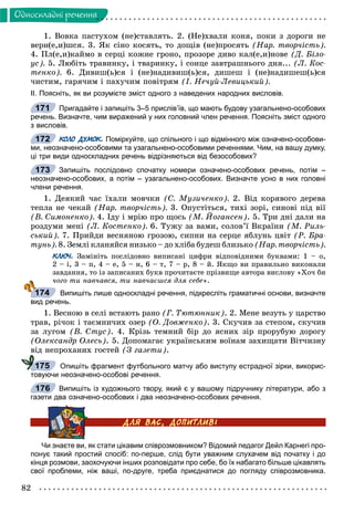 82
Îäíîñêëàäíi ðå÷åííÿ
1. Âîâêà ïàñòóõîì (íå)ñòàâëÿòü. 2. (Íå)õâàëè êîíÿ, ïîêè ç äîðîãè íå
âåðí(å,è)øñÿ. 3. ßê ñіíî êîñÿòü, òî äîùіâ (íå)ïðîñÿòü (Íàð. òâîð÷іñòü).
4. Ïë(å,è)êàéìî â ñåðöі êîæíå ãðîíî, ïðîçîðå äèâî êàë(å,è)íîâå (Ä. Áіëî-
óñ). 5. Ëþáіòü òðàâèíêó, і òâàðèíêó, і ñîíöå çàâòðàøíüîãî äíÿ... (Ë. Êîñ-
òåíêî). 6. Äèâèø(ü)ñÿ і (íå)íàäèâèø(ü)ñÿ, äèøåø і (íå)íàäèøåø(ü)ñÿ
÷èñòèì, ãàðÿ÷èì і ïàõó÷èì ïîâіòðÿì (І. Íå÷óé-Ëåâèöüêèé).
ІІ. Поясніть, як ви розумієте зміст одного з наведених народних висловів.
Пригадайте і запишіть 3–5 прислів’їв, що мають будову узагальнено-особових
речень. Визначте, чим виражений у них головний член речення. Поясніть зміст одного
з висловів.
КОЛО ДУМОК. Поміркуйте, що спільного і що відмінного між означено-особови-
ми, неозначено-особовими та узагальнено-особовими реченнями. Чим, на вашу думку,
ці три види односкладних речень відрізняються від безособових?
Запишіть послідовно спочатку номери означено-особових речень, потім –
неозначено-особових, а потім – узагальнено-особових. Визначте усно в них головні
члени речення.
1. Äåÿêèé ÷àñ їõàëè ìîâ÷êè (Ñ. Ìóçè÷åíêî). 2. Âіä êîðÿâîãî äåðåâà
òåïëà íå ÷åêàé (Íàð. òâîð÷іñòü). 3. Îïóñòіòüñÿ, òèõі çîðі, ñèíîâі ïіä âії
(Â. Ñèìîíåíêî). 4. Іäó і ìðіþ ïðî ùîñü (Ì. Éîãàíñåí). 5. Òðè äíі äàëè íà
ðîçäóìè ìåíі (Ë. Êîñòåíêî). 6. Òóæó çà âàìè, ñîëîâ’ї Âêðàїíè (Ì. Ðèëü-
ñüêèé). 7. Ïðèéäè âåñíÿíîþ ãðîçîþ, ñèïíè íà ñåðöå ÿáëóíü öâіò (Ð. Áðà-
òóíü). 8. Çåìëі êëàíÿéñÿ íèçüêî – äî õëіáà áóäåø áëèçüêî (Íàð. òâîð÷іñòü).
КЛЮЧ. Çàìіíіòü ïîñëіäîâíî âèïèñàíі öèôðè âіäïîâіäíèìè áóêâàìè: 1 – î,
2 – і, 3 – ï, 4 – å, 5 – í, 6 – ò, 7 – ð, 8 – é. ßêùî âè ïðàâèëüíî âèêîíàëè
çàâäàííÿ, òî іç çàïèñàíèõ áóêâ ïðî÷èòàєòå ïðіçâèùå àâòîðà âèñëîâó «Õî÷ áè
÷îãî òè íàâ÷àâñÿ, òè íàâ÷àєøñÿ äëÿ ñåáå».
Випишіть лише односкладні речення, підкресліть граматичні основи, визначте
вид речень.
1. Âåñíîþ â ñåëі âñòàþòü ðàíî (Ã. Òþòþííèê). 2. Ìåíå âåçóòü ó öàðñòâî
òðàâ, ðі÷îê і òàєìíè÷èõ îçåð (Î. Äîâæåíêî). 3. Ñêó÷èâ çà ñòåïîì, ñêó÷èâ
çà ëóãîì (Â. Ñòóñ). 4. Êðіçü òåìíèé áіð äî ÿñíèõ çіð ïðîðóáóþ äîðîãó
(Îëåêñàíäð Îëåñü). 5. Äîïîìàãàє óêðàїíñüêèì âîїíàì çàõèùàòè Âіò÷èçíó
âіä íåïðîõàíèõ ãîñòåé (Ç ãàçåòè).
Опишіть фрагмент футбольного матчу або виступу естрадної зірки, викорис-
товуючи неозначено-особові речення.
Випишіть із художнього твору, який є у вашому підручнику літератури, або з
газети два означено-особових і два неозначено-особових речення.
Чи знаєте ви, як стати цікавим співрозмовником? Відомий педагог Дейл Карнегі про-
понує такий простий спосіб: по-перше, слід бути уважним слухачем від початку і до
кінця розмови, заохочуючи інших розповідати про себе, бо їх набагато більше цікавлять
свої проблеми, ніж ваші, по-друге, треба приєднатися до погляду співрозмовника.
171
172
173
174
175
176
 