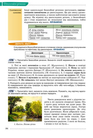84
Îäíîñêëàäíi ðå÷åííÿ
Синтаксичні
синоніми
Іíîäі îäíîñêëàäíі áåçîñîáîâі ðå÷åííÿ âèñòóïàþòü ñèíòàê-
ñè÷íèìè ñèíîíіìàìè äî äâîñêëàäíèõ. Öå äàє çìîãó óðіçíî-
ìàíіòíèòè ìîâëåííÿ, à òàêîæ íàéòî÷íіøå âèñëîâèòè ïåâíó
äóìêó. Íà âіäìіíó âіä äâîñêëàäíèõ ðå÷åíü, ó áåçîñîáîâèõ
äіÿ і ñòàí ïîäàþòüñÿ ÿê íåçàëåæíі âіä âèêîíàâöÿ, òîáòî
âіäðèâàþòüñÿ âіä íüîãî. ПОРІВНЯЙМО:
Äâîñêëàäíі Îäíîñêëàäíі
ß õî÷ó ñïàòèó .
Ñíіã çàìіâ äîðîãó.
Ïàõëè òðàâè.
Òðàâà âæå ñêîøåíà.
Ìåíі õî÷åòüñÿ ñïàòè.
Äîðîãó çàìåëî ñíіãîì.
Ïàõëî òðàâàìè.
Òðàâó âæå ñêîøåíî.
Слід відрізняти безособові речення з головним членом, вираженим сполученням
прислівника та інфінітива, від двоскладних. ПОРІВНЯЙМО:
Двоскладне Односкладне
Під гору бігти важко. Під гору важко бігтии.
І. Прочитайте безособові речення. Визначте спосіб вираження виділених го-
ловних членів.
1. Òієї æ ìèòі ïîòåìíіëî â î÷àõ (Ñ. Ìóçè÷åíêî). 2. Ïàõëî â ïîâіòðі
òîðіøíіì ëèñòîì і òåðïêèìè áðóíüêàìè (Ð. Іâàí÷åíêî). 3. Íåìà íà ñâіòі
Óêðàїíè, íåìàє äðóãîãî Äíіïðà (Ò. Øåâ÷åíêî). 4. Íå ìîæíà çàòóëÿòè ñó-
÷àñíèì æèòòÿì æèòòÿ òèñÿ÷îëіòü (Ì. Ñåìåíêî). 5. І ñïðàâäі ãàðíî áóëî
íà íèâі (Ë. Êîñòåíêî). 6. À ñëîâà äðóæíüîãî çà ãðîøі íå êóïèòè (Ì. Ðèëü-
ñüêèé). 7. Âåñåëî é øóìëèâî íà âèãîíі çà øàõòàðñüêîþ ñëîáіäêîþ (Ñ. ×åð-
êàñåíêî). 8. Íå ñïіâàëîñü òієї âåñíè Íàñòóñі âåñíÿíîê (Þ. Çáàíàöüêèé).
ІІ. Розподіліть усно речення на групи за значенням: а) повідомлення про стан людини;
б) повідомлення про стан природи; в) відсутність кого- або чого-небудь; г) бажання,
можливість, неможливість.
І. Прочитайте текст, визначте стиль мовлення. Розкажіть, яку картину вдало-
ся змалювати автору, які відчуття й запахи передати.
Ó ËІÑІ
×àñòî äîâîäèëîñÿ ìåíі ç äіäóñåì õî-
äèòè â ëіñ øóêàòè ëіêàðñüêі òðàâè. Îñü
і öüîãî ðàçó âñòàëè ìè äóæå ðàíî. Íà
íåáі ùå áëіäî ìåðåõòіëè çіðêè. Ãîñòðî
âіÿëî ðàíêîâîþ ïðîõîëîäîþ. Äî ëіñó
áóëî äàëå÷åíüêî. Êîëè äіáðàëèñÿ òóäè,
ïåðøі ïðîìåíі ñîíöÿ âæå ëàãіäíî ëîñ-
êîòàëè ìåíі ëèöå ñâîїì òåïëîì. Ïðè-
єìíî áóëî âіä òîãî íà ñåðöі, і âîíî
ïðîìіíèëîñÿ ðàäіñòþ. І íîãè íå áîëіëè,
і âòîìè â òіëі íå áóëî...
178
179
². Êèñ³ëü. Ë³ñîâà ð³÷êà
 