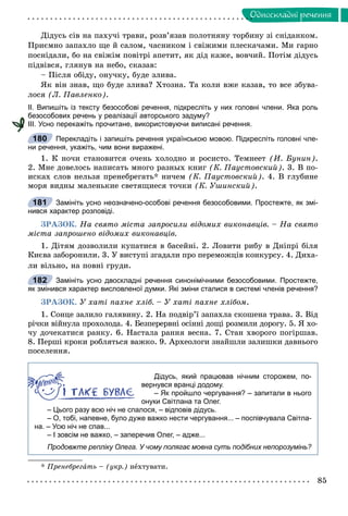 85
Îäíîñêëàäíi ðå÷åííÿ
Äіäóñü ñіâ íà ïàõó÷і òðàâè, ðîçâ’ÿçàâ ïîëîòíÿíó òîðáèíó çі ñíіäàíêîì.
Ïðèєìíî çàïàõëî ùå é ñàëîì, ÷àñíèêîì і ñâіæèìè ïëåñêà÷àìè. Ìè ãàðíî
ïîñíіäàëè, áî íà ñâіæіì ïîâіòðі àïåòèò, ÿê äіä êàæå, âîâ÷èé. Ïîòіì äіäóñü
ïіäâіâñÿ, ãëÿíóâ íà íåáî, ñêàçàâ:
– Ïіñëÿ îáіäó, îíó÷êó, áóäå çëèâà.
ßê âіí çíàâ, ùî áóäå çëèâà? Õòîçíà. Òà êîëè âæå êàçàâ, òî âñå çáóâà-
ëîñÿ (Ë. Ïàâëåíêî).
ІІ. Випишіть із тексту безособові речення, підкресліть у них головні члени. Яка роль
безособових речень у реалізації авторського задуму?
ІІІ. Усно перекажіть прочитане, використовуючи виписані речення.
Перекладіть і запишіть речення українською мовою. Підкресліть головні чле-
ни речення, укажіть, чим вони виражені.
1. Ê íî÷è ñòàíîâèòñÿ î÷åíü õîëîäíî è ðîñèñòî. Òåìíååò (È. Áóíèí).
2. Ìíå äîâåëîñü íàïèñàòü ìíîãî ðàçíûõ êíèã (Ê. Ïàóñòîâñêèé). 3. Â ïî-
èñêàõ ñëîâ íåëüçÿ ïðåíåáðåãàòü* íè÷åì (Ê. Ïàóñòîâñêèé). 4. Â ãëóáèíå
ìîðÿ âèäíû ìàëåíüêèå ñâåòÿùèåñÿ òî÷êè (Ê. Óøèíñêèé).
Замініть усно неозначено-особові речення безособовими. Простежте, як змі-
нився характер розповіді.
ÇÐÀÇÎÊ. Íà ñâÿòî ìіñòà çàïðîñèëè âіäîìèõ âèêîíàâöіâ. – Íà ñâÿòî
ìіñòà çàïðîøåíî âіäîìèõ âèêîíàâöіâ.
1. Äіòÿì äîçâîëèëè êóïàòèñÿ â áàñåéíі. 2. Ëîâèòè ðèáó â Äíіïðі áіëÿ
Êèєâà çàáîðîíèëè. 3. Ó âèñòóïі çãàäàëè ïðî ïåðåìîæöіâ êîíêóðñó. 4. Äèõà-
ëè âіëüíî, íà ïîâíі ãðóäè.
Замініть усно двоскладні речення синонімічними безособовими. Простежте,
як змінився характер висловленої думки. Які зміни сталися в системі членів речення?
ÇÐÀÇÎÊ. Ó õàòі ïàõíå õëіá. – Ó õàòі ïàõíå õëіáîì.
1. Ñîíöå çàëèëî ãàëÿâèíó. 2. Íà ïîäâіð’ї çàïàõëà ñêîøåíà òðàâà. 3. Âіä
ðі÷êè âіéíóëà ïðîõîëîäà. 4. Áåçïåðåðâíі îñіííі äîùі ðîçìèëè äîðîãó. 5. ß õî-
÷ó äî÷åêàòèñÿ ðàíêó. 6. Íàñòàëà ðàííÿ âåñíà. 7. Ñòàí õâîðîãî ïîãіðøàâ.
8. Ïåðøі êðîêè ðîáëÿòüñÿ âàæêî. 9. Àðõåîëîãè çíàéøëè çàëèøêè äàâíüîãî
ïîñåëåííÿ.
Дідусь, який працював нічним сторожем, по-
вернувся вранці додому.
– Як пройшло чергування? – запитали в нього
онуки Світлана та Олег.
– Цього разу всю ніч не спалося, – відповів дідусь.
– О, тобі, напевне, було дуже важко нести чергування... – поспівчувала Світла-
на. – Усю ніч не спав...
– І зовсім не важко, – заперечив Олег, – адже...
Продовжте репліку Олега. У чому полягає мовна суть подібних непорозумінь?
* Ïðåíåáðåãàòü – (óêð.) íåõòóâàòè.
180
181
182
 