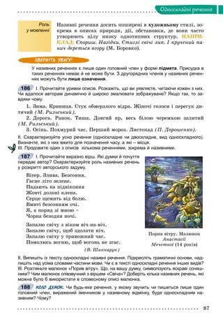 87
Îäíîñêëàäíi ðå÷åííÿ
Роль
у мовленні
Íàçèâíі ðå÷åííÿ äîñèòü ïîøèðåíі â õóäîæíüîìó ñòèëі, çî-
êðåìà â îïèñàõ ïðèðîäè, äії, îáñòàíîâêè, äå âîíè ÷àñòî
óòâîðþþòü öіëó íèçêó îäíîòèïíèõ ñòðóêòóð. ÍÀÏÐÈ-
ÊËÀÄ: Ñïîðèø. Íàãіäêè. Ñòèãëі ñâі÷і ëèï. І êðó÷åíèé ïà-
íè÷ äåðåòüñÿ âãîðó (Ì. Áîðîâêî).
У називних реченнях є лише один головний член у формі підмета. Присудка в
таких реченнях немає й не може бути. З другорядних членів у називних речен-
нях можуть бути лише означення.
І. Прочитайте уривки описів. Розкажіть, що ви уявляєте, читаючи кожен з них.
Чи вдалося авторам динамічно й широко змалювати зображуване? Якщо так, то за-
вдяки чому.
1. Çèìà. Êðèíèöÿ. Ñòóê îáìåðçëîãî âіäðà. Æіíî÷і ãîëîñè і ïåðåãóê äè-
òÿ÷èé (Ì. Ðèëüñüêèé).
2. Äîðîãà. Ðàíîê. Òèøà. Äîâãèé ÿð, âåñü áіëîþ ÷åðåìõîþ çàëèòèé
(Ì. Ðèëüñüêèé).
3. Îñіíü. Ïîõìóðèé ÷àñ. Ïåðøèé ìîðîç. Ëèñòîïàä (Ï. Äîðîøåíêî).
ІІ. Схарактеризуйте усно речення (односкладне чи двоскладне, вид односкладного).
Визначте, які з них вжито для позначення часу, а які – місця.
ІІІ. Продовжте один з описів кількома реченнями, зокрема й називними.
І. Прочитайте виразно вірш. Які думки й почуття
передає автор? Охарактеризуйте роль називних речень
у розкритті авторського задуму.
Âіòåð. Çëèâà. Áåçñîííÿ.
Ãàñíå ëіòî çåëåíå.
Ïàäàþòü íà ïіäâіêîííÿ
Æîâòі äîëîíі êëåíà.
Ñåðöå ùåìèòü âіä áîëþ.
Âìèòі áåçñîííÿì î÷і.
ß, à ïîðÿä çі ìíîþ –
×îðíà áåçîäíÿ íî÷і.
Çàïàëþ ñâі÷ó ç âіêîì âі÷-íà-âі÷.
Çàïàëþ ñâі÷ó, ùîá çäîëàòè íі÷.
Çàïàëþ ñâі÷ó ó òðèâîæíèé ÷àñ.
Ïîìîëþñü âîãíþ, ùîá âîãîíü íå çãàñ.
(Â. Øèíêàðóê)
ІІ. Випишіть із тексту односкладні називні речення. Підкресліть граматичні основи, над-
пишіть над усіма словами частини мови. Чи є в тексті односкладні речення інших видів?
ІІІ. Розгляньте малюнок «Порив вітру». Що, на вашу думку, символізують яскраві соняш-
ники? Чим малюнок співзвучний з віршем «Свіча»? Доберіть кілька називних речень, які
можна було б використати в словесному описі малюнка.
КОЛО ДУМОК. Чи будь-яке речення, у якому звучить чи пишеться лише один
головний член, виражений іменником у називному відмінку, буде односкладним на-
зивним? Чому?
186
Ïîðèâ â³òðó. Ìàëþíîê
Àíàñòàñ³¿
Ìå÷åòíî¿ (14 ðîê³â)¿
187
188
 