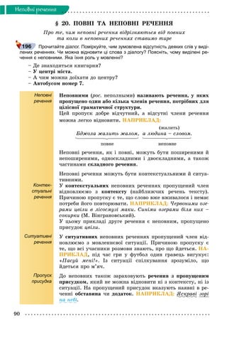 90
Íåïîâíi ðå÷åííÿ
§ 20. ÏÎÂÍІ ÒÀ ÍÅÏÎÂÍІ ÐÅ×ÅÍÍß
Ïðî òå, ÷èì íåïîâíі ðå÷åííÿ âіäðіçíÿþòüñÿ âіä ïîâíèõ
òà êîëè â íåïîâíèõ ðå÷åííÿõ ñòàâèìî òèðå
Прочитайте діалог. Поміркуйте, чим зумовлена відсутність деяких слів у виді-
лених реченнях. Чи можна відновити ці слова з діалогу? Поясніть, чому виділені ре-
чення є неповними. Яка їхня роль у мовленні?
– Äå çíàõîäèòüñÿ êíèãàðíÿ?
– Ó öåíòðі ìіñòà.
– À ÷èì ìîæíà äîїõàòè äî öåíòðó?
– Àâòîáóñîì íîìåð 7.
Неповні
речення
Контек-
стуальні
речення
Ситуативні
речення
Пропуск
присудка
Íåïîâíèìè (ðîñ.(( íåïîëíûìè) íàçèâàþòü ðå÷åííÿ, ó ÿêèõ
ïðîïóùåíî îäèí àáî êіëüêà ÷ëåíіâ ðå÷åííÿ, ïîòðіáíèõ äëÿ
öіëіñíîї ãðàìàòè÷íîї ñòðóêòóðè.
Öåé ïðîïóñê äîáðå âіä÷óòíèé, à âіäñóòíі ÷ëåíè ðå÷åííÿ
ìîæíà ëåãêî âіäíîâèòè. ÍÀÏÐÈÊËÀÄ:
(æàëèòü)
Áäæîëà æàëèòü æàëîì, à ëþäèíà – ñëîâîì.
ïîâíå íåïîâíå
Íåïîâíі ðå÷åííÿ, ÿê і ïîâíі, ìîæóòü áóòè ïîøèðåíèìè é
íåïîøèðåíèìè, îäíîñêëàäíèìè і äâîñêëàäíèìè, à òàêîæ
÷àñòèíàìè ñêëàäíîãî ðå÷åííÿ.
Íåïîâíі ðå÷åííÿ ìîæóòü áóòè êîíòåêñòóàëüíèìè é ñèòóà-
òèâíèìè.
Ó êîíòåêñòóàëüíèõ íåïîâíèõ ðå÷åííÿõ ïðîïóùåíèé ÷ëåí
âіäíîâëþєìî ç êîíòåêñòó (íàéáëèæ÷èõ ðå÷åíü òåêñòó).
Ïðè÷èíîþ ïðîïóñêó є òå, ùî ñëîâî âæå âæèâàëîñÿ і íåìàє
ïîòðåáè éîãî ïîâòîðþâàòè. ÍÀÏÐÈÊËÀÄ: ×åðâîíèìè îçå-
ðàìè öâіëè â ëіñîñìóçі ìàêè. Ñèíіìè îçåðàìè áіëÿ íèõ –
ñîêèðêè (Ì. Âіíãðàíîâñüêèé).
Ó öüîìó ïðèêëàäі äðóãå ðå÷åííÿ є íåïîâíèì, ïðîïóùåíî
ïðèñóäîê öâіëè.
Ó ñèòóàòèâíèõ íåïîâíèõ ðå÷åííÿõ ïðîïóùåíèé ÷ëåí âіä-
íîâëþєìî ç ìîâëåííєâîї ñèòóàöії. Ïðè÷èíîþ ïðîïóñêó є
òå, ùî âñі ó÷àñíèêè ðîçìîâè çíàþòü, ïðî ùî éäåòüñÿ. ÍÀ-
ÏÐÈÊËÀÄ, ïіä ÷àñ ãðè ó ôóòáîë îäèí ãðàâåöü âèãóêóє:
«Ïàñóé ìåíі!». Іç ñèòóàöії ñïіëêóâàííÿ çðîçóìіëî, ùî
éäåòüñÿ ïðî ì’ÿ÷.
Äî íåïîâíèõ òàêîæ çàðàõîâóþòü ðå÷åííÿ ç ïðîïóùåíèì
ïðèñóäêîì, ÿêèé íå ìîæíà âіäíîâèòè íі ç êîíòåêñòó, íі іç
ñèòóàöії. Íà ïðîïóùåíèé ïðèñóäîê âêàçóþòü íàÿâíі â ðå-
÷åííі îáñòàâèíà ÷è äîäàòîê. ÍÀÏÐÈÊËÀÄ: ßñêðàâіð çîðі
íà íåáі.
196
 