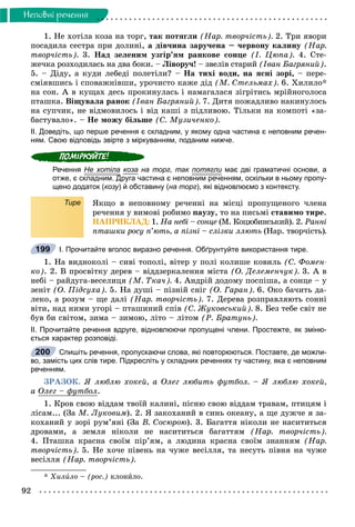 92
Íåïîâíi ðå÷åííÿ
1. Íå õîòіëà êîçà íà òîðã, òàê ïîòÿãëè (Íàð. òâîð÷іñòü). 2. Òðè ÿâîðè
ïîñàäèëà ñåñòðà ïðè äîëèíі, à äіâ÷èíà çàðó÷åíà – ÷åðâîíó êàëèíó (Íàð.
òâîð÷іñòü). 3. Íàä çåëåíèì óçãіð’ÿì ðàíêîâå ñîíöå (І. Öþïà). 4. Ñòå-
æå÷êà ðîçõîäèëàñü íà äâà áîêè. – Ëіâîðó÷! – çâåëіâ ñòàðèé (Іâàí Áàãðÿíèé).
5. – Äiäó, à êóäè ëåáåäi ïîëåòiëè? – Íà òèõi âîäè, íà ÿñíi çîði, – ïåðå-
ñìiÿâøèñü i ñïîâàæíiâøè, óðî÷èñòî êàæå äiä (Ì. Ñòåëüìàõ). 6. Õèëèëî*
íà ñîí. À â êóùàõ äåñü ïðîêèíóëàñü і íàìàãàëàñÿ çіãðіòèñü ìðіéíîãîëîñà
ïòàøêà. Âіùóâàëà ðàíîê (Іâàí Áàãðÿíèé). 7. Äèòÿ ïîæàäëèâî íàêèíóëîñü
íà ñóï÷èê, íå âіäìîâèëîñü і âіä êàøі ç ïіäëèâîþ. Òіëüêè íà êîìïîòі «çà-
áàñòóâàëî». – Íå ìîæó áіëüøå (Ñ. Ìóçè÷åíêî).
ІІ. Доведіть, що перше речення є складним, у якому одна частина є неповним речен-
ням. Свою відповідь звірте з міркуванням, поданим нижче.
Речення Не хотіла коза на торг, так потягли має дві граматичні основи, а
отже, є складним. Друга частина є неповним реченням, оскільки в ньому пропу-Д
щено додаток (козу) й обставину (на торг), які відновлюємо з контексту.
Тире ßêùî â íåïîâíîìó ðå÷åííі íà ìіñöі ïðîïóùåíîãî ÷ëåíà
ðå÷åííÿ ó âèìîâі ðîáèìî ïàóçó, òî íà ïèñüìі ñòàâèìî òèðå.
ÍÀÏÐÈÊËÀÄ: 1. Íà íåáі – ñîíöå (Ì. Êîöþáèíñüêèé). 2. Ðàííі
ïòàøêè ðîñó ï’þòü, à ïіçíі – ñëіçêè ëëþòü (Íàð. òâîð÷іñòü).
І. Прочитайте вголос виразно речення. Обґрунтуйте використання тире.
1. Íà âèäíîêîëі – ñèâі òîïîëі, âіòåð ó ïîëі êîëèøå êîâèëü (Ñ. Ôîìåí-
êî). 2. Â ïðîñâіòêó äåðåâ – âіääçåðêàëåííÿ ìіñòà (Î. Äåëåìåí÷óê). 3. À â
íåáі – ðàéäóãà-âåñåëèöÿ (Ì. Òêà÷). 4. Àíäðіé äîäîìó ïîñïіøà, à ñîíöå – ó
çåíіò (Î. Ïіäñóõà). 5. Íà äóøі – ïіçíіé ñíіã (Î. Ãàðàí). 6. Îêî áà÷èòü äà-
ëåêî, à ðîçóì – ùå äàëі (Íàð. òâîð÷іñòü). 7. Äåðåâà ðîçïðàâëÿþòü ñîííі
âіòè, íàä íèìè óãîðі – ïòàøèíèé ñïіâ (Ñ. Æóêîâñüêèé). 8. Áåç òåáå ñâіò íå
áóâ áè ñâіòîì, çèìà – çèìîþ, ëіòî – ëіòîì (Ð. Áðàòóíü).
ІІ. Прочитайте речення вдруге, відновлюючи пропущені члени. Простежте, як зміню-
ється характер розповіді.
Спишіть речення, пропускаючи слова, які повторюються. Поставте, де можли-
во, замість цих слів тире. Підкресліть у складних реченнях ту частину, яка є неповним
реченням.
ÇÐÀÇÎÊ. ß ëþáëþ õîêåé, à Îëåã ëþáèòü ôóòáîë. – ß ëþáëþ õîêåé,
à Îëåã – ôóòáîë.
1. Êðîâ ñâîþ âіääàì òâîїé êàëèíі, ïіñíþ ñâîþ âіääàì òðàâàì, ïòèöÿì і
ëіñàì... (Çà Ì. Ëóêîâèì). 2. ß çàêîõàíèé â ñèíü îêåàíó, à ùå äóæ÷å ÿ çà-
êîõàíèé ó çîðі ðóì’ÿíі (Çà Â. Ñîñþðîþ). 3. Áàãàòòÿ íіêîëè íå íàñèòèòüñÿ
äðîâàìè, à çåìëÿ íіêîëè íå íàñèòèòüñÿ áàãàòòÿì (Íàð. òâîð÷іñòü).
4. Ïòàøêà êðàñíà ñâîїì ïіð’ÿì, à ëþäèíà êðàñíà ñâîїì çíàííÿì (Íàð.
òâîð÷іñòü). 5. Íå õî÷å ïіâåíü íà ÷óæå âåñіëëÿ, òà íåñóòü ïіâíÿ íà ÷óæå
âåñіëëÿ (Íàð. òâîð÷іñòü).
* Õèëèëî – (ðîñ.) êëîíèëî.
199
200
 