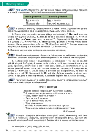94
Íåïîâíi ðå÷åííÿ
КОЛО ДУМОК. Поміркуйте, чому речення в першій колонці вважаємо повними,
а в другій – неповними. Які головні члени речення пропущено?
Ïîâíі ðå÷åííÿ Íåïîâíі ðå÷åííÿ
Їäóó â ìåòðî.
Õîëîäíàä íі÷.
Їõàâ ó ìåòðî.
Ñüîãîäíі õîëîäíàä íі÷.
І. Випишіть спочатку неповні речення, а потім – повні. У дужках біля речень
зазначте, односкладне воно чи двоскладне. Підкресліть члени речення.
1. Âñÿêå äіëî ïî÷èíàé ç ãîëîâè (Íàð. òâîð÷іñòü). 2. Íàäâîðі ÿñíà õî-
ëîäíà íі÷ (Іðèíà Âіëüäå). 3. Âæå äå-íå-äå é äèìîê іç äèìàðÿ (Ë. Êîñòåí-
êî). 4. Íàä ïàì’ÿòòþ ïðîñòÿãíóòî ìîñòè (Â. Êîðîòè÷). 5. Íåçàáàðîì âæå
і â äîðîãó (Î. Êâіòíåâèé). 6. Íåñïîäіâàíî, ðàïòîì ó ÷îðíó òèøó ùîñü
âïàëî. Æèâå, âåñåëå, áåçòóðáîòíå (Ì. Êîöþáèíñüêèé). 7. Çãàäàâ ÷åðåøíþ
áіëó-áіëó é ïîäâіð’ÿ â ïèøíіì ñïîðèøі (Î. Êâіòíåâèé).
ІІ. Визначте частини мови виділених слів, поясніть написання.
Спишіть складні речення, підкресліть їхні частини, які за будовою дорівнюють
неповним реченням. З’ясуйте роль неповних речень та які члени в них пропущено.
1. Íàéäîðîæ÷à ïіñíÿ – íåäîñïіâàíà, à íàéëіïøà – òà, ùî íå çíàéäó
(Ï. Îñàä÷óê). 2. Ñïðÿìóé äóìîê ñâîїõ ïîòіê â ïîäіé íåñòðèìíèé ïëèí, ùîá
äåíü ïðîæèòü, íåíà÷å âіê, à âіê – ìîâ äåíü îäèí (Ì. Ñèíãàїâñüêèé). 3. Çà
ñåëîì ðîçëîãі ïîëÿ, ñèíіє ëіñ, ëåòÿòü ïòàõàìè õìàðèíêè і õìàðèíêàìè
ïòàõè (Ó. Ñàì÷óê). 4. Ñіÿëî ñîíöå, â íåáåñàõ àíі õìàðèíî÷êè, òà òèõî, òà
ëþáî, ÿê ó ðàї (Ò. Øåâ÷åíêî). 5. Ïî òîé áіê Äíіïðà æîâòіþòü ïіñêè, äàëі
ëóêè, à ùå äàëі â ñèíüîìó ìîðîöі ïëàâàþòü îáðèñè ëіñіâ (Îëåñü Ãîí÷àð).
Прочитайте гумореску в особах. Які репліки діалогу є неповними реченнями?
Чим зумовлений пропуск членів речення?
ÁÓÉÍІ ÏÐÅÄÊÈ
Âäàðèâ áàòüêî ñïåðåñåðäÿ* õëîï÷èêà ìàëîãî.
Òîé ïîïëàêàâ, ïåðåïëàêàâ òà é ïèòàє â íüîãî:
– Òåáå, òàòêó, áèâ òâіé òàòêî?
– Áèâ, òà ùå é íåìàëî.
– Íó, à òàòêà òâîãî áèëè?
– Òåæ ïåðåïàäàëî.
І ñêàçàëî õëîï÷åíÿòêî, çàëîìèâøè ðó÷êè:
– Òåïåð ÿñíî, çâіäêè â òåáå õóëіãàíñüêі øòó÷êè.
Ï. Ãëàçîâèé
Складіть і розіграйте за особами діалог (8–12 реплік), можливий у такій ситу-
ації: ви з товаришем (подругою, однокласником) обговорюєте фільм, відеокліп або
останній випуск улюбленої телепередачі. Використайте в діалозі неповні речення.
* Ñïåðåñåðäÿå – (ðîñ.) â ñåðäöàõ, ñî çëà.
204
205
206
207
208
 