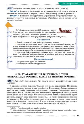 95
Íåïîâíi ðå÷åííÿ
Виконайте завдання одного із запропонованих варіантів (на вибір).
ВАРІАНТ А. Âèïèøіòü іç ãàçåòíîї ÷è æóðíàëüíîї ñòàòòі óðèâîê òåêñòó ç
íåïîâíèìè ðå÷åííÿìè. Ç’ÿñóéòå, ç ÿêîþ ìåòîþ àâòîð óæèâ öі ðå÷åííÿ.
ВАРІАНТ Б. Âèïèøіòü іç ïіäðó÷íèêà óêðàїíñüêîї ëіòåðàòóðè óðèâîê õó-
äîæíüîãî òåêñòó ç íåïîâíèìè ðå÷åííÿìè. Ç’ÿñóéòå, ç ÿêîþ ìåòîþ àâòîð
óæèâ öі ðå÷åííÿ.
Îá’єäíàéòåñÿ â ãðóïè. Ïіäãîòóéòå і ïðîâå-
äіòü ó êëàñі ïðåñ-êîíôåðåíöіþ íà òåìó «Îäíî-
ñêëàäíі ðå÷åííÿ. Íåïîâíі ðå÷åííÿ». Ìåòà
ïðåñ-êîíôåðåíöії – ïîіíôîðìóâàòè ïðî ðіçíі âèäè ðå÷åíü.
Хід підготовки
 Оберіть для своєї групи вид односкладного речення;
 підготуйте вступне слово вашої групи на прес-конференції, у якому по-
ясніть, чому вирішили взяти участь у конкурсі, кого вважаєте своїми основ-
ними конкурентами, розкажіть про особливості та роль вашого виду речення
(форма виступу може бути довільною; важливо – зацікавити слухачів);
 підготуйте 2–4 запитання до учасників інших груп щодо їхніх видів ре-
чень. При цьому не забудьте продумати, від імені якої газети, журналу чи
телеканалу ви ставитимете запитання.
Хід прес-конференції
1. Вступне слово групи (до 5 хвилин).
2. Відповіді на запитання журналістів.
§ 21. ÓÇÀÃÀËÜÍÅÍÍß ÂÈÂ×ÅÍÎÃÎ Ç ÒÅÌÈ
«ÎÄÍÎÑÊËÀÄÍІ ÐÅ×ÅÍÍß. ÏÎÂÍÅ ÒÀ ÍÅÏÎÂÍÅ ÐÅ×ÅÍÍß»
І. Прочитайте текст, визначте його тему та основну думку. Доберіть до тексту
заголовок.
ß øóêàþ â ëþäÿõ õîðîøå. Ñâіäîìî ñåáå íà öå ñïðÿìîâóþ. Íå ìîæíà
ëþäåé ÷îðíèòè, íå ìîæíà ç öèì ïîñïіøàòè. Êðіì òîãî, є áàãàòî ëþäñüêèõ
âàä*, äî ÿêèõ òðåáà ñòàâèòèñÿ ïîáëàæëèâî, òåðïëÿ÷å. Íàïðèêëàä, ìàðíî-
ñëàâñòâî**. Íó é õàé ñîáі ëþäèíà íàìàãàєòüñÿ ïðèâåðíóòè óâàãó äî ñâîєї
îñîáè, ÿêùî öå їé äàє âòіõó. Õî÷ çàêëîïîòàíіñòü íàâêîëî ñâîєї îñîáè äóæå
äðіáíèòü ëþäèíó, âîíà òîäі ñòàє ñìіøíîþ... І ç òàêîþ ëþäèíîþ íåìàє ïðî
ùî ãîâîðèòè. Âіä íåї õî÷åòüñÿ ñêîðіøå âòåêòè. Àëå æ ñåðåä òàêèõ ëþäåé
äóæå ÷àñòî áóâàþòü і òàëàíîâèòі. Ó íèõ, ïðàâäà, ìàðíîñëàâñòâî ïåðåõî-
äèòü ó ÷åñòîëþáñòâî. Àëå òî âæå іíøà êàòåãîðіÿ (Ì. Øóìèëî).
* Âàäà – (ðîñ.) íåäîñòàòîê, èçúÿí, ïîðîê.
** Ìàðíîñëàâñòâî (ðîñ.(( òùåñëàâèå) – íàäìіðíî âèñîêà äóìêà ïðî ñåáå, ÷âàí-
ëèâå âèõâàëÿííÿ, ïîãîðäà, çàðîçóìіëіñòü, çàçíàéñòâî.
209
210
 