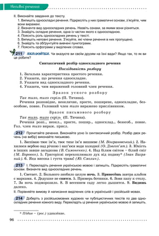 96
Íåïîâíi ðå÷åííÿ
ІІ. Виконайте завдання до тексту.
1. Випишіть односкладні речення. Підкресліть у них граматичні основи, з’ясуйте, чим
вони виражені.
2. Визначте вид односкладних речень. Назвіть ознаки, за якими вони різняться.
3. Знайдіть складне речення, одна із частин якого є односкладною.
4. Поясніть роль односкладних речень у тексті.
5. Випишіть неповні речення. З’ясуйте, які члени речення в них пропущено.
6. Знайдіть та обґрунтуйте вивчені пунктограми.
7. Поясніть орфограми у виділених словах.
ПОСПІЛКУЙТЕСЯ. Чи вказуєте ви своїм друзям на їхні вади? Якщо так, то як ви
це робите?
Ñèíòàêñè÷íèé ðîçáіð îäíîñêëàäíîãî ðå÷åííÿ
Ïîñëіäîâíіñòü ðîçáîðó
1. Çàãàëüíà õàðàêòåðèñòèêà ïðîñòîãî ðå÷åííÿ.
2. Óêàçàòè, ùî ðå÷åííÿ îäíîñêëàäíå.
3. Óêàçàòè âèä îäíîñêëàäíîãî ðå÷åííÿ.
4. Óêàçàòè, ÷èì âèðàæåíèé ãîëîâíèé ÷ëåí ðå÷åííÿ.
Ç ð à ç î ê ó ñ í î ã î ð î ç á î ð ó
Òàê òèõî, òèõî ñêðіçü (Ï. Òè÷èíà).
Ðå÷åííÿ ðîçïîâіäíå, íåîêëè÷íå, ïðîñòå, ïîøèðåíå, îäíîñêëàäíå, áåç-
îñîáîâå, ïîâíå. Ãîëîâíèé ÷ëåí òèõî âèðàæåíî ïðèñëіâíèêîì.
Çðà çî ê ïèñüìî âî ã î ðîçá îðó
Òàê òèõî, òèõî ñêðіçü (Ï. Òè÷èíà).
Ðå÷åííÿ ðîçï., íåîêë., ïðîñòå, ïîøèð., îäíîñêëàä., áåçîñîá., ïîâíå.
Ãîë. ÷ëåí òèõî âèðàæ. ïðèñë.
Прочитайте речення. Виконайте усно їх синтаксичний розбір. Розбір двох ре-
чень (на вибір) виконайте письмово.
1. Çàñïіâàþ òâîє іì’ÿ, òâîє òèõå іì’ÿ âèøíåâå (Ì. Âіíãðàíîâñüêèé). 2. Íà-
õèëþñÿ âåðáîþ íàä ðі÷êîþ і íàï’þñÿ âîäè õîëîäíîї (Î. Äîâãîï’ÿò). 3. Þíіñòü
â іíøèõ çàâøå çàãàäêîâà (Â. Ñèìîíåíêî). 4. Íàä áіëèì ñâіòîì – áіëèé ñíіã
(Ì. Áîðîâêî). 5. Ãðèãîðієâі ïåðåõîïëþâàëî äóõ âіä ïîäèâó* (Іâàí Áàãðÿ-
íèé). 6. ßêà âèñîêà і ãóñòà òðàâà! (Þ. Ñìîëè÷).
І. Перекладіть речення українською мовою і запишіть. Підкресліть граматичні
основи. Визначте вид односкладних речень.
1. Ñâåòàåò. 2. Áîëüíîãî çíîáèëî öåëóþ íî÷ü. 3. Ïðèíåñёøü çàâòðà àëüáîì
ñ ìàðêàìè. 4. Äåäóøêå íå ñïèòñÿ. 5. Ïðèìåðü áîòèíêè. 6. Çîâè ïàïó ê ñòîëó.
7. Çà íî÷ü ïîäìîðîçèëî. 8. Â âåñåííåì ñàäó ëåãêî äûøèòñÿ. 9. Âèäèøü
äàëåêî.
ІІ. Порівняйте вимову й написання виділених слів в українській і російській мовах.
Доберіть з російськомовних художніх чи публіцистичних текстів по два одно-
складних речення кожного виду. Перекладіть ці речення українською мовою й запишіть.
* Ïîäèâ – (ðîñ.) óäèâëåíèå.
211
212
213
214
 