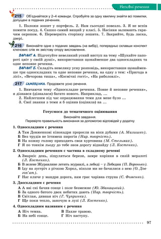 97
Íåïîâíi ðå÷åííÿ
Об’єднайтеся у 2–4 команди. Спробуйте за одну хвилину знайти всі помилки,
допущені в поданих реченнях.
1. Ïîëîæè çîøèò ó ïîðòôåëü. 2. Íàì ñüîãîäíі ïîâåçëî. 3. ß íå âñïіâ
ïîìèòè ïîñóä. 4. Ñàøêî ñàìèé âèùèé ó êëàñі. 5. Íàñіííÿ çàëèâàþòü ãàðÿ-
÷èì îêðîïîì. 6. Ïåðåâåðíіòü ñòîðіíêó çîøèòà. 7. Çàêðèéòå, áóäü ëàñêà,
äâåðі.
Виконайте одне з поданих завдань (на вибір), попередньо склавши конспект
ключових слів як змістову опору висловлення.
ВАРІАНТ А. Ïіäãîòóéòå íåâåëèêèé óñíèé âèñòóï íà òåìó «Øóêàéòå ïàïî-
ðîòі öâіò ó ñâîїé äóøі», âèêîðèñòàâøè ùîíàéìåíøå äâà îäíîñêëàäíèõ òà
îäíå íåïîâíå ðå÷åííÿ.
ВАРІАНТ Б. Ñêëàäіòü íåâåëèêó óñíó ðîçïîâіäü, âèêîðèñòàâøè ùîíàéìåí-
øå òðè îäíîñêëàäíèõ òà îäíå íåïîâíå ðå÷åííÿ, íà îäíó ç òåì: «Ïðèãîäà â
ëіñі», «Âå÷îðîâà òèøà», «Êîñìі÷íі ãîñòі», «Íà ðèáîëîâëі».
САМООЦІНКА. Продовжте усно речення.
1. Âèâ÷àþ÷è òåìó «Îäíîñêëàäíå ðå÷åííÿ. Ïîâíå é íåïîâíå ðå÷åííÿ»,
ÿ äіçíàâñÿ (äіçíàëàñÿ) áàãàòî íîâîãî. Íàïðèêëàä, ...
2. Íàéëåãøèì ïіä ÷àñ îïðàöþâàííÿ òåìè äëÿ ìåíå áóëî ...
3. Ñâîї çíàííÿ ç òåìè ÿ á îöіíèâ (îöіíèëà) íà ...
Ãîòóєìîñÿ äî òåìàòè÷íîãî îöіíþâàííÿ
Виконайте завдання.
Перевірте правильність виконання за допомогою відповідей у додатку
1. Îäíîñêëàäíèì є ðå÷åííÿ
À Òàì Äîâæåíêîâі êіíîêàäðè ïðîðîñëè íà âіêè äóáàìè (À. Ìàëèøêî).
Á Áåç òðóäіâ íå їñòèìåø ïèðîãіâ (Íàð. òâîð÷іñòü).
Â Íà êîæíó ãîëîâó ïðèõîäèòü ñâîÿ õóðòîâèíà (Ì. Ñòåëüìàõ).
Ã ß ïî òîíêіì ëüîäó äî òåáå çíîâ äîðîãó âіäíàéäó (Ë. Êîñòåíêî).
2. Îäíîñêëàäíèì ðå÷åííÿì є ÷àñòèíà â ñêëàäíîìó ðå÷åííі
À Çìàðíіє äåíü, çіùóëÿòüñÿ áåðåçè, çàìðå êîðіííÿ â ñèçіé ìåðçëîòі
(Ë. Êîñòåíêî).
Á Â çåëåíå Æóðàâëèíå ëåòÿòü æóðàâëі, à ëåáåäі – ó ËåáåäèíÁ (Ï. Âîðîíüêî).
Â Іäó íà çóñòðі÷ ç ðі÷êîþ Õîðîë, íіêîëè ìè íå áà÷èëèñÿ ç íåþ (Î. Äîâ-
ãîï’ÿò).
Ã Íàñ êëè÷å ó ìàíäðè äîðîãà, íàì ãðàє ÷àðіâíà ñòðóíà (Ñ. Ôîìåíêî).
3. Äâîñêëàäíèì є ðå÷åííÿ
À À ââі ñíі áà÷èâ ñîíöå і ïîëå áåçìåæíå (Þ. Çáàíàöüêèé).
Á Çà îäíîãî áèòîãî äâîõ íåáèòèõ äàþòü (Íàð. òâîð÷іñòü).
Â Ñâіòëàÿ, äèâíàÿ íі÷ (Ã. ×óïðèíêà).
Ã Ùå ïîêè òåïëî, çàíî÷óþ â ëóçі (Ë. Êîñòåíêî).
4. Îäíîñêëàäíèì íàçèâíèì є ðå÷åííÿ
À Íі÷ òåìíà. Â Ïàõíå òðàâîþ.
Á Íà íåáі ñîíöå. Ã Íі÷ íàñòóïó.
215
216
217
 