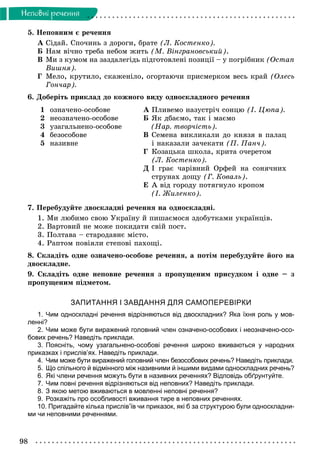 98
Íåïîâíi ðå÷åííÿ
5. Íåïîâíèì є ðå÷åííÿ
À Ñіäàé. Ñïî÷èíü ç äîðîãè, áðàòå (Ë. Êîñòåíêî).
Á Íàì âі÷íî òðåáà íåáîì æèòü (Ì. Âіíãðàíîâñüêèé).
Â Ìè ç êóìîì íà çàçäàëåãіäü ïіäãîòîâëåíі ïîçèöії – ó ïîãðіáíèê (Îñòàï
Âèøíÿ).
Ã Ìåëî, êðóòèëî, ñêàæåíіëî, îãîðòàþ÷è ïðèñìåðêîì âåñü êðàé (Îëåñü
Ãîí÷àð).
6. Äîáåðіòü ïðèêëàä äî êîæíîãî âèäó îäíîñêëàäíîãî ðå÷åííÿ
1
2
3
4
5
îçíà÷åíî-îñîáîâå
íåîçíà÷åíî-îñîáîâå
óçàãàëüíåíî-îñîáîâå
áåçîñîáîâå
íàçèâíå
À Ïëèâåìî íàçóñòðі÷ ñîíöþ (І. Öþïà).
Á ßê äáàєìî, òàê і ìàєìî
(Íàð. òâîð÷іñòü).
Â Ñåìåíà âèêëèêàëè äî êíÿçÿ â ïàëàö
і íàêàçàëè çà÷åêàòè (Ï. Ïàí÷).
Ã Êîçàöüêà øêîëà, êðèòà î÷åðåòîì
(Ë. Êîñòåíêî).
Ä І ãðàє ÷àðіâíèé Îðôåé íà ñîíÿ÷íèõ
ñòðóíàõ äîùó (Ã. Êîâàëü).
Å À âіä ãîðîäó ïîòÿãíóëî êðîïîì
(І. Æèëåíêî).
7. Ïåðåáóäóéòå äâîñêëàäíі ðå÷åííÿ íà îäíîñêëàäíі.
1. Ìè ëþáèìî ñâîþ Óêðàїíó é ïèøàєìîñÿ çäîáóòêàìè óêðàїíöіâ.
2. Âàðòîâèé íå ìîæå ïîêèäàòè ñâіé ïîñò.
3. Ïîëòàâà – ñòàðîäàâíє ìіñòî.
4. Ðàïòîì ïîâіÿëè ñòåïîâі ïàõîùі.
8. Ñêëàäіòü îäíå îçíà÷åíî-îñîáîâå ðå÷åííÿ, à ïîòіì ïåðåáóäóéòå éîãî íà
äâîñêëàäíå.
9. Ñêëàäіòü îäíå íåïîâíå ðå÷åííÿ ç ïðîïóùåíèì ïðèñóäêîì і îäíå – ç
ïðîïóùåíèì ïіäìåòîì.
ЗАПИТАННЯ І ЗАВДАННЯ ДЛЯ САМОПЕРЕВІРКИ
1. Чим односкладні речення відрізняються від двоскладних? Яка їхня роль у мов-
ленні?
2. Чим може бути виражений головний член означено-особових і неозначено-осо-
бових речень? Наведіть приклади.
3. Поясніть, чому узагальнено-особові речення широко вживаються у народних
приказках і прислів’ях. Наведіть приклади.
4. Чим може бути виражений головний член безособових речень? Наведіть приклади.
5. Що спільного й відмінного між називними й іншими видами односкладних речень?
6. Які члени речення можуть бути в називних реченнях? Відповідь обґрунтуйте.
7. Чим повні речення відрізняються від неповних? Наведіть приклади.
8. З якою метою вживаються в мовленні неповні речення?
9. Розкажіть про особливості вживання тире в неповних реченнях.
10. Пригадайте кілька прислів’їв чи приказок, які б за структурою були односкладни-
ми чи неповними реченнями.
 