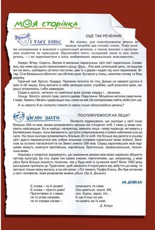 ОЦЕ ТАК РЕЧЕННЯ!
ßê âіäîìî, äëÿ êîíñòðóþâàííÿ ðå÷åíü íå
çàâæäè ïîòðіáíі äâà ãîëîâíі ÷ëåíè. Òîìó òàêè-
ìè ïîøèðåíèìè â ìîâëåííі є îäíîñêëàäíі ðå÷åííÿ, à òàêîæ íåïîâíі ç ïðîïóùå-
íèì ïіäìåòîì ÷è ïðèñóäêîì. Ïðî÷èòàéòå òåêñò, ñêëàäåíèé ëèøå іç öèõ òèïіâ
ðå÷åíü, – і âè ïåðåêîíàєòåñÿ â їõíіõ íåîáìåæåíèõ âèðàæàëüíèõ ìîæëèâîñòÿõ.
Хмари. Вітер. Сирість. Великі й маленькі парасольки. Цілі сім’ї парасольок. Схова-
юсь під ними від цього пронизливого дощу. Дощ... Ллє вже цілісінький день, не вщухає
ані на мить, куйовдить останні листочки, рве їх з дерев і кидає під ноги перехожим. Ві-
тер. Січе безжально обличчя і аж обпікає руки. Кутаюся у плащ, нахиляю голову та біжу
додому.
Гарячий чай. Крісло. Ковдра. Приємна теплота по тілу. Дихаю на змерзлі долоні й
грію їх об чашку. Хочу вигнати із себе залишки осені, стрибаю, щоб розігнати кров, на-
решті втомлююсь і ніби завмираю.
Сідаю в крісло, натягую по самісінькі вуха пухову ковдру і... засинаю.
Сонце. Золото, золото трав, золото дерев. Павутиння. Мільйони ниточок павутиння.
І люди. Лежать і бачать чудернацькі сни, схожі на мій (За матеріалами сайта ukrlib.com.ua).
А чи змогли б ви скласти текст із самих лише односкладних речень?
ПОСПІЛКУЄМОСЯ НА ЛЕЦА?
Лінгвісти підрахували, що сьогодні у світі існує
близько 350-ти мов, якими розмовляють менше ніж п’ятдесят осіб. І саме ці мови зни-
кають найшвидше. Бо ж навіщо, наприклад, вивчати леца – мову індіанців, які живуть у
болівійських Андах, коли ймовірність зустріти співрозмовника стрімко наближається до
нуля. На леца сьогодні розмовляють близько 20-ти осіб. Не більше від десяти в усьому
світі здатні перекинутися між собою кількома словами індіанської мови айдахо. Зага-
лом за останні півтисячоліття на Землі зникло 306 мов. Серед європейських мов пер-
шими можуть зникнути валлійська, карнійська, бретонська, провансальська, гаскон-
ська мови.
Науковці з тривогою зауважують, що зникнення деяких мов може серйозно збіднити
світову культуру. Бо хто, окрім тих самих учених, пам’ятатиме, що, наприклад, у мові
убих була більша кількість голосних, ніж у будь-якій із сучасних мов? Коли 1992 рокух
дослідники приїхали до Туреччини, щоб записати й порятувати від забуття цю мову, то
застали тільки свіжу могилу, а на ній напис: «Тут лежить Теуфік Есенц. Він був останнім
у світі чоловіком, який розмовляв мовою убих» (За А. Динько).
НА ДОЗВІЛЛІ
Є слова – ну й цікаво! означають те саме.
Є слова – просто диво! Ось дивіться: корок, біб,
Прочитаймо їх з вами: око, Кирик, зараз, піп...
чи то зліва направо, Є ще й інші на умі,
чи то справа наліво – та назвіть ви їх самі.
Д. Білоус
 