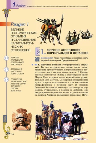 10
ÌÎÐÑÊÈÅ ÝÊÑÏÅÄÈÖÈÈ
ÏÎÐÒÓÃÀËÜÖÅÂ È ÈÑÏÀÍÖÅÂ§1.
ÌÎÐÑÊÈÅ
ÝÊÑÏÅÄÈÖÈÈ
ÏÎÐÒÓÃÀËÜÖÅÂ
È ÈÑÏÀÍÖÅÂ
ÇÀÂÎÅÂÀÍÈÅ
È ÎÑÂÎÅÍÈÅ
ÍÎÂÎÃÎ ÑÂÅÒÀ
ÑÎÖÈÀËÜÍÎ-
ÝÊÎÍÎÌÈ×ÅÑÊÎÅ
ÐÀÇÂÈÒÈÅ ÑÒÐÀÍ
ÇÀÏÀÄÍÎÉ
ÅÂÐÎÏÛ
Â ÕVI–ÕVII ââ.
§ 2
§ 3
§ 1 Вспомните! Какие территории и народы знали
европейцы во время Средневековья?
1. Ïðè÷èíû Âåëèêèõ ãåîãðàôè÷åñêèõ îòêðû-
òèé. Âî âñå èñòîðè÷åñêèå ýïîõè æèëè ëþäè,
ëþáèâøèå ïóòåøåñòâîâàòü è ñòðåìèâøèåñÿ â ñâî-
èõ ñòðàíñòâèÿõ óâèäåòü íîâûå çåìëè. Â Ñðåäíå-
âåêîâüå çíàìåíèòàÿ «Êíèãà î ðàçíîîáðàçèè ìèðà»
Ìàðêî Ïîëî îòêðûëà ïåðåä åâðîïåéöàìè óäèâè-
òåëüíûé ìèð Âîñòîêà. Ñîîáùåíèÿ âåíåöèàíñêîãî
êóïöà øèðîêî èñïîëüçîâàëèñü äëÿ ñîñòàâëåíèÿ
ãåîãðàôè÷åñêèõ è ìîðñêèõ êàðò. Â îñâîåíèè
Ñåâåðíîé Àòëàíòèêè çàìåòíóþ ðîëü ñûãðàëè íîð-
ìàííû. Îòïðàâëÿÿñü â ïîõîäû çà äîáû÷åé, îíè
íåîäíîêðàòíî ïåðåñåêàëè îêåàí è äàæå îñíîâàëè
íà çåìëÿõ Àìåðèêè âðåìåííûå ïîñåëåíèÿ. Ïî÷å-
Раздел ÎÃÐÀÔÈ×ÅÑÊÈÅ ÎÒÊÐÛÒÈß È ÑÒÀÍÎÂËÅÍÈÅ ÊÀÏÈÒÀËÈÑÒÈ×ÅÑÊÈÕ ÎÒÍÎØÅÍÈÉÂÅËÈÊÈÅ ÃÅÎ
ÂÅËÈÊÈÅ
ÃÅÎÃÐÀÔÈ×ÅÑÊÈÅÅ
ÎÒÊÐÛÒÈß
È ÑÒÀÍÎÂËÅÍÈÅ
ÊÀÏÈÒÀËÈÑÒÈ-
×ÅÑÊÈÕ
ÎÒÍÎØÅÍÈÉ
Ðàçäåë 1
1
 