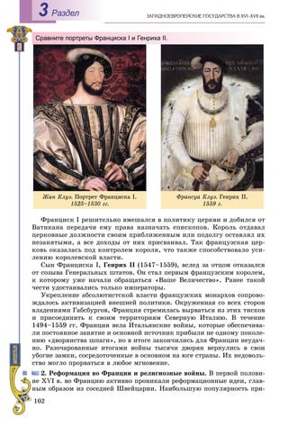 102
ÇÀÏÀÄÍÎÅÂÐÎÏÅÉÑÊÈÅ ÃÎÑÓÄÀÐÑÒÂÀ Â XVI–XVII ââ.Раздел3
Сравните портреты Франциска I и Генриха II.
Ôðàíñóà Êëóý. Ãåíðèõ ІІ.
1559 ã.
Ôðàíöèñê I ðåøèòåëüíî âìåøàëñÿ â ïîëèòèêó öåðêâè è äîáèëñÿ îò
Âàòèêàíà ïåðåäà÷è åìó ïðàâà íàçíà÷àòü åïèñêîïîâ. Êîðîëü îòäàâàë
öåðêîâíûå äîëæíîñòè ñâîèì ïðèáëèæåííûì èëè ïîäîëãó îñòàâëÿë èõ
íåçàíÿòûìè, à âñå äîõîäû îò íèõ ïðèñâàèâàë. Òàê ôðàíöóçñêàÿ öåð-
êîâü îêàçàëàñü ïîä êîíòðîëåì êîðîëÿ, ÷òî òàêæå ñïîñîáñòâîâàëî óñè-
ëåíèþ êîðîëåâñêîé âëàñòè.
Ñûí Ôðàíöèñêà І, Ãåíðèõ II (1547–1559), âñëåä çà îòöîì îòêàçàëñÿ
îò ñîçûâà Ãåíåðàëüíûõ øòàòîâ. Îí ñòàë ïåðâûì ôðàíöóçñêèì êîðîëåì,
ê êîòîðîìó óæå íà÷àëè îáðàùàòüñÿ «Âàøå Âåëè÷åñòâî». Ðàíåå òàêîé
÷åñòè óäîñòàèâàëèñü òîëüêî èìïåðàòîðû.
Óêðåïëåíèå àáñîëþòèñòñêîé âëàñòè ôðàíöóçñêèõ ìîíàðõîâ ñîïðîâî-
æäàëîñü àêòèâèçàöèåé âíåøíåé ïîëèòèêè. Îêðóæåííàÿ ñî âñåõ ñòîðîí
âëàäåíèÿìè Ãàáñáóðãîâ, Ôðàíöèÿ ñòðåìèëàñü âûðâàòüñÿ èç ýòèõ òèñêîâ
è ïðèñîåäèíèòü ê ñâîèì òåððèòîðèÿì Ñåâåðíóþ Èòàëèþ. Â òå÷åíèå
1494–1559 ãã. Ôðàíöèÿ âåëà Èòàëüÿíñêèå âîéíû, êîòîðûå îáåñïå÷èâà-
ëè ïîñòîÿííîå çàíÿòèå è îñíîâíîé èñòî÷íèê ïðèáûëè íå îäíîìó ïîêîëå-
íèþ «äâîðÿíñòâà øïàãè», íî â èòîãå çàêîí÷èëèñü äëÿ Ôðàíöèè íåóäà÷-
íî. Ðàçî÷àðîâàííûå èòîãàìè âîéíû òûñÿ÷è äâîðÿí âåðíóëèñü â ñâîè
óáîãèå çàìêè, ñîñðåäîòî÷åííûå â îñíîâíîì íà þãå ñòðàíû. Èõ íåäîâîëü-
ñòâî ìîãëî ïðîðâàòüñÿ â ëþáîå ìãíîâåíèå.
2. Ðåôîðìàöèÿ âî Ôðàíöèè è ðåëèãèîçíûå âîéíû. Â ïåðâîé ïîëîâè-
íå XVI â. âî Ôðàíöèþ àêòèâíî ïðîíèêàëè ðåôîðìàöèîííûå èäåè, ãëàâ-
íûì îáðàçîì èç ñîñåäíåé Øâåéöàðèè. Íàèáîëüøóþ ïîïóëÿðíîñòü ïðè-
Æàí Êëóý. Ïîðòðåò Ôðàíöèñêà І.
1525–1530 ãã.
 