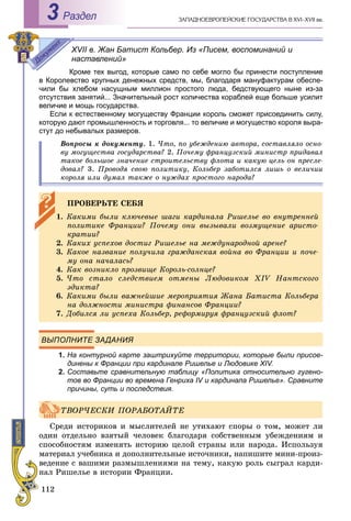 112
ÇÀÏÀÄÍÎÅÂÐÎÏÅÉÑÊÈÅ ÃÎÑÓÄÀÐÑÒÂÀ Â XVI–XVII ââ.Раздел3
XVII в. Жан Батист Кольбер. Из «Писем, воспоминаний и
наставлений»
Кроме тех выгод, которые само по себе могло бы принести поступление
в Королевство крупных денежных средств, мы, благодаря мануфактурам обеспе-
чили бы хлебом насущным миллион простого люда, бедствующего ныне из-за
отсутствия занятий... Значительный рост количества кораблей еще больше усилит
величие и мощь государства.
Если к естественному могуществу Франции король сможет присоединить силу,
которую дают промышленность и торговля... то величие и могущество короля выра-
стут до небывалых размеров.
Âîïðîñû ê äîêóìåíòó. 1. ×òî, ïî óáåæäåíèþ àâòîðà, ñîñòàâëÿëî îñíî-
âó ìîãóùåñòâà ãîñóäàðñòâà? 2. Ïî÷åìó ôðàíöóçñêèé ìèíèñòð ïðèäàâàë
òàêîå áîëüøîå çíà÷åíèå ñòðîèòåëüñòâó ôëîòà è êàêóþ öåëü îí ïðåñëå-
äîâàë? 3. Ïðîâîäÿ ñâîþ ïîëèòèêó, Êîëüáåð çàáîòèëñÿ ëèøü î âåëè÷èè
êîðîëÿ èëè äóìàë òàêæå î íóæäàõ ïðîñòîãî íàðîäà?
ВЫПОЛНИТЕ ЗАДАНИЯ
1. На контурной карте заштрихуйте территории, которые были присое-
динены к Франции при кардинале Ришелье и Людовике XIV.
2. Составьте сравнительную таблицу «Политика относительно гугено-у
тов во Франции во времена Генриха IV и кардинала Ришелье». Сравните
причины, суть и последствия.
Ñðåäè èñòîðèêîâ è ìûñëèòåëåé íå óòèõàþò ñïîðû î òîì, ìîæåò ëè
îäèí îòäåëüíî âçÿòûé ÷åëîâåê áëàãîäàðÿ ñîáñòâåííûì óáåæäåíèÿì è
ñïîñîáíîñòÿì èçìåíÿòü èñòîðèþ öåëîé ñòðàíû èëè íàðîäà. Èñïîëüçóÿ
ìàòåðèàë ó÷åáíèêà è äîïîëíèòåëüíûå èñòî÷íèêè, íàïèøèòå ìèíè-ïðîèç-
âåäåíèå ñ âàøèìè ðàçìûøëåíèÿìè íà òåìó, êàêóþ ðîëü ñûãðàë êàðäè-
íàë Ðèøåëüå â èñòîðèè Ôðàíöèè.
ÏÐÎÂÅÐÜÒÅ ÑÅÁß
1. Êàêèìè áûëè êëþ÷åâûå øàãè êàðäèíàëà Ðèøåëüå âî âíóòðåííåé
ïîëèòèêå Ôðàíöèè? Ïî÷åìó îíè âûçûâàëè âîçìóùåíèå àðèñòî-
êðàòèè?
2. Êàêèõ óñïåõîâ äîñòèã Ðèøåëüå íà ìåæäóíàðîäíîé àðåíå?
3. Êàêîå íàçâàíèå ïîëó÷èëà ãðàæäàíñêàÿ âîéíà âî Ôðàíöèè è ïî÷å-
ìó îíà íà÷àëàñü?
4. Êàê âîçíèêëî ïðîçâèùå Êîðîëü-ñîëíöå?
5. ×òî ñòàëî ñëåäñòâèåì îòìåíû Ëþäîâèêîì XIV Íàíòñêîãî
ýäèêòà?
6. Êàêèìè áûëè âàæíåéøèå ìåðîïðèÿòèÿ Æàíà Áàòèñòà Êîëüáåðà
íà äîëæíîñòè ìèíèñòðà ôèíàíñîâ Ôðàíöèè?
7. Äîáèëñÿ ëè óñïåõà Êîëüáåð, ðåôîðìèðóÿ ôðàíöóçñêèé ôëîò?
ÒÂÎÐ×ÅÑÊÈ ÏÎÐÀÁÎÒÀÉÒÅ
 