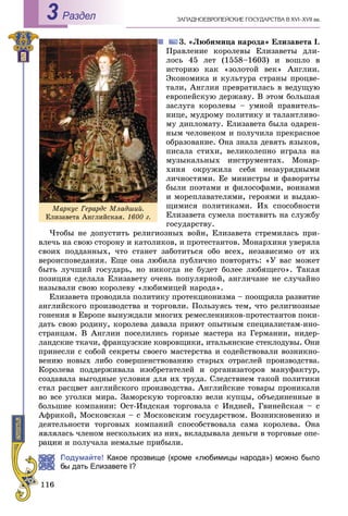 ÇÀÏÀÄÍÎÅÂÐÎÏÅÉÑÊÈÅ ÃÎÑÓÄÀÐÑÒÂÀ Â XVI–XVII ââ.Раздел3
3. «Ëþáèìèöà íàðîäà» Åëèçàâåòà I.
Ïðàâëåíèå êîðîëåâû Åëèçàâåòû äëè-
ëîñü 45 ëåò (1558–1603) è âîøëî â
èñòîðèþ êàê «çîëîòîé âåê» Àíãëèè.
Ýêîíîìèêà è êóëüòóðà ñòðàíû ïðîöâå-
òàëè, Àíãëèÿ ïðåâðàòèëàñü â âåäóùóþ
åâðîïåéñêóþ äåðæàâó. Â ýòîì áîëüøàÿ
çàñëóãà êîðîëåâû – óìíîé ïðàâèòåëü-
íèöå, ìóäðîìó ïîëèòèêó è òàëàíòëèâî-
ìó äèïëîìàòó. Åëèçàâåòà áûëà îäàðåí-
íûì ÷åëîâåêîì è ïîëó÷èëà ïðåêðàñíîå
îáðàçîâàíèå. Îíà çíàëà äåâÿòü ÿçûêîâ,
ïèñàëà ñòèõè, âåëèêîëåïíî èãðàëà íà
ìóçûêàëüíûõ èíñòðóìåíòàõ. Ìîíàð-
õèíÿ îêðóæèëà ñåáÿ íåçàóðÿäíûìè
ëè÷íîñòÿìè. Åå ìèíèñòðû è ôàâîðèòû
áûëè ïîýòàìè è ôèëîñîôàìè, âîèíàìè
è ìîðåïëàâàòåëÿìè, ãåðîÿìè è âûäàþ-
ùèìèñÿ ïîëèòèêàìè. Èõ ñïîñîáíîñòè
Åëèçàâåòà ñóìåëà ïîñòàâèòü íà ñëóæáó
ãîñóäàðñòâó.
×òîáû íå äîïóñòèòü ðåëèãèîçíûõ âîéí, Åëèçàâåòà ñòðåìèëàñü ïðè-
âëå÷ü íà ñâîþ ñòîðîíó è êàòîëèêîâ, è ïðîòåñòàíòîâ. Ìîíàðõèíÿ óâåðÿëà
ñâîèõ ïîääàííûõ, ÷òî ñòàíåò çàáîòèòüñÿ îáî âñåõ, íåçàâèñèìî îò èõ
âåðîèñïîâåäàíèÿ. Åùå îíà ëþáèëà ïóáëè÷íî ïîâòîðÿòü: «Ó âàñ ìîæåò
áûòü ëó÷øèé ãîñóäàðü, íî íèêîãäà íå áóäåò áîëåå ëþáÿùåãî». Òàêàÿ
ïîçèöèÿ ñäåëàëà Åëèçàâåòó î÷åíü ïîïóëÿðíîé, àíãëè÷àíå íå ñëó÷àéíî
íàçûâàëè ñâîþ êîðîëåâó «ëþáèìèöåé íàðîäà».
Åëèçàâåòà ïðîâîäèëà ïîëèòèêó ïðîòåêöèîíèçìà – ïîîùðÿëà ðàçâèòèå
àíãëèéñêîãî ïðîèçâîäñòâà è òîðãîâëè. Ïîëüçóÿñü òåì, ÷òî ðåëèãèîçíûå
ãîíåíèÿ â Åâðîïå âûíóæäàëè ìíîãèõ ðåìåñëåííèêîâ-ïðîòåñòàíòîâ ïîêè-
äàòü ñâîþ ðîäèíó, êîðîëåâà äàâàëà ïðèþò îïûòíûì ñïåöèàëèñòàì-èíî-
ñòðàíöàì. Â Àíãëèè ïîñåëèëèñü ãîðíûå ìàñòåðà èç Ãåðìàíèè, íèäåð-
ëàíäñêèå òêà÷è, ôðàíöóçñêèå êîâðîâùèêè, èòàëüÿíñêèå ñòåêëîäóâû. Îíè
ïðèíåñëè ñ ñîáîé ñåêðåòû ñâîåãî ìàñòåðñòâà è ñîäåéñòâîâàëè âîçíèêíî-
âåíèþ íîâûõ ëèáî ñîâåðøåíñòâîâàíèþ ñòàðûõ îòðàñëåé ïðîèçâîäñòâà.
Êîðîëåâà ïîääåðæèâàëà èçîáðåòàòåëåé è îðãàíèçàòîðîâ ìàíóôàêòóð,
ñîçäàâàëà âûãîäíûå óñëîâèÿ äëÿ èõ òðóäà. Ñëåäñòâèåì òàêîé ïîëèòèêè
ñòàë ðàñöâåò àíãëèéñêîãî ïðîèçâîäñòâà. Àíãëèéñêèå òîâàðû ïðîíèêàëè
âî âñå óãîëêè ìèðà. Çàìîðñêóþ òîðãîâëþ âåëè êóïöû, îáúåäèíåííûå â
áîëüøèå êîìïàíèè: Îñò-Èíäñêàÿ òîðãîâàëà ñ Èíäèåé, Ãâèíåéñêàÿ – ñ
Àôðèêîé, Ìîñêîâñêàÿ – ñ Ìîñêîâñêèì ãîñóäàðñòâîì. Âîçíèêíîâåíèþ è
äåÿòåëüíîñòè òîðãîâûõ êîìïàíèé ñïîñîáñòâîâàëà ñàìà êîðîëåâà. Îíà
ÿâëÿëàñü ÷ëåíîì íåñêîëüêèõ èç íèõ, âêëàäûâàëà äåíüãè â òîðãîâûå îïå-
è ïîëó÷àëà íåìàëûå ïðèáûëè.
Подумайте! Какое прозвище (кроме «любимицы народа») можно было
ы дать Елизавете І?
Ìàðêóñ Ãåðàðäñ Ìëàäøèé.
Åëèçàâåòà Àíãëèéñêàÿ. 1600 ã.
 