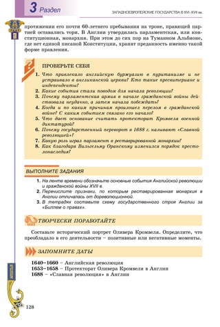 128
ÇÀÏÀÄÍÎÅÂÐÎÏÅÉÑÊÈÅ ÃÎÑÓÄÀÐÑÒÂÀ Â XVI–XVII ââ.Раздел3
ïðîòÿæåíèè åãî ïî÷òè 60-ëåòíåãî ïðåáûâàíèÿ íà òðîíå, ïðàâÿùåé ïàð-
òèåé îñòàâàëèñü òîðè. Â Àíãëèè óòâåðäèëàñü ïàðëàìåíòñêàÿ, èëè êîí-
ñòèòóöèîííàÿ, ìîíàðõèÿ. Ïðè ýòîì äî ñèõ ïîð íà Òóìàííîì Àëüáèîíå,
ãäå íåò åäèíîé ïèñàíîé Êîíñòèòóöèè, õðàíÿò ïðåäàííîñòü èìåííî òàêîé
ôîðìå ïðàâëåíèÿ.
ВЫПОЛНИТЕ ЗАДАНИЯ
1. На ленте времени обозначьте основные события Английской революции
и гражданской войны XVII в.
2. Перечислите признаки, по которым реставрированная монархия в
Англии отличалась от дореволюционной.
3. В тетрадях составьте схему государственного строя Англии за
«Биллем о правах».
Ñîñòàâüòå èñòîðè÷åñêèé ïîðòðåò Îëèâåðà Êðîìâåëÿ. Îïðåäåëèòå, ÷òî
ïðåîáëàäàëî â åãî äåÿòåëüíîñòè – ïîçèòèâíûå èëè íåãàòèâíûå ìîìåíòû.
1640–1660 – Àíãëèéñêàÿ ðåâîëþöèÿ
1653–1658 – Ïðîòåêòîðàò Îëèâåðà Êðîìâåëÿ â Àíãëèè
1688 – «Ñëàâíàÿ ðåâîëþöèÿ» â Àíãëèè
ÏÐÎÂÅÐÜÒÅ ÑÅÁß
1. ×òî ïðèâëåêàëî àíãëèéñêóþ áóðæóàçèþ â ïóðèòàíèçìå è íå
óñòðàèâàëî â àíãëèêàíñêîé öåðêâè? Êòî òàêèå ïðåñâèòåðèàíå è
èíäåïåíäåíòû?
2. Êàêèå ñîáûòèÿ ñòàëè ïîâîäîì äëÿ íà÷àëà ðåâîëþöèè?
3. Ïî÷åìó ïàðëàìåíòñêàÿ àðìèÿ â íà÷àëå ãðàæäàíñêîé âîéíû äåé-
ñòâîâàëà íåóäà÷íî, à çàòåì íà÷àëà ïîáåæäàòü?
4. Êîãäà è ïî êàêèì ïðè÷èíàì ïðîèçîøåë ïåðåëîì â ãðàæäàíñêîé
âîéíå? Ñ êàêèì ñîáûòèåì ñâÿçàíî åãî íà÷àëî?
5. ×òî äàåò îñíîâàíèå ñ÷èòàòü ïðîòåêòîðàò Êðîìâåëÿ âîåííîé
äèêòàòóðîé?
6. Ïî÷åìó ãîñóäàðñòâåííûé ïåðåâîðîò â 1688 ã. íàçûâàþò «Ñëàâíîé
ðåâîëþöèåé»?
7. Êàêóþ ðîëü èãðàë ïàðëàìåíò â ðåñòàâðèðîâàííîé ìîíàðõèè?
8. Êàê áëàãîäàðÿ Âèëüãåëüìó Îðàíñêîìó èçìåíèëñÿ ïîðÿäîê ïðåñòî-
ëîíàñëåäèÿ?
ÒÂÎÐ×ÅÑÊÈ ÏÎÐÀÁÎÒÀÉÒÅ
ÇÀÏÎÌÍÈÒÅ ÄÀÒÛ
 