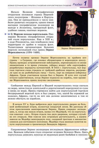 13
Раздел 1ÂÅËÈÊÈÅ ÃÅÎÃÐÀÔÈ×ÅÑÊÈÅ ÎÒÊÐÛÒÈß È ÑÒÀÍÎÂËÅÍÈÅ ÊÀÏÈÒÀËÈÑÒÈ×ÅÑÊÈÕ ÎÎÒÍÎØÅÍÈÉ
Íà÷àëî Âåëèêèì ãåîãðàôè÷åñêèì
îòêðûòèÿì ïîëîæèëè ñòðàíû Ïèðåíåé-
ñêîãî ïîëóîñòðîâà – Èñïàíèÿ è Ïîðòóãà-
ëèÿ. Îíè íå ïðèíàäëåæàëè ê ÷èñëó íàè-
áîëåå ðàçâèòûõ ãîñóäàðñòâ, îäíàêî èìåëè
âûãîäíîå ãåîãðàôè÷åñêîå ïîëîæåíèå íà
âûõîäå â Àòëàíòèêó, ïðåêðàñíûé ôëîò,
óäîáíûå ãàâàíè, îïûòíûõ ìîðÿêîâ.
2. Ìîðñêèå ïîõîäû ïîðòóãàëüöåâ. Ïèî-
íåðàìè Âåëèêèõ ãåîãðàôè÷åñêèõ îòêðû-
òèé ñòàëè ïîðòóãàëüöû. Åùå â XIII â.,
â õîäå Ðåêîíêèñòû, îíè îñâîáîäèëè ñâîþ
òåððèòîðèþ îò àðàáîâ è ñîçäàëè ôëîò.
Òàëàíòëèâûì îðãàíèçàòîðîì áîëüøèõ
ìîðñêèõ ýêñïåäèöèé ñòàë ïðèíö Ýíðèêå
Ìîðåïëàâàòåëü (1394–1460).
Ïî÷òè ïîëâåêà ïðîæèë Ýíðèêå Ìîðåïëàâàòåëü íà êðàéíåì þãå
ñòðàíû – â Ñàãðèøå, ãäå îñíîâàë îáñåðâàòîðèþ è ìîðåõîäíóþ øêîëó.
Ïðèíö ïðîâîäèë àñòðîíîìè÷åñêèå íàáëþäåíèÿ, ïåðåïèñûâàëñÿ ñî âñåìè
çíàìåíèòûìè â òî âðåìÿ ó÷åíûìè, ñîáèðàë âîêðóã ñåáÿ êàðòîãðàôîâ,
ðàçðàáàòûâàë ìàðøðóòû ïóòåøåñòâèé. Â 1415 ã. ïîðòóãàëüöû, ÷üÿ ìîð-
ñêàÿ òîðãîâëÿ î÷åíü ñòðàäàëà îò ãðàáåæåé àðàáñêèõ ïèðàòîâ, ðàçãðîìè-
ëè îäíî èç èõ ðàçáîéíè÷üèõ ãíåçä – Ñåóòó, ïîðò íà ñåâåðíîì ïîáåðåæüå
Àôðèêè. Ñðåäè ó÷àñòíèêîâ ïîõîäà áûë è Ýíðèêå. È õîòÿ ýòîò ñëó÷àé
îñòàëñÿ åäèíñòâåííûì, êîãäà Ýíðèêå ïîäíÿëñÿ íà êîðàáëü, ñâîå ïðîçâè-
ùå Ìîðåïëàâàòåëü ïðèíö ïîëó÷èë çàñëóæåííî.
ÏÎÄÐÎÁÍÎÑÒÈ
ÏÎÄÐÎÁÍÎÑÒÈ
Ñîîáùåíèå ìåæäó Åâðîïîé è Èíäèåé îñóùåñòâëÿëîñü òîãäà ñíà÷àëà
ïî ìîðþ, çàòåì (ïîñëå äëèòåëüíîé è äîðîãîñòîÿùåé ïåðåãðóçêè) ïî ñóøå
è âíîâü ïî ìîðþ. Ïðèíö ñòðåìèëñÿ íàéòè äëÿ ïîðòóãàëüñêîé òîðãîâëè
áåñïðåðûâíûé ìîðñêîé ïóòü è áûë óâåðåí, ÷òî, êàêîé áû îãðîìíîé íè
êàçàëàñü Àôðèêà, ãäå-òî íà þãå îíà äîëæíà çàêàí÷èâàòüñÿ è òàì åå
ìîæíî îáîãíóòü íà êîðàáëÿõ.
Â íà÷àëå XV â. áóðÿ âûáðîñèëà äâóõ ïîðòóãàëüñêèõ äâîðÿí íà áîëü-
øîé íåîáèòàåìûé îñòðîâ, ïîëíîñòüþ ïîêðûòûé ëåñîì. Èõ ðàññêàçû îá
ýòîì ïðèêëþ÷åíèè çàèíòåðåñîâàëè Ýíðèêå. Ïðèíö ñíàðÿäèë ýêñïåäè-
öèþ, è, êîãäà îíà íàøëà îñòðîâ, íàçâàë åãî Ìàäåéðîé, ÷òî ïî-ïîðòóãàëü-
ñêè îçíà÷àåò «ëåñ». Îñòðîâ îòäàëè òåì äâóì äâîðÿíàì, êîòîðûå ñëó÷àé-
íî åãî îòêðûëè. Îíè ñîæãëè âñþ îñòðîâíóþ ðàñòèòåëüíîñòü, à âçàìåí
çàâåçëè íà Ìàäåéðó âèíîãðàäíóþ ëîçó, ñàõàðíûé òðîñòíèê è ìíîæåñòâî
óçíèêîâ äëÿ ïîñòîÿííîãî ïîñåëåíèÿ. Ìàäåéðà ñòàëà âàæíûì ïóíêòîì íà
ïóòè ïîðòóãàëüöåâ â òðîïè÷åñêóþ Çàïàäíóþ Àôðèêó.
ÏÎÄÐÎÁÍÎÑÒÈ
ÏÎÄÐÎÁÍÎÑÒÈ
Ñíàðÿæåííûå Ýíðèêå ýêñïåäèöèè èññëåäîâàëè Àôðèêàíñêîå ïîáåðå-
æüå. Âàæíûì ñîáûòèåì ñòàëî îòêðûòèå îñòðîâîâ Çåëåíîãî Ìûñà. Çäåñü
ïîðòóãàëüöû äèâèëèñü íèêîãäà íå âèäàííûì ðàíåå áàîáàáàì è ãèïïîïî-
Ýíðèêå Ìîðåïëàâàòåëü
 