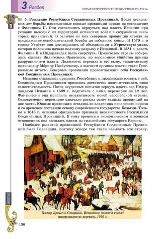 136
ÇÀÏÀÄÍÎÅÂÐÎÏÅÉÑÊÈÅ ÃÎÑÓÄÀÐÑÒÂÀ Â XVI–XVII ââ.Раздел3
5. Ðîæäåíèå Ðåñïóáëèêè Ñîåäèíåííûõ Ïðîâèíöèé. Ïîñëå íåñêîëü-
êèõ ëåò áîðüáû èçìîæäåííûå þæíûå ïðîâèíöèè ïîøëè íà ñîãëàøåíèå
ñ Ôèëèïïîì II. Îíè ñîãëàñèëèñü âåðíóòüñÿ ïîä âëàñòü Èñïàíèè ïðè
óñëîâèè âûâîäà ñ èõ òåððèòîðèé èñïàíñêèõ âîéñê è ñîõðàíåíèÿ íåêî-
òîðûõ ïðèâèëåãèé. Â îòëè÷èå îò þãà ñåâåðíûå ïðîâèíöèè ñòîÿëè çà
ïðîäîëæåíèå îñâîáîäèòåëüíîé áîðüáû äî ïîáåäíîãî êîíöà. Â 1579 ã. â
ãîðîäå Óòðåõòå îíè äîãîâîðèëèñü îá îáúåäèíåíèè â Óòðåõòñêóþ óíèþ,
êîòîðàÿ ïîëîæèëà íà÷àëî ïîëíîìó ðàçðûâó ñ Èñïàíèåé. Â 1581 ã. âëàñòü
Ôèëèïïà II â Íèäåðëàíäàõ áûëà ñâåðãíóòà. Ïðàâèòåëåì ñòðàíû ñîáèðà-
ëèñü ñäåëàòü Âèëüãåëüìà Îðàíñêîãî, íî âåðîëîìíîå óáèéñòâî ïðèíöà
ðàçðóøèëî ýòè ïëàíû. Äîëæíîñòü ïåðåøëà ê åãî ñûíó, òàëàíòëèâîìó
ïîëêîâîäöó Ìîðèöó Íàñàóññêîìó, à âûñøèì îðãàíîì âëàñòè ñòàëè Ãåíå-
ðàëüíûå øòàòû. Ñåâåðíûå ïðîâèíöèè ïðîâîçãëàñèëèè ñåáÿ Ðåñïóáëè-
êîé Ñîåäèíåííûõ Ïðîâèíöèé.
Èñïàíèÿ îòêàçàëàñü ïðèçíàòü Ðåñïóáëèêó è ïðîäîëæàëà âîåâàòü ñ íåé.
Ñîåäèíåííûì Ïðîâèíöèÿì ïðèøëîñü äîñòàòî÷íî äîëãî îòñòàèâàòü ñâîþ
ñàìîñòîÿòåëüíîñòü. Ïîñëå íåóäà÷íûõ ïîïûòîê âåðíóòü âëàñòü íàä Íèäåð-
ëàíäàìè Èñïàíèÿ â 1609 ã. ïîäïèñàëà ñ íèìè ïåðåìèðèå íà 12 ëåò.
Ôàêòè÷åñêè îíà ïðèçíàëà íåçàâèñèìîñòü íîâîé åâðîïåéñêîé ñòðàíû.
Îäíîâðåìåííî ïåðåìèðèå îçíà÷àëî ðàñêîë ðàíåå åäèíûõ ïðîâèíöèé íà
äâå ÷àñòè. Þæíûå ïðîâèíöèè îñòàëèñü âî âëàäåíèÿõ èñïàíñêîãî êîðîëÿ
è ñî âðåìåíåì ñîñòàâèëè îñíîâó ñîâðåìåííîãî ãîñóäàðñòâà Áåëüãèè. Òîëü-
êî â 1648 ã. èñïàíöû îôèöèàëüíî ïðèçíàëè íåçàâèñèìîñòü Ðåñïóáëèêè
Ñîåäèíåííûõ Ïðîâèíöèé. Ê òîìó âðåìåíè â ýêîíîìè÷åñêîì è âîåííîì
îòíîøåíèÿõ îíà ÿâëÿëàñü îäíèì èç ñèëüíåéøèõ ãîñóäàðñòâ Åâðîïû.
Íàèáîëåå ðàçâèòîé ïðîâèíöèåé Ðåñïóáëèêè Ñîåäèíåííûõ Ïðîâèí-
öèé áûëà Ãîëëàíäèÿ, ïîýòîìó âñêîðå òàê ñòàëè íàçûâàòü âñþ ñòðàíó.
Ïèòåð Áðåéãåëü Ñòàðøèé. Èñïàíñêèå ñîëäàòû ãðàáÿò
íèäåðëàíäñêóþ äåðåâíþ. 1566 ã.
 