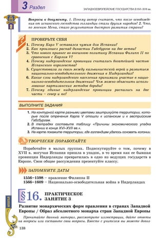 138
ÇÀÏÀÄÍÎÅÂÐÎÏÅÉÑÊÈÅ ÃÎÑÓÄÀÐÑÒÂÀ Â XVI–XVII ââ.Раздел3
Âîïðîñû ê äîêóìåíòó. 1. Ïî÷åìó àâòîð ñ÷èòàåò, ÷òî ïîñëå îñâîáîæäå-
íèÿ îò èñïàíñêîãî ãîñïîäñòâà ãîëëàíäöû ñòàëè äðóãèì íàðîäîì? 2. ×òî,
ïî ìíåíèþ Ìåíà, ñòàëî ðåçóëüòàòîì áûñòðîãî ðàçâèòèÿ ñòðàíû?
ВЫПОЛНИТЕ ЗАДАНИЯ
1. На контурной карте разными цветами заштрихуйте территории, кото-
рые после отречения Карла V отошли к испанским и к австрийскимм
Габсбургам.
2. В тетрадях составьте таблицу «Причины экономического упадка
Испании в конце ХVІ–ХVII вв.».
3. На карте покажите территории, где голландцам удалось основать колонии.
Ïîðàáîòàéòå â ìàëûõ ãðóïïàõ. Ïîäèñêóòèðóéòå î òîì, ïî÷åìó â
XVII â. ìîãó÷àÿ Èñïàíèÿ ïðèøëà â óïàäîê, â òî âðåìÿ êàê åå áûâøàÿ
ïðîâèíöèÿ Íèäåðëàíäû ïðåâðàòèëàñü â îäíî èç âåäóùèõ ãîñóäàðñòâ â
Åâðîïå. Ñâîè îáùèå ðàññóæäåíèÿ ïðåçåíòóéòå êëàññó.
1556–1598 – ïðàâëåíèå Ôèëèïïà II
1566–1609 – Íàöèîíàëüíî-îñâîáîäèòåëüíàÿ âîéíà â Íèäåðëàíäàõ
§16.ÏÐÀÊÒÈ×ÅÑÊÎÅ
ÇÀÍßÒÈÅ 3
Ðàçâèòèå ìîíàðõè÷åñêèõ ôîðì ïðàâëåíèÿ â ñòðàíàõ Çàïàäíîé
Åâðîïû / Îáðàç àáñîëþòíîãî ìîíàðõà ñòðàí Çàïàäíîé Åâðîïû
Ïðî÷èòàéòå äàííûé ìàòåðàë, ðàññìîòðèòå èëëþñòðàöèè, äàéòå îòâåòû
íà âîïðîñû èëè ñîñòàâüòå ñâîè âîïðîñû. Âìåñòå ñ ó÷èòåëåì âû ìîæåòå äîïîë-
ÏÐÎÂÅÐÜÒÅ ÑÅÁß
1. Ïî÷åìó Êàðë V îñòàâàëñÿ ÷óæèì äëÿ Èñïàíèè?
2. Êàê ïðîèçîøåë ðàñïàä äèíàñòèè Ãàáñáóðãîâ íà äâå âåòâè?
3. ×òî íîâîãî ïðèâíåñ âî âíåøíþþ ïîëèòèêó Èñïàíèè Ôèëèïï II ïî
ñðàâíåíèþ ñ Êàðëîì V?
4. Ïî÷åìó íèäåðëàíäñêèå ïðîâèíöèè ñ÷èòàëèñü áîãàòåéøåé ÷àñòüþ
Èñïàíñêîãî êîðîëåâñòâà?
5. Ñóùåñòâîâàëà ëè ñâÿçü ìåæäó êàëüâèíèñòñêîé âåðîé è ðàçâèòèåì
íàöèîíàëüíî-îñâîáîäèòåëüíîãî äâèæåíèÿ â Íèäåðëàíäàõ?
6. Êàêèå ñëîè íèäåðëàíäñêîãî íàñåëåíèÿ ïðèíèìàëè ó÷àñòèå â íàöèî-
íàëüíî-îñâîáîäèòåëüíîì äâèæåíèè? ×åì ìîæíî îáúÿñíèòü èñïîëü-
çîâàíèå ïàðòèçàíñêèõ ìåòîäîâ áîðüáû?
7. Ïî÷åìó åäèíûå íèäåðëàíäñêèå ïðîâèíöèè ðàñïàëèñü íà äâå
÷àñòè – ñåâåð è þã?
ÒÂÎÐ×ÅÑÊÈ ÏÎÐÀÁÎÒÀÉÒÅ
ÇÀÏÎÌÍÈÒÅ ÄÀÒÛ
 