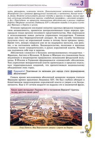139
ÇÀÏÀÄÍÎÅÂÐÎÏÅÉÑÊÈÅ ÃÎÑÓÄÀÐÑÒÂÀ Â XVI–XVII ââ. Раздел 3
íèòü, ðàñøèðèòü, èçìåíèòü òåêñò. Äîïîëíèòåëüíûå èñòî÷íèêè íàéäåòå â
Èíòåðíåòå èëè â ðîìàíàõ ôðàíöóçñêèõ ïèñàòåëåé, â ÷àñòíîñòè, áîëüøå âñåãî –
À. Äþìà. Ìîæåòå èñïîëüçîâàòü ðàçíûå ñïîñîáû è ïðèåìû (â ïàðàõ, ìàëûõ ãðóï-
ïàõ, èñïîëüçóÿ ìåòîäè÷åñêèå ïðèåìû «ñâîáîäíûé ìèêðîôîí», «ìîçãîâîé øòóðì»
è äð.). Ïðîñëåäèòå çà ïðîöåññîì ñòàíîâëåíèÿ àáñîëþòèçìà â ðàçíûõ ñòðàíàõ
Åâðîïû. Îáñóäèòå ëè÷íîñòü Ëþäîâèêà XIV è ñäåëàéòå âûâîäû î åãî ðîëè â èñòî-
ðèè Ôðàíöèè è Åâðîïû â öåëîì.
Óñïåøíî ïðåîäîëåâ ïîñëåäíèå ïîïûòêè êðóïíûõ ôåîäàëîâ ñîõðàíèòü
ñâîþ íåçàâèñèìîñòü, ïðàâèòåëè öåíòðàëèçîâàííûõ ñòðàí íåðåäêî ïðå-
êðàùàëè ñîçûâ îðãàíîâ ñîñëîâíîãî ïðåäñòàâèòåëüñòâà. Îíè ïåðåõîäèëè
ê èñïîëüçîâàíèþ íîâûõ ðû÷àãîâ óïðàâëåíèÿ ãîñóäàðñòâîì. Ãëàâíûì
ñðåäè íèõ áûë áþðîêðàòè÷åñêèé àïïàðàò. Çà ñâîþ ñëóæáó ÷èíîâíèêè
ïîëó÷àëè ïëàòó èç êîðîëåâñêîé êàçíû è ïîòîìó áûëè ïðåäàíû òðîíó.
Êðîìå òîãî, ìîíàðõ îïèðàëñÿ óæå íå íà ïîääåðæêó âàññàëîâ, êàê ðàíü-
øå, à íà ïîñòîÿííîå âîéñêî. Çàêîíîäàòåëüñòâî, íàëîãîâàÿ è âíåøíÿÿ
ïîëèòèêà òàêæå ñîñðåäîòî÷èëèñü â ðóêàõ êîðîëåâñêîé âëàñòè. Èíîãäà
îíà ïîä÷èíÿëà ñåáå åùå è öåðêîâü.
Àáñîëþòèçì ñëîæèëñÿ â áîëüøèõ öåíòðàëèçîâàííûõ ãîñóäàðñòâàõ –
Ôðàíöèè, Àíãëèè è Èñïàíèè. Â Äàíèè è Øâåöèè åãî ñòàíîâëåíèå áûëî
ìåäëåííûì è íåîäíîêðàòíî ïðåðûâàëîñü âñïûøêàìè ôåîäàëüíîé âîëü-
íèöû. Â Èòàëèè è Ãåðìàíèè ñôîðìèðîâàëñÿ «êíÿæåñêèé» àáñîëþòèçì.
Òàì óêðåïëåíèå ìîíàðõè÷åñêîé âëàñòè ïðîèñõîäèëî â ïðåäåëàõ îòäåëü-
íûõ òåððèòîðèàëüíûõ âëàäåíèé, ÷òî ïðåïÿòñòâîâàëî íàöèîíàëüíîìó
îáúåäèíåíèþ ýòèõ ñòðàí.
Подумайте! Позитивным ли явлением для народа стало формирование
абсолютизма?
Ñàìûì ÿðêèì âîïëîùåíèåì àáñîëþòíîé ìîíàðõèè íåäàðîì ñ÷èòàëè
Ôðàíöèþ âðåìåí ïðàâëåíèÿ Ëþäîâèêà XIV. Îí áûë ãëóáîêî óáåæäåí â
áîæåñòâåííîì ïðîèñõîæäåíèè êîðîëåâñêîé âëàñòè è óâåðåí â åå áåçãðà-
íè÷íîñòè. Åùå â 17-ëåòíåì âîçðàñòå îí âûðàçèë ýòî â çíàìåíèòîé ôðàçå,
Ïüåð Ïàòåëü. Âèä Âåðñàëüñêîãî äâîðöà ñ äîðîãè íà Ïàðèæ
Какую идею вкладывал Людовик XIV в построение Версаля? Удалось
ли ему достичь своей цели?у д ц
 