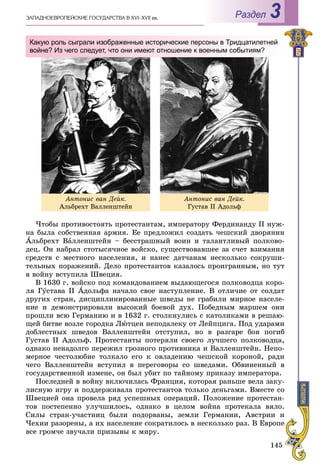 145
ÇÀÏÀÄÍÎÅÂÐÎÏÅÉÑÊÈÅ ÃÎÑÓÄÀÐÑÒÂÀ Â XVI–XVII ââ. Раздел 3
×òîáû ïðîòèâîñòîÿòü ïðîòåñòàíòàì, èìïåðàòîðó Ôåðäèíàíäó II íóæ-
íà áûëà ñîáñòâåííàÿ àðìèÿ. Åå ïðåäëîæèë ñîçäàòü ÷åøñêèé äâîðÿíèí
Àëüáðåõò Âàëëåíøòåéí – áåññòðàøíûé âîèí è òàëàíòëèâûé ïîëêîâî-
äåö. Îí íàáðàë ñòîòûñÿ÷íîå âîéñêî, ñóùåñòâîâàâøåå çà ñ÷åò âçèìàíèÿ
ñðåäñòâ ñ ìåñòíîãî íàñåëåíèÿ, è íàíåñ äàò÷àíàì íåñêîëüêî ñîêðóøè-
òåëüíûõ ïîðàæåíèé. Äåëî ïðîòåñòàíòîâ êàçàëîñü ïðîèãðàííûì, íî òóò
â âîéíó âñòóïèëà Øâåöèÿ.
Â 1630 ã. âîéñêî ïîä êîìàíäîâàíèåì âûäàþùåãîñÿ ïîëêîâîäöà êîðî-
ëÿ Ãóñòàâà II Àäîëüôà íà÷àëî ñâîå íàñòóïëåíèå. Â îòëè÷èå îò ñîëäàò
äðóãèõ ñòðàí, äèñöèïëèíèðîâàííûå øâåäû íå ãðàáèëè ìèðíîå íàñåëå-
íèå è äåìîíñòðèðîâàëè âûñîêèé áîåâîé äóõ. Ïîáåäíûì ìàðøåì îíè
ïðîøëè âñþ Ãåðìàíèþ è â 1632 ã. ñòîëêíóëèñü ñ êàòîëèêàìè â ðåøàþ-
ùåé áèòâå âîçëå ãîðîäêà Ëþòöåí íåïîäàëåêó îò Ëåéïöèãà. Ïîä óäàðàìè
äîáëåñòíûõ øâåäîâ Âàëëåíøòåéí îòñòóïèë, íî â ðàçãàðå áîÿ ïîãèá
Ãóñòàâ II Àäîëüô. Ïðîòåñòàíòû ïîòåðÿëè ñâîåãî ëó÷øåãî ïîëêîâîäöà,
îäíàêî íåíàäîëãî ïåðåæèë ãðîçíîãî ïðîòèâíèêà è Âàëëåíøòåéí. Íåïî-
ìåðíîå ÷åñòîëþáèå òîëêàëî åãî ê îâëàäåíèþ ÷åøñêîé êîðîíîé, ðàäè
÷åãî Âàëëåíøòåéí âñòóïèë â ïåðåãîâîðû ñî øâåäàìè. Îáâèíåííûé â
ãîñóäàðñòâåííîé èçìåíå, îí áûë óáèò ïî òàéíîìó ïðèêàçó èìïåðàòîðà.
Ïîñëåäíåé â âîéíó âêëþ÷èëàñü Ôðàíöèÿ, êîòîðàÿ ðàíüøå âåëà çàêó-
ëèñíóþ èãðó è ïîääåðæèâàëà ïðîòåñòàíòîâ òîëüêî äåíüãàìè. Âìåñòå ñî
Øâåöèåé îíà ïðîâåëà ðÿä óñïåøíûõ îïåðàöèé. Ïîëîæåíèå ïðîòåñòàí-
òîâ ïîñòåïåííî óëó÷øèëîñü, îäíàêî â öåëîì âîéíà ïðîòåêàëà âÿëî.
Ñèëû ñòðàí-ó÷àñòíèö áûëè ïîäîðâàíû, çåìëè Ãåðìàíèè, Àâñòðèè è
×åõèè ðàçîðåíû, à èõ íàñåëåíèå ñîêðàòèëîñü â íåñêîëüêî ðàç. Â Åâðîïå
âñå ãðîì÷å çâó÷àëè ïðèçûâû ê ìèðó.
Àíòîíèñ âàí Äåéê.
Àëüáðåõò Âàëëåíøòåéí
Àíòîíèñ âàí Äåéê.
Ãóñòàâ ІІ Àäîëüô
Какую роль сыграли изображенные исторические персоны в Тридцатилетней
войне? Из чего следует, что они имеют отношение к военным событиям?
 