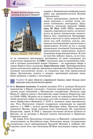 158
ÎÑÌÀÍÑÊÀß ÈÌÏÅÐÈß È ÑÒÐÀÍÛ ÂÎÑÒÎ×ÍÎÉ ÅÂÐÎÏÛРаздел4
ïîçäíåå â Íàöèîíàëüíî-îñâîáîäèòåëüíóþ
âîéíó ïîä ïðåäâîäèòåëüñòâîì Áîãäàíà
Õìåëüíèöêîãî.
Ïîñëå ïðåêðàùåíèÿ äèíàñòèè ßãåë-
ëîíîâ êîðîëÿìè â òå÷åíèå ïî÷òè ñòî-
ëåòèÿ ñòàíîâèëèñü èíîñòðàíöû. Ïðåä-
ñòàâèòåëü øâåäñêîé äèíàñòèè Ñèãèç-
ìóíä ІІІ Âàçà (1587–1632) ñòðåìèëñÿ
óêðåïèòü êîðîëåâñêóþ âëàñòü, íî íàòîëê-
íóëñÿ íà ðåçêîå íåäîâîëüñòâî øëÿõòû.
Êîðîëü áûë ñòîðîííèêîì Êîíòððåôîð-
ìàöèè è âïóñòèë â ñòðàíó èåçóèòîâ. Îíè
âçÿëè ïîä ñâîé êîíòðîëü øêîëû, ðàç-
âåðíóëè îêàòîëè÷èâàíèå ïðîòåñòàíòîâ è
ïðàâîñëàâíûõ. Â îòâåò íà ýòî ê ëàãåðþ
íåäîâîëüíûõ ïîëèòèêîé Ñèãèçìóíäà III
ïðèñîåäèíèëàñü ïðàâîñëàâíàÿ øëÿõòà,
ïîäíÿâøàÿ âîîðóæåííûé ìÿòåæ. È õîòÿ
íà ïîëå áîÿ ïîáåäèë êîðîëü, îí íå òîëü-
êî íå îòâàæèëñÿ ïðåñëåäîâàòü ïðîòèâíèêà, íî äàæå ïîäòâåðäèë âñå
øëÿõåòñêèå ïðèâèëåãèè. Â 1596 ã. ñîñòîÿëîñü îäíî èç âàæíåéøèõ ñîáû-
òèé â èñòîðèè ðåëèãèîçíîé æèçíè Óêðàèíû – íà öåðêîâíîì ñîáîðå â
ãîðîäå Áåðåñòå áûëà ïîäïèñàíà Áåðåñòåéñüêàÿ óíèÿ. Íîâîîáðàçîâàííàÿ
ãðåêî-êàòîëè÷åñêàÿ öåðêîâü ïðèçíàâàëà âåðõîâåíñòâî Ïàïû Ðèìñêîãî è
îñíîâíûå êàòîëè÷åñêèå äîãìû, íî ñîõðàíÿëà ïðè ýòîì ïðàâîñëàâíûé
îáðÿä. Äóõîâåíñòâî, øëÿõòà è ìåùàíå, ïðèçíàâøèå ðåøåíèå óíèè,
óðàâíåíû â ïðàâàõ ñ êàòîëèêàìè.
Узнайте! В каких областях современной Украины живет больше всего
прихожан греко-католической церкви?
Âíåøíÿÿ ïîëèòèêà. Â ïåðâîé ïîëîâèíå XVI â. ïîçèöèè Ïîëüñêîãî
êîðîëåâñòâà â Åâðîïå óñèëèëèñü. Ãëàâíûì íàïðàâëåíèåì âíåøíåé ïî-
ëèòèêè ñòàëè îòíîøåíèÿ ñ Ìîñêîâñêèì ãîñóäàðñòâîì. Ïîïûòêè öàðÿ
Èâàíà IV îáðåñòè âûõîä ê Áàëòèéñêîìó ìîðþ âûçâàëè Ëèâîíñêóþ âîé-
íó (1558–1583). Íåóäà÷è íà åå ïåðâîì ýòàïå íå ïîìåøàëè Ðå÷è Ïîñïî-
ëèòîé çàêîí÷èòü âîéíó íà âûãîäíûõ äëÿ ñåáÿ óñëîâèÿõ è ïðèñîåäèíèòü
÷àñòü Ïðèáàëòèêè (Ëèâîíèþ). Ñ XVII â. âîçíèêëî íîâîå ïðîòèâîñòîÿ-
íèå. Ðå÷ü Ïîñïîëèòàÿ îòêðûòî ïîääåðæàëà ñàìîçâàíöåâ íà öàðñêèé
ïðåñòîë, à â 1609 ã. íà÷àëà ïðîòèâ Ìîñêîâèè âîéíó. Ïîëüñêàÿ àðìèÿ
çàõâàòèëà Ìîñêâó, áîÿðå ïðèçíàëè ñûíà Ñèãèçìóíäà III, êîðîëåâè÷à
Âëàäèñëàâà, öàðåì. Â 1612 ã. íàðîäíîå îïîë÷åíèå âûãíàëî ïîëÿêîâ èç
Ìîñêâû, íî ïî äîãîâîðó ê Ïîëüøå îòîøëè Ñìîëåíñêàÿ è ×åðíèãîâî-
Ñåâåðñêàÿ çåìëè.
Íà ñåâåðå Ðå÷ü Ïîñïîëèòàÿ ñòîëêíóëàñü ñî Øâåöèåé, ñòðåìèâøåéñÿ
ãîñïîäñòâîâàòü íà Áàëòèéñêîì ìîðå. Îòíîøåíèÿ ìåæäó ãîñóäàðñòâàìè
èñïîðòèëèñü ïîñëå ïðèñîåäèíåíèÿ Ïîëüøåé Ëèâîíèè è îñîáåííî îáî-
ñòðèëèñü ïîñëå òîãî, êàê Ñèãèçìóíä III Âàçà óíàñëåäîâàë êîðîíó ñâîåãî
В каком архитектурном стиле
построена ратуша в Познани?
Ðàòóøà â Ïîçíàíè. 1550–1560 ãã.
 