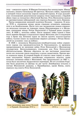 159
ÎÑÌÀÍÑÊÀß ÈÌÏÅÐÈß È ÑÒÐÀÍÛ ÂÎÑÒÎ×ÍÎÉ ÅÂÐÎÏÛ Раздел 4
îòöà – øâåäñêîãî êîðîëÿ. Â Øâåöèè Ñèãèçìóíä áûë íåïîïóëÿðåí. Øâåäû
ïûòàëèñü ëèøèòü Ñèãèçìóíäà III ïðåñòîëà. Íà÷àëàñü âîéíà, ïîðàæåíèå
â êîòîðîé ñòîèëî ïîëüñêîìó êîðîëþ øâåäñêîé êîðîíû. Â õîäå äàëüíåé-
øèõ ñòîëêíîâåíèé äèíàñòè÷åñêèå âîïðîñû òåñíî ïåðåïëåëèñü ñ áîðüáîé
îáåèõ ñòðàí çà ãîñïîäñòâî â Âîñòî÷íîé Áàëòèè. Ðå÷ü Ïîñïîëèòàÿ âûøëà
èç ïðîòèâîñòîÿíèÿ ïîáåæäåííîé: îíà óòðàòèëà áîëüøóþ ÷àñòü Ëèâîíèè.
Òðåòüå íàïðàâëåíèå âíåøíåé ïîëèòèêè Ïîëüøè – òóðåöêîå. Ê íà÷à-
ëó XVII â. îòíîøåíèÿ ìåæäó äâóìÿ ñòðàíàìè îñòàâàëèñü ìèðíûìè,
õîòÿ è íå áåçîáëà÷íûìè. Ïîñëå òîãî êàê çàïîðîæñêèå êàçàêè ñîâåðøè-
ëè íåñêîëüêî ïîõîäîâ íà òóðåöêèå ãîðîäà Ïðè÷åðíîìîðüÿ è â Ìîëäà-
âèþ, îòíîøåíèÿ ìåæäó Ðå÷üþ Ïîñïîëèòîé è Òóðöèåé ðåçêî óõóäøè-
ëèñü. Â 1620 ã. íà÷àëàñü âîéíà. Ïîñëå ãðîìêèõ ïîáåä òóðêîâ â áîÿõ
âîçëå äåðåâíè Öåöîðû è ïîäîëüñêîãî ãîðîäà Ìîãèëåâà óæå â ñëåäóþùåì
ãîäó â áèòâå ïîä Õîòèíîì òóðêè íå ñìîãëè îäîëåòü ïîëüñêî-êàçà÷üå
âîéñêî. Ñóëòàí ïîøåë íà ïîäïèñàíèå ìèðíîãî äîãîâîðà ñ Ðå÷üþ Ïîñïî-
ëèòîé íà óñëîâèÿõ «êàê äî âîéíû».
Â 1648 ã. âñïûõíóëà Íàöèîíàëüíî-îñâîáîäèòåëüíàÿ âîéíà óêðàèí-
ñêîãî íàðîäà ïîä ïðåäâîäèòåëüñòâîì Á. Õìåëüíèöêîãî, ñî âðåìåíåì
ïðåâðàòèâøàÿñÿ âî âíåøíþþ âîéíó Ðå÷è Ïîñïîëèòîé ñ Ìîñêîâñêèì
ãîñóäàðñòâîì. Âîñïîëüçîâàâøèñü ñëîæíûìè äëÿ Ðå÷è Ïîñïîëèòîé
îáñòîÿòåëüñòâàìè, Øâåöèÿ îáðóøèëà íà íåå íàñòîÿùåå íàøåñòâèå:
ïî÷òè âñå ïîëüñêèå çåìëè îêàçàëèñü â ðóêàõ çàõâàò÷èêîâ. Ïðîòèâ âðà-
ãà ïîäíÿëñÿ íàðîä. Â óïîðíîé áîðüáå îí î÷èñòèë ñâîþ ñòðàíó îò øâåä-
ñêèõ îêêóïàíòîâ. Îäíàêî ñïîêîéñòâèå ñîõðàíÿëîñü íåäîëãî: ñíîâà
íà÷àëàñü çàòÿæíàÿ âîéíà ñ Ìîñêîâèåé. Îíà ïðîäîëæàëàñü äî 1667 ã.,
êîãäà áûëî çàêëþ÷åíî Àíäðóñîâñêîå ïåðåìèðèå. Ïî åãî óñëîâèÿì Óêðà-
èíà áûëà ðàçäåëåíà ïî Äíåïðó íà äâå ÷àñòè: Ëåâîáåðåæüå îñòàëîñü â
ñîñòàâå Ìîñêîâñêîé äåðæàâû, à Ïðàâîáåðåæüå, êðîìå Êèåâà, îïÿòü
ïåðåøëî ïîä âëàñòü Ðå÷è Ïîñïîëèòîé.
Ïàðàäíûå ëàòû òÿæåëîé êàâàëåðèè.
XVII â.
Ñöåíà çàêëþ÷åíèÿ ìèðà ìåæäó Ïîëüøåé
è Òóðöèåé. Ìèíèàòþðà. XVII â.
 