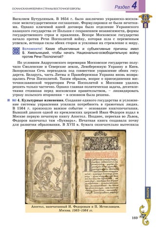 169
ÎÑÌÀÍÑÊÀß ÈÌÏÅÐÈß È ÑÒÐÀÍÛ ÂÎÑÒÎ×ÍÎÉ ÅÂÐÎÏÛ Раздел 4
Âàñèëèåì Áóòóðëèíûì. Â 1654 ã. áûëî çàêëþ÷åíî óêðàèíñêî-ìîñêîâ-
ñêîå ìåæãîñóäàðñòâåííîå ñîãëàøåíèå. Ôîðìóëèðîâêè åå áûëè íå÷åòêè-
ìè. Îäíàêî êëþ÷åâîé èäååé äîãîâîðà áûëî îòäåëåíèå Óêðàèíñêîãî
êàçàöêîãî ãîñóäàðñòâà îò Ïîëüøè ñ ñîõðàíåíèåì íåçàâèñèìîñòè, ôîðìû
ãîñóäàðñòâåííîãî ñòðîÿ è ïðàâëåíèÿ. Âñêîðå Ìîñêîâñêîå ãîñóäàðñòâî
íà÷àëî ïðîòèâ Ðå÷è Ïîñïîëèòîé âîéíó, êîòîðàÿ øëà ñ ïåðåìåííûì
óñïåõîì, èñòîùàÿ ñèëû îáåèõ ñòîðîí è óñèëèâàÿ èõ ñòðåìëåíèå ê ìèðó.
Вспомните! Какие объективные и субъективные причины имел
Б. Хмельницкий, чтобы начать Национально-освободительную войну
против Речи Посполитой?
Ïî óñëîâèÿì Àíäðóñîâñêîãî ïåðåìèðèÿ Ìîñêîâñêîå ãîñóäàðñòâî ïîëó-
÷èëî Ñìîëåíñêèå è Ñåâåðñêèå çåìëè, Ëåâîáåðåæíóþ Óêðàèíó è Êèåâ.
Çàïîðîæñêàÿ Ñå÷ü ïåðåõîäèëà ïîä ñîâìåñòíîå óïðàâëåíèå îáîèõ ãîñó-
äàðñòâ. Áåëàðóñü, ÷àñòü Ëèòâû è Ïðàâîáåðåæíàÿ Óêðàèíà âíîâü âîçâðà-
ùàëèñü Ðå÷è Ïîñïîëèòîé. Òàêèì îáðàçîì, âîïðîñ î ïðèñîåäèíåíèè âîñ-
òî÷íîñëàâÿíñêîé òåððèòîðèè Ðå÷è Ïîñïîëèòîé ê Ìîñêîâèè óäàëîñü
ðåøèòü òîëüêî ÷àñòè÷íî. Îäíàêî ãëàâíàÿ ïîëèòè÷åñêàÿ çàäà÷à, äåñÿòèëå-
òèÿìè ñòîÿâøàÿ ïåðåä ìîñêîâñêèì ïðàâèòåëüñòâîì, – ëèêâèäèðîâàòü
óãðîçó ïîëüñêîãî âòîðæåíèÿ – â îñíîâíîì áûëà ðåøåíà.
4. Êóëüòóðíûå èçìåíåíèÿ. Ñîçäàíèå åäèíîãî ãîñóäàðñòâà è óñëîæíå-
íèå ñèñòåìû óïðàâëåíèÿ óñèëèëè ïîòðåáíîñòü â ãðàìîòíûõ ëþäÿõ.
Â 1564 ã. ïðîèçîøëî âàæíîå ñîáûòèå – îñíîâàíèå êíèãîïå÷àòàíèÿ.
Áûâøèé äèàêîí îäíîé èç êðåìëåâñêèõ öåðêâåé Èâàí Ôåäîðîâ èçäàë â
Ìîñêâå ïåðâóþ ïå÷àòíóþ êíèãó Àïîñòîë. Ïîçäíåå, ïåðååõàâ âî Ëüâîâ,
Ôåäîðîâ íàïå÷àòàë òàì «Áóêâàðü». Ïå÷àòíàÿ êíèãà ñîçäàâàëà ïî÷âó
äëÿ ðàçâèòèÿ îáðàçîâàíèÿ. Â XVII â. áóìàãà îêîí÷àòåëüíî âûòåñíèëà
Àïîñòîë, íàïå÷àòàííûé È. Ôåäîðîâûì è Ï. Ìñòèñëàâöåì.
Ìîñêâà. 1563–1564 ãã.
 