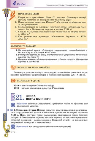Раздел4
ВЫПОЛНИТЕ ЗАДАНИЯ
1. На контурной карте обозначьте территории, присоединенные к
Московскому государству в XVI–XVII вв.II
2. В тетрадях составьте схему государственного устройства Московского
царства при Иване IV.
3. На ленте времени обозначьте основные события истории Московского
царства в XVI–XVII вв.II
Èñïîëüçóÿ äîïîëíèòåëüíóþ ëèòåðàòóðó, ïîäãîòîâüòå ðàññêàç î âûäà-
þùåìñÿ ïàìÿòíèêå àðõèòåêòóðû â Ìîñêîâñêîì öàðñòâå XVI–XVII ââ.
1549 – ñîçûâ ïåðâîãî Çåìñêîãî ñîáîðà
1613 – íà÷àëî ïðàâëåíèÿ äèíàñòèè Ðîìàíîâûõ
§21.ÝÏÎÕÀ
ÏÅÒÐÀ ÂÅËÈÊÎÃÎ
Назовите основные результаты правлвв ения Ивана IV Грозного для
Московского царства.
òðåëåöêèå áóíòû. Ïåðâûå ïîïûòêè âíåñòè èçìåíåíèÿ â îðãàíèçà-
öèþ ãîñóäàðñòâåííîé âëàñòè â Ìîñêîâèè ïðîèçîøëè âî âòîðîé ïîëîâèíå
XVII â. Öàðü ïîëó÷èë òèòóë ñàìîäåðæöà, ïðåêðàòèëñÿ ñîçûâ Çåìñêèõ
ñîáîðîâ. Â Ìîñêîâñêîì öàðñòâå íà÷àëñÿ ïåðåõîä îò ñîñëîâíî-ïðåäñòàâè-
òåëüñêîé ìîíàðõèè – ñàìîäåðæàâèÿ ñ Áîÿðñêîé äóìîé – ê ÷èíîâíè÷üå-
äâîðÿíñêîé ìîíàðõèè – àáñîëþòèçìó.
Вспомните! Как складывался абсолютизм во Франции?
ÏÐÎÂÅÐÜÒÅ ÑÅÁß
1. Êàêóþ öåëü ïðåñëåäîâàë Èâàí IV, íà÷èíàÿ Ëèâîíñêóþ âîéíó?
Ïî÷åìó áîÿðñòâî íå ïîääåðæèâàëî ïîëèòèêó öàðÿ?
2. Ïî÷åìó â êîíöå ïðàâëåíèÿ Èâàíà IV Ìîñêîâñêîå ãîñóäàðñòâî îêà-
çàëîñü ðàçîðåííûì?
3. Ñîîòâåòñòâóåò ëè íàçâàíèå «Ñìóòíîå âðåìÿ» èñòèííîìó ïîëî-
æåíèþ äåë â Ìîñêîâñêîì öàðñòâå â íà÷àëå XVII â.?
4. Êàêèìè áûëè óêðàèíñêî-ìîñêîâñêèå îòíîøåíèÿ âî âòîðîé ïîëîâè-
íå XVII â.?
5. Êàê ðàçâèâàëàñü êóëüòóðà Ìîñêîâñêîé äåðæàâû â XVI–
XVII ââ.?
ÒÂÎÐ×ÅÑÊÈ ÏÎÐÀÁÎÒÀÉÒÅ
ÇÀÏÎÌÍÈÒÅ ÄÀÒÛ
 