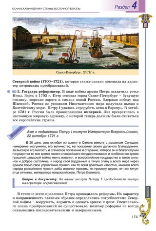 175
ÎÑÌÀÍÑÊÀß ÈÌÏÅÐÈß È ÑÒÐÀÍÛ ÂÎÑÒÎ×ÍÎÉ ÅÂÐÎÏÛ Раздел 4
Ñåâåðíîé âîéíå (1700–1721), êîòîðàÿ òàêæå ñèëüíî ïîâëèÿëà íà õàðàê-
òåð ïåòðîâñêèõ ïðåîáðàçîâàíèé.
3. Ãîñóäàðü-ðåôîðìàòîð. Â õîäå âîéíû àðìèÿ Ïåòðà çàõâàòèëà óñòüå
Íåâû. Çäåñü â 1703 ã. Ïåòð îñíîâàë ãîðîä Ñàíêò-Ïåòåðáóðã – áóäóùóþ
ñòîëèöó, ìîðñêèå âîðîòà è ñèìâîë íîâîé Ðîññèè. Îäåðæàâ ïîáåäó íàä
Øâåöèåé, Ðîññèÿ ïî óñëîâèÿì Íèøòàäòñêîãî ìèðà ïîëó÷èëà âûõîä ê
Áàëòèéñêîìó ìîðþ. Ïåòðó I óäàëîñü «ïðîðóáèòü îêíî â Åâðîïó». Â îêòÿá-
ðå 1721 ã. Ðîññèÿ áûëà ïðîâîçãëàøåíà èìïåðèåé. Îíà ïðåâðàòèëàñü â
íàñòîÿùóþ ìèðîâóþ äåðæàâó, ñ êîòîðîé òåïåðü äîëæíû áûëè ñ÷èòàòüñÿ
âñå åâðîïåéñêèå ñòðàíû.
Акт о поднесении Петру І титула Императора Всероссийского,
22 октября 1721 г.
В 20 день сего октября по совету в Сенате вместе с духовным Синодом,
намерение воспринято, его величество, на показание своего должного благодарения,
за высокую его милость и отеческое попечение и старание, которое он о благополучии
государства во все время своего славнейшего государствования и особенно во время
прошлой шведской войны явить изволил, и всероссийское государство в такое силь-
ное и доброе состояние, и народ свой подданный в такую славу у всего мира через
единое токмо свое управление привел, как то всем довольно известно, именем всего
народа российского просит, дабы изволил принять, по примеру других, от них титул:
отца отчизны, императора всероссийского, Петра Великого.
Âîïðîñ ê äîêóìåíòó. Çà êàêèå çàñëóãè Ïåòðó І ïðåäîñòàâèëè òèòóë
èìïåðàòîðà âñåðîññèéñêîãî?
Â òå÷åíèå âñåãî ïðàâëåíèÿ Ïåòðà ïðîâîäèëèñü ðåôîðìû. Èõ õàðàêòåð
è íàïðàâëåííîñòü ãëàâíûì îáðàçîì îïðåäåëÿëèñü ïîòðåáíîñòÿìè Ñåâåð-
íîé âîéíû – âîîðóæàòü, êîðìèòü è îäåâàòü àðìèþ è ôëîò. Ñïåöèàëüíî-
ãî ïëàíà ïðåîáðàçîâàíèé íå ñóùåñòâîâàëî, ïîýòîìó ðåôîðìû íå âñåãäà
îêàçûâàëèñü ïîñëåäîâàòåëüíûìè è çàâåðøåííûìè.
Ñàíêò-Ïåòåðáóðã. XVІІІ â.
 