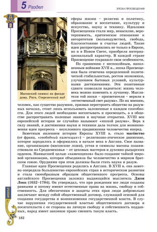 182
ÝÏÎÕÀ ÏÐÎÑÂÅÙÅÍÈßРаздел5
ñôåðû æèçíè – ðåëèãèþ è ïîëèòèêó,
îáðàçîâàíèå è âîñïèòàíèå, êóëüòóðó è
èñêóññòâî, íàóêó è òåõíèêó. Èäåàëàìè
Ïðîñâåùåíèÿ ñòàëè ìèð, íåíàñèëèå, âåðî-
òåðïèìîñòü, êðèòè÷åñêîå îòíîøåíèå ê
àâòîðèòåòàì (âîëüíîäóìñòâî), ñâîáîäà,
áëàãîñîñòîÿíèå è ñ÷àñòüå ëþäåé. Òàêèå
èäåè ðàñïðîñòðàíèëèñü íå òîëüêî â Åâðîïå,
íî è â Íîâîì Ñâåòå, ïðèîáðåëè èíòåðíà-
öèîíàëüíûé õàðàêòåð. Â êàæäîé ñòðàíå
Ïðîñâåùåíèå ñîõðàíÿëî ñâîè îñîáåííîñòè.
Ïî ñðàâíåíèþ ñ íåñïîêîéíûì, íàïîë-
íåííûì âîéíàìè XVII â., ýïîõà Ïðîñâåùå-
íèÿ áûëà îòìå÷åíà îïðåäåëåííîé ïîëèòè-
÷åñêîé ñòàáèëüíîñòüþ, ðîñòîì ýêîíîìèêè,
óëó÷øåíèåì áûòîâûõ óñëîâèé, êóëüòóð-
íûìè äîñòèæåíèÿìè. Ýòè ïîçèòèâíûå
ñäâèãè ïîçâîëÿëè íàäåÿòüñÿ: æèçíü ÷åëî-
âåêà ìîæíî èçìåíèòü ê ëó÷øåìó. Ìûñëè-
òåëè òîé ýïîõè – ïðîñâåòèòåëè – âåðèëè â
«åñòåñòâåííûé ñâåò ðàçóìà». Ïî èõ ìíåíèþ,
÷åëîâåê, êàê ñóùåñòâî ðàçóìíîå, ïðèçâàí ïåðåñòðîèòü îáùåñòâî íà ðàçóì-
íûõ íà÷àëàõ, ñòîèò ëèøü èñïîëüçîâàòü çàëîæåííûå â êàæäîì ñïîñîáíî-
ñòè. Äëÿ ýòîãî ëþäåé íåîáõîäèìî âîñïèòûâàòü è ïðîñâåùàòü, à â îáùå-
ñòâå ðàñïðîñòðàíÿòü ïîëåçíûå çíàíèÿ è íàó÷íûå îòêðûòèÿ. XVIII âåê
åâðîïåéñêîé èñòîðèè íå ñëó÷àéíî íàçûâàþò «ýïîõîé ðàçóìà». Âåðà â
ñèëó çíàíèé, â äîñòèæåíèÿ íàóêè è òåõíèêè äàëà òîë÷îê äëÿ âîçíèêíî-
âåíèÿ èäåè ïðîãðåññà – íåóêëîííîãî ïðîäâèæåíèÿ ÷åëîâå÷åñòâà âïåðåä.
Çàìåòíûì ÿâëåíèåì èñòîðèè Åâðîïû XVIII â. ñòàëî ìàñîíñòâî
(îò ôðàíö. «ñâîáîäíûé êàìåíùèê») – ðåëèãèîçíî-ýòè÷åñêîå äâèæåíèå,
êîòîðîå çàðîäèëîñü è îôîðìèëîñü â íà÷àëå âåêà â Àíãëèè. Ñâîå íàçâà-
íèå, îðãàíèçàöèþ (ìàñîíñêèå ëîæè), óñòàâ è ñèìâîëû ìàñîíû ïîçàèì-
ñòâîâàëè èç Ñðåäíåâåêîâüÿ – îò öåõîâûõ ìàñòåðîâ è äóõîâíî-ðûöàðñêèõ
îðäåíîâ. Íàèâûñøåé öåëüþ «êàìåíùèêîâ» áûëî ñîçäàíèå òàéíîé ìèðî-
âîé îðãàíèçàöèè, êîòîðàÿ îáúåäèíèëà áû ÷åëîâå÷åñòâî â ìèðíîì áðàò-
ñêîì ñîþçå. Îðóäèÿìè ïðè ýòîì äîëæíû áûëè ñòàòü íàóêà è ðàçóì.
Ãëàâíûå èäåè Ïðîñâåùåíèÿ ðîäèëèñü â Àíãëèè. Â XVII â. îíà çàìåò-
íî îïåðåäèëà áîëüøèíñòâî åâðîïåéñêèõ ñòðàí â èñòîðè÷åñêîì ðàçâèòèè
è ñòàëà ñâîåîáðàçíûì îáðàçöîì îáùåñòâåííîãî ïðîãðåññà. Îñíîâû
àíãëèéñêîãî Ïðîñâåùåíèÿ çàëîæèë âûäàþùèéñÿ ìûñëèòåëü Äæîí
Ëîêê (1632–1704). Îí óòâåðæäàë, ÷òî ïðè ðîæäåíèè âñå ëþäè ñîçäàíû
ðàâíûìè è ïîòîìó èìåþò åñòåñòâåííûå ïðàâà íà æèçíü, ñâîáîäó è ñîá-
ñòâåííîñòü. Äëÿ îáåñïå÷åíèÿ è çàùèòû ýòèõ ïðàâ ëþäè äîáðîâîëüíî
çàêëþ÷àþò ìåæäó ñîáîé îáùåñòâåííûé äîãîâîð, ñëóæàùèé îñíîâîé äëÿ
ñîçäàíèÿ ãîñóäàðñòâà è âîçíèêíîâåíèÿ ãîñóäàðñòâåííîé âëàñòè. Â ñëó-
÷àå íàðóøåíèÿ ãîñóäàðñòâåííîé âëàñòüþ îáùåñòâåííîãî äîãîâîðà è
ïîñÿãàòåëüñòâ ñ åå ñòîðîíû íà ëè÷íóþ ñâîáîäó è ñîáñòâåííîñòü ïîääàí-
íûõ, íàðîä èìååò çàêîííîå ïðàâî ñìåíèòü òàêóþ âëàñòü.
Ìàñîíñêèé ñèìâîë íà ôàñàäå
äîìà. Ðèãà. Ñîâðåìåííûé âèä
 
