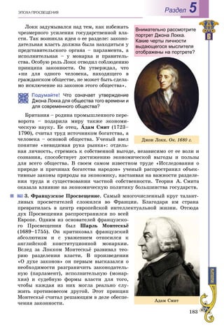 183
ÝÏÎÕÀ ÏÐÎÑÂÅÙÅÍÈß Раздел 5
Ëîêê çàäóìûâàëñÿ íàä òåì, êàê èçáåæàòü
÷ðåçìåðíîãî óñèëåíèÿ ãîñóäàðñòâåííîé âëà-
ñòè. Òàê âîçíèêëà èäåÿ î åå ðàçäåëå: çàêîíî-
äàòåëüíàÿ âëàñòü äîëæíà áûëà íàõîäèòüñÿ ó
ïðåäñòàâèòåëüñêîãî îðãàíà – ïàðëàìåíòà, à
èñïîëíèòåëüíàÿ – ó ìîíàðõà è ïðàâèòåëü-
ñòâà. Îñîáóþ ðîëü Ëîêê îòâîäèë ñîáëþäåíèþ
ïðèíöèïà çàêîííîñòè. Îí óòâåðæäàë, ÷òî
«íè äëÿ îäíîãî ÷åëîâåêà, íàõîäÿùåãî â
ãðàæäàíñêîì îáùåñòâå, íå ìîæåò áûòü ñäåëà-
ëþ÷åíèå èç çàêîíîâ ýòîãî îáùåñòâà».
Подумайте! Что означает утверждение
Джона Локка для общества того времени и
для современного общества?
Áðèòàíèÿ – ðîäèíà ïðîìûøëåííîãî ïåðå-
âîðîòà – ïîäàðèëà ìèðó òàêæå ýêîíîìè-
÷åñêóþ íàóêó. Åå îòåö, Àäàì Ñìèò (1723–
1790), ñ÷èòàë òðóä èñòî÷íèêîì áîãàòñòâà, à
÷åëîâåêà – îñíîâîé îáùåñòâà. Ó÷åíûé ââåë
ïîíÿòèå «íåâèäèìàÿ ðóêà ðûíêà»: îòäåëü-
íàÿ ëè÷íîñòü, ñòðåìÿñü ê ñîáñòâåííîé âûãîäå, íåçàâèñèìî îò åå âîëè è
ñîçíàíèÿ, ñïîñîáñòâóåò äîñòèæåíèþ ýêîíîìè÷åñêîé âûãîäû è ïîëüçû
äëÿ âñåãî îáùåñòâà. Â ñâîåì ñàìîì èçâåñòíîì òðóäå «Èññëåäîâàíèÿ î
ïðèðîäå è ïðè÷èíàõ áîãàòñòâà íàðîäîâ» ó÷åíûé ðàñïðîñòðàíèë îáúåê-
òèâíûå çàêîíû ïðèðîäû íà ýêîíîìèêó, íàñòàèâàÿ íà âàæíîñòè ðàçäåëå-
íèÿ òðóäà è ñóùåñòâîâàíèè ÷àñòíîé ñîáñòâåííîñòè. Òåîðèÿ À. Ñìèòà
îêàçàëà âëèÿíèå íà ýêîíîìè÷åñêóþ ïîëèòèêó áîëüøèíñòâà ãîñóäàðñòâ.
3. Ôðàíöóçñêîå Ïðîñâåùåíèå. Ñàìûé ìíîãî÷èñëåííûé êðóã òàëàíò-
ëèâûõ ïðîñâåòèòåëåé ñëîæèëñÿ âî Ôðàíöèè. Áëàãîäàðÿ èì ñòðàíà
ïðåâðàòèëàñü â öåíòð åâðîïåéñêîé èíòåëëåêòóàëüíîé æèçíè. Îòñþäà
äóõ Ïðîñâåùåíèÿ ðàñïðîñòðàíèëñÿ ïî âñåé
Åâðîïå. Îäíèì èç îñíîâàòåëåé ôðàíöóçñêî-
ãî Ïðîñâåùåíèÿ áûë Øàðëü Ìîíòåñêüё
(1689–1755). Îí êðèòèêîâàë ôðàíöóçñêèé
àáñîëþòèçì è ñ óâàæåíèåì îòíîñèëñÿ ê
àíãëèéñêîé êîíñòèòóöèîííîé ìîíàðõèè.
Âñëåä çà Ëîêêîì Ìîíòåñêüё ðàçâèâàë òåî-
ðèþ ðàçäåëåíèÿ âëàñòè. Â ïðîèçâåäåíèè
«Î äóõå çàêîíîâ» îí ïåðâûì âûñêàçàëñÿ î
íåîáõîäèìîñòè ðàçãðàíè÷èòü çàêîíîäàòåëü-
íóþ (ïàðëàìåíò), èñïîëíèòåëüíóþ (ìîíàð-
õèÿ) è ñóäåáíóþ ôîðìû âëàñòè äëÿ òîãî,
÷òîáû êàæäàÿ èç íèõ ìîãëà ðåàëüíî ñëó-
æèòü ïðîòèâîâåñîì äðóãîé. Ýòîò ïðèíöèï
Ìîíòåñêüё ñ÷èòàë ðåøàþùèì â äåëå îáåñïå-
÷åíèÿ çàêîííîñòè.
Äæîí Ëîêê. Îê. 1680 ã.
Внимательно рассмотрите
портрет Джона Локка.
Какие черты личности
выдающегося мыслителя
отображены на портрете?
Àäàì Ñìèò
 