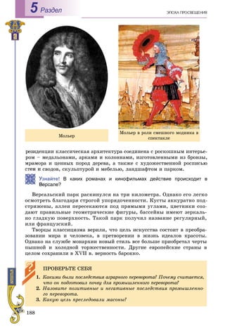 188
Раздел5
ðåçèäåíöèè êëàññè÷åñêàÿ àðõèòåêòóðà ñîåäèíåíà ñ ðîñêîøíûì èíòåðüå-
ðîì – ìåäàëüîíàìè, àðêàìè è êîëîííàìè, èçãîòîâëåííûìè èç áðîíçû,
ìðàìîðà è öåííûõ ïîðîä äåðåâà, à òàêæå ñ õóäîæåñòâåííîé ðîñïèñüþ
ñòåí è ñâîäîâ, ñêóëüïòóðîé è ìåáåëüþ, ëàíäøàôòîì è ïàðêîì.
Узнайте! В каких романах и кинофильмах действие происходит в
ерсале?
Âåðñàëüñêèé ïàðê ðàñêèíóëñÿ íà òðè êèëîìåòðà. Îäíàêî åãî ëåãêî
îñìîòðåòü áëàãîäàðÿ ñòðîãîé óïîðÿäî÷åííîñòè. Êóñòû àêêóðàòíî ïîä-
ñòðèæåíû, àëëåè ïåðåñåêàþòñÿ ïîä ïðÿìûìè óãëàìè, öâåòíèêè ñîç-
äàþò ïðàâèëüíûå ãåîìåòðè÷åñêèå ôèãóðû, áàññåéíû èìåþò çåðêàëü-
íî ãëàäêóþ ïîâåðõíîñòü. Òàêîé ïàðê ïîëó÷èë íàçâàíèå ðåãóëÿðíûé,
èëè ôðàíöóçñêèé.
Òâîðöû êëàññèöèçìà âåðèëè, ÷òî öåëü èñêóññòâà ñîñòîèò â ïðåîáðà-
çîâàíèè ìèðà è ÷åëîâåêà, â ïðåòâîðåíèè â æèçíü èäåàëîâ êðàñîòû.
Îäíàêî íà ñëóæáå ìîíàðõèè íîâûé ñòèëü âñå áîëüøå ïðèîáðåòàë ÷åðòû
ïûøíîé è õîëîäíîé òîðæåñòâåííîñòè. Äðóãèå åâðîïåéñêèå ñòðàíû â
öåëîì ñîõðàíèëè â XVII â. âåðíîñòü áàðîêêî.
ÏÐÎÂÅÐÜÒÅ ÑÅÁß
1. Êàêèìè áûëè ïîñëåäñòâèÿ àãðàðíîãî ïåðåâîðîòà? Ïî÷åìó ñ÷èòàåòñÿ,
÷òî îí ïîäãîòîâèë ïî÷âó äëÿ ïðîìûøëåííîãî ïåðåâîðîòà?
2. Íàçîâèòå ïîçèòèâíûå è íåãàòèâíûå ïîñëåäñòâèÿ ïðîìûøëåííî-
ãî ïåðåâîðîòà.
3. Êàêóþ öåëü ïðåñëåäîâàëè ìàñîíû?
Ìîëüåð
Ìîëüåð â ðîëè ñìåøíîãî ìîäíèêà â
ñïåêòàêëå
 