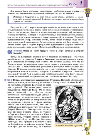 19
Раздел 1ÂÅËÈÊÈÅ ÃÅÎÃÐÀÔÈ×ÅÑÊÈÅ ÎÒÊÐÛÒÈß È ÑÒÀÍÎÂËÅÍÈÅ ÊÀÏÈÒÀËÈÑÒÈ×ÅÑÊÈÕ ÎÎÒÍÎØÅÍÈÉ
Они должны быть хорошими, смышлеными, сообразительными слугами – я
заметил, что они очень быстро научились повторять то, что им говорили.
Âîïðîñû ê äîêóìåíòó. 1. ×òî áîëüøå âñåãî óäèâèëî Êîëóìáà âî âíåø-
íåì âèäå æèòåëåé îñòðîâà? 2. Ïî÷åìó îí ðåøèë, ÷òî îíè ìîãóò áûòü
õîðîøèìè ñëóãàìè?
Ïîçäíåå Êîëóìá ñîâåðøèë åùå òðè ïëàâàíèÿ çà îêåàí è îòêðûë ïî÷òè
âñå Àíòèëüñêèå îñòðîâà, à òàêæå ÷àñòü ïîáåðåæüÿ íåèçâåñòíîãî ìàòåðèêà.
Îäíàêî òåõ íåñìåòíûõ áîãàòñòâ, íà êîòîðûå âñå íàäåÿëèñü, íàéòè â íîâûõ
çåìëÿõ íå óäàëîñü. Èíòåðåñ ê Êîëóìáó ïðîïàë, êîðîëåâñêàÿ ÷åòà ëèøèëà
åãî ïî÷òè âñåõ ïðåäîñòàâëåííûõ ðàíåå ïðèâèëåãèé è äîõîäîâ. Âåëèêèé
ïóòåøåñòâåííèê óìåð, çàáûòûé âñåìè, âñåãî ÷åðåç ïîëòîðà ãîäà ïîñëå
îêîí÷àíèÿ ñâîåé ýêñïåäèöèè. Äî ïîñëåäíåãî âçäîõà îí áûë óâåðåí, ÷òî
íàøåë íîâûé ïóòü â Èíäèþ. Â ðåçóëüòàòå ïóòåøåñòâèé Êîëóìáà óñòàíîâè-
ëèñü ïîñòîÿííûå ñâÿçè ìåæäó Âîñòî÷íûì è Çàïàäíûì ïîëóøàðèÿìè.
Узнайте! Названия каких городов, стран в мире связаны с именем
Колумба?
Âñëåä çà Êîëóìáîì õëûíóë ïîòîê ìîðñêèõ ýêñïåäèöèé. Ó÷àñòíèê
îäíîé èç íèõ, èòàëüÿíåö Àìåðèãî Âåñïó÷÷è, æèâîïèñíî îïèñàë ïðèðî-
äó è íàñåëåíèå íîâîîòêðûòûõ çåìåëü. Îí ïåðâûì çàÿâèë, ÷òî ýòî íå
Àçèÿ, à íîâàÿ, íåèçâåñòíàÿ ðàíåå ÷àñòü ñâåòà, è ïðåäëîæèë íàçâàòü åå
Íîâûé Ñâåò. Óâëåêàòåëüíûìè ðàññêàçàìè Âåñïó÷÷è çà÷èòûâàëàñü âñÿ
Åâðîïà. Â ãëàçàõ ñîâðåìåííèêîâ îí ñòàë ÷åëîâåêîì, äåéñòâèòåëüíî
îòêðûâøèì íîâûé ìàòåðèê, êîòîðûé è íàçâàëè Àìåðèêîé. Âåëèêèé
íåìåöêèé ó÷åíûé XIX â. Àëåêñàíäð Ãóìáîëüäò íàçâàë ýòîò ôàêò «ïàìÿò-
íèêîì ÷åëîâå÷åñêîé íåñïðàâåäëèâîñòè» ïî îòíîøåíèþ ê Êîëóìáó.
4. Ïåðâîå êðóãîñâåòíîå ïóòåøåñòâèå. Îòêðûòèÿ Êîëóìáà îáåñïîêîèëè
èçâå÷íóþ ìîðñêóþ ñîïåðíèöó èñïàíöåâ – Ïîðòóãàëèþ. 8 èþëÿ 1497 ã.
èç Ëèññàáîíà îòïëûëà ôëîòèëèÿ èç ÷åòû-
ðåõ êîðàáëåé. Åþ êîìàíäîâàë çíàòíûé
ïðèäâîðíûé Âàñêî äà Ãàìà. Îí íå èìåë
îïûòà ïëàâàíèé, íî îáëàäàë âñåìè
êà÷åñòâàìè, íåîáõîäèìûìè äëÿ óñïåõà, –
ìóæåñòâîì, ðåøèòåëüíîñòüþ, æåëåçíîé
âîëåé è íåïðåðåêàåìûì àâòîðèòåòîì ñðå-
äè ìîðÿêîâ. Èìåííî åìó áûëî ñóæäåíî
íàéòè õîòÿ è íå êðàò÷àéøèé, çàòî ñàìûé
óäîáíûé äëÿ ïàðóñíûõ ñóäåí ïóòü ê ìûñó
Äîáðîé Íàäåæäû. Îáîãíóâ åãî, ýêñïåäè-
öèÿ âïåðâûå ïðîøëà âäîëü âîñòî÷íîãî
ïîáåðåæüÿ Àôðèêè è îêàçàëàñü â Èíäèé-
ñêîì îêåàíå, îòêðûâ òàêèì îáðàçîì â
1498 ã. ìîðñêîé ïóòü â Èíäèþ. Ôëîòèëèÿ
Âàñêî äà Ãàìû ïðèøëà â Êàëèêóò – îäèí
èç áîãàòåéøèõ èíäèéñêèõ ïîðòîâ. Îáðàò-
íûé ïóòü äëèëñÿ ïî÷òè ãîä. Â Ëèññàáîí Àìåðèãî Âåñïó÷÷è. Ãðàâþðà
 