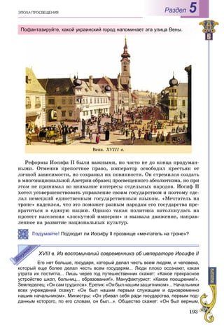 193
ÝÏÎÕÀ ÏÐÎÑÂÅÙÅÍÈß Раздел 5
Ðåôîðìû Èîñèôà II áûëè âàæíûìè, íî ÷àñòî íå äî êîíöà ïðîäóìàí-
íûìè. Îòìåíèâ êðåïîñòíîå ïðàâî, èìïåðàòîð îñâîáîäèë êðåñòüÿí îò
ëè÷íîé çàâèñèìîñòè, íî ñîõðàíèë èõ ïîâèííîñòè. Îí ñòðåìèëñÿ ñîçäàòü
â ìíîãîíàöèîíàëüíîé Àâñòðèè îáðàçåö ïðîñâåùåííîãî àáñîëþòèçìà, íî ïðè
ýòîì íå ïðèíèìàë âî âíèìàíèå èíòåðåñû îòäåëüíûõ íàðîäîâ. Èîñèô II
õîòåë óñîâåðøåíñòâîâàòü óïðàâëåíèå ñâîèì ãîñóäàðñòâîì è ïîýòîìó ñäå-
ëàë íåìåöêèé åäèíñòâåííûì ãîñóäàðñòâåííûì ÿçûêîì. «Ìå÷òàòåëü íà
òðîíå» íàäåÿëñÿ, ÷òî ýòî ïîìîæåò ðàçíûì íàðîäàì åãî ãîñóäàðñòâà ïðå-
âðàòèòüñÿ â åäèíóþ íàöèþ. Îäíàêî òàêàÿ ïîëèòèêà íàòîëêíóëàñü íà
ïðîòåñò íàñåëåíèÿ «ëîñêóòíîé èìïåðèè» è âûçâàëà äâèæåíèå, íàïðàâ-
ëåííîå íà ðàçâèòèå íàöèîíàëüíûõ êóëüòóð.
Подумайте! Подходит ли Иосифу II прозвище «мечтатель на троне»?
XVIII в. Из воспоминаний современника об императоре Иосифе II
Его нет больше, государя, который делал честь всем людям, и человека,
который еще более делал честь всем государям... Люди плохо осознают, какая
утрата их постигла... Лишь через год путешественник скажет: «Какое прекрасное
устройство школ, больниц... образования!». Мануфактурист: «Какое поощрение!».
Земледелец: «Он сам трудился». Еретик: «Он был нашим защитником»... Начальники
всех учреждений скажут: «Он был нашим первым служащим и одновременно
нашим начальником». Министры: «Он убивал себя ради государства, первым под-
данным которого, по его словам, он был...». Общество скажет: «Он был верным,
Âåíà. XVІІІ â.
Пофантазируйте, какой украинский город напоминает эта улица Вены.
 