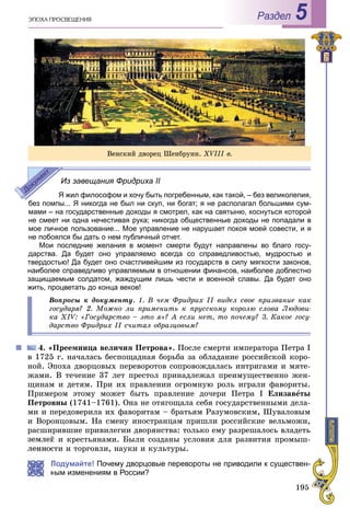 195
ÝÏÎÕÀ ÏÐÎÑÂÅÙÅÍÈß Раздел 5
Из завещания Фридриха II
Я жил философом и хочу быть погребенным, как такой, – без великолепия,
без помпы... Я никогда не был ни скуп, ни богат; я не располагал большими сум-
мами – на государственные доходы я смотрел, как на святыню, коснуться которой
не смеет ни одна нечестивая рука; никогда общественные доходы не попадали в
мое личное пользование... Мое управление не нарушает покоя моей совести, и я
не побоялся бы дать о нем публичный отчет.
Мои последние желания в момент смерти будут направлены во благо госу-
дарства. Да будет оно управляемо всегда со справедливостью, мудростью и
твердостью! Да будет оно счастливейшим из государств в силу мягкости законов,
наиболее справедливо управляемым в отношении финансов, наиболее доблестно
защищаемым солдатом, жаждущим лишь чести и военной славы. Да будет оно
жить, процветать до конца веков!
Âîïðîñû ê äîêóìåíòó. 1. Â ÷åì Ôðèäðèõ II âèäåë ñâîå ïðèçâàíèå êàê
ãîñóäàðÿ? 2. Ìîæíî ëè ïðèìåíèòü ê ïðóññêîìó êîðîëþ ñëîâà Ëþäîâè-
êà XIV: «Ãîñóäàðñòâî – ýòî ÿ»? À åñëè íåò, òî ïî÷åìó? 3. Êàêîå ãîñó-
äàðñòâî Ôðèäðèõ II ñ÷èòàë îáðàçöîâûì?
4. «Ïðååìíèöà âåëè÷èÿ Ïåòðîâà». Ïîñëå ñìåðòè èìïåðàòîðà Ïåòðà І
â 1725 ã. íà÷àëàñü áåñïîùàäíàÿ áîðüáà çà îáëàäàíèå ðîññèéñêîé êîðî-
íîé. Ýïîõà äâîðöîâûõ ïåðåâîðîòîâ ñîïðîâîæäàëàñü èíòðèãàìè è ìÿòå-
æàìè. Â òå÷åíèå 37 ëåò ïðåñòîë ïðèíàäëåæàë ïðåèìóùåñòâåííî æåí-
ùèíàì è äåòÿì. Ïðè èõ ïðàâëåíèè îãðîìíóþ ðîëü èãðàëè ôàâîðèòû.
Ïðèìåðîì ýòîìó ìîæåò áûòü ïðàâëåíèå äî÷åðè Ïåòðà І Åëèçàâåòû
Ïåòðîâíû (1741–1761). Îíà íå îòÿãîùàëà ñåáÿ ãîñóäàðñòâåííûìè äåëà-
ìè è ïåðåäîâåðèëà èõ ôàâîðèòàì – áðàòüÿì Ðàçóìîâñêèì, Øóâàëîâûì
è Âîðîíöîâûì. Íà ñìåíó èíîñòðàíöàì ïðèøëè ðîññèéñêèå âåëüìîæè,
ðàñøèðèâøèå ïðèâèëåãèè äâîðÿíñòâà: òîëüêî åìó ðàçðåøàëîñü âëàäåòü
çåìëåé è êðåñòüÿíàìè. Áûëè ñîçäàíû óñëîâèÿ äëÿ ðàçâèòèÿ ïðîìûø-
ñòè è òîðãîâëè, íàóêè è êóëüòóðû.
Подумайте! Почему дворцовые перевороты не приводили к существен-
ным изменениям в России?
Âåíñêèé äâîðåö Øåíáðóíí. XVІІІ â.
 