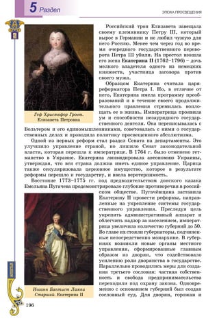 196
ÝÏÎÕÀ ÏÐÎÑÂÅÙÅÍÈßРаздел5
Ðîññèéñêèé òðîí Åëèçàâåòà çàâåùàëà
ñâîåìó ïëåìÿííèêó Ïåòðó III, êîòîðûé
âûðîñ â Ãåðìàíèè è íå ëþáèë ÷óæóþ äëÿ
íåãî Ðîññèþ. Ìåíåå ÷åì ÷åðåç ãîä âî âðå-
ìÿ î÷åðåäíîãî ãîñóäàðñòâåííîãî ïåðåâî-
ðîòà Ïåòðà III óáèëè. Íà ïðåñòîë âçîøëà
åãî æåíà Åêàòåðèíà II (1762–1796) – äî÷ü
ìåëêîãî âëàäåòåëÿ îäíîãî èç íåìåöêèõ
êíÿæåñòâ, ó÷àñòíèöà çàãîâîðà ïðîòèâ
ñâîåãî ìóæà.
Îáðàçöîì Åêàòåðèíà ñ÷èòàëà öàðÿ-
ðåôîðìàòîðà Ïåòðà I. Íî, â îòëè÷èå îò
íåãî, Åêàòåðèíà èìåëà ïðîãðàììó ïðåîá-
ðàçîâàíèé è â òå÷åíèå ñâîåãî ïðîäîëæè-
òåëüíîãî ïðàâëåíèÿ ñòðåìèëàñü âîïëî-
ùàòü åå â æèçíü. Èìïåðàòðèöà ïðîÿâèëà
óì è ñïîñîáíîñòè íåçàóðÿäíîãî ãîñóäàð-
ñòâåííîãî äåÿòåëÿ. Îíà ïåðåïèñûâàëàñü ñ
Âîëüòåðîì è åãî åäèíîìûøëåííèêàìè, ñîâåòîâàëàñü ñ íèìè î ãîñóäàð-
ñòâåííûõ äåëàõ è ïðîâîäèëà ïîëèòèêó ïðîñâåùåííîãî àáñîëþòèçìà.
Îäíîé èç ïåðâûõ ðåôîðì ñòàë ðàçäåë Ñåíàòà íà äåïàðòàìåíòû. Ýòî
óëó÷øèëî óïðàâëåíèå ñòðàíîé, íî ëèøèëî Ñåíàò çàêîíîäàòåëüíîé
âëàñòè, êîòîðàÿ ïåðåøëà ê èìïåðàòðèöå. Â 1764 ã. áûëî îòìåíåíî ãåò-
ìàíñòâî â Óêðàèíå. Åêàòåðèíà ëèêâèäèðîâàëà àâòîíîìèþ Óêðàèíû,
óòâåðæäàÿ, ÷òî âñÿ ñòðàíà äîëæíà èìåòü åäèíîå óïðàâëåíèå. Öàðèöà
òàêæå ñåêóëÿðèçîâàëà öåðêîâíîå èìóùåñòâî, êîòîðîå â ðåçóëüòàòå
ðåôîðìû ïåðåøëî ê ãîñóäàðñòâó, è ââåëà âåðîòåðïèìîñòü.
Âîññòàíèå 1773–1775 ãã. ïîä ïðåäâîäèòåëüñòâîì äîíñêîãî êàçàêà
Åìåëüÿíà Ïóãà÷åâà ïðîäåìîíñòðèðîâàëî ãëóáîêèå ïðîòèâîðå÷èÿ â ðîññèé-
ñêîì îáùåñòâå. Ïóãà÷ёâùèíà çàñòàâèëà
Åêàòåðèíó ІІ ïðîâåñòè ðåôîðìû, íàïðàâ-
ëåííûå íà óêðåïëåíèå ñèñòåìû ãîñóäàð-
ñòâåííîãî óïðàâëåíèÿ. Ïðåñëåäóÿ öåëü
óêðåïèòü àäìèíèñòðàòèâíûé àïïàðàò è
îáëåã÷èòü íàäçîð çà íàñåëåíèåì, èìïåðàò-
ðèöà óâåëè÷èëà êîëè÷åñòâî ãóáåðíèé äî 50.
Âî ãëàâå èõ ñòîÿëè ãóáåðíàòîðû, ïîä÷èíåí-
íûå íåïîñðåäñòâåííî ìîíàðõèíå. Â ãóáåð-
íèÿõ âîçíèêëè íîâûå îðãàíû ìåñòíîãî
óïðàâëåíèÿ, ñôîðìèðîâàííûå ãëàâíûì
îáðàçîì èç äâîðÿí, ÷òî ñîäåéñòâîâàëî
óñèëåíèþ ðîëè äâîðÿíñòâà â ãîñóäàðñòâå.
Ïàðàëëåëüíî ïðîâîäèëèñü ìåðû äëÿ ñîçäà-
íèÿ òðåòüåãî ñîñëîâèÿ: ÷àñòíàÿ ñîáñòâåí-
íîñòü è ñâîáîäà ïðåäïðèíèìàòåëüñòâà
ïåðåõîäèëè ïîä îõðàíó çàêîíà. Îäíîâðå-
ìåííî ñ îñíîâàíèåì ãóáåðíèé áûë ñîçäàí
ñîñëîâíûé ñóä. Äëÿ äâîðÿí, ãîðîæàí è
Ãåô Õðèñòîôîð Ãðîîò.
Åëèçàâåòà Ïåòðîâíà
Èîãàíí Áàïòèñò Ëàìïè
Ñòàðøèé. Åêàòåðèíà ІІ
 