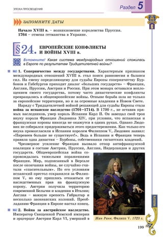 199
ÝÏÎÕÀ ÏÐÎÑÂÅÙÅÍÈß Раздел 5
Íà÷àëî ÕVІІІ â. – âîçíèêíîâåíèå êîðîëåâñòâà Ïðóññèÿ.
1764 – îòìåíà ãåòìàíñòâà â Óêðàèíå.
§24.ÅÂÐÎÏÅÉÑÊÈÅ ÊÎÍÔËÈÊÒÛ
È ÂÎÉÍÛ XVIII â.
Вспомните! Какая система международных отношений сложиласьх
Европе по результатам Тридцатилетней войны?
1. Ñîïåðíè÷åñòâî ìåæäó ãîñóäàðñòâàìè. Õàðàêòåðíûì ïðèçíàêîì
ìåæäóíàðîäíûõ îòíîøåíèé XVIII â. ñòàë ïîèñê ðàâíîâåñèÿ è áàëàíñà
ñèë. Íà ñìåíó îïðåäåëÿþùåìó äëÿ ñóäüáû Åâðîïû ñîïåðíè÷åñòâó Áóð-
áîíîâ è Ãàáñáóðãîâ ïðèõîäèò äèàëîã «áîëüøèõ ãîñóäàðñòâ» – Ôðàíöèè,
Àíãëèè, Ïðóññèè, Àâñòðèè è Ðîññèè. Ïðè ýòîì ìîíàðõ îñòàâàëñÿ âîïëî-
ùåíèåì ñâîåãî ãîñóäàðñòâà, ïîòîìó ÷àñòî äèíàñòè÷åñêèå êîíôëèêòû
ïðåâðàùàëèñü â îáùååâðîïåéñêèå âîéíû. Îòíûíå áîðüáà øëà íå òîëüêî
çà åâðîïåéñêèå òåððèòîðèè, íî è çà îãðîìíûå âëàäåíèÿ â Íîâîì Ñâåòå.
Íàðÿäó ñ Òðèäöàòèëåòíåé âîéíîé ðåøàþùåé äëÿ ñóäüáû Åâðîïû ñòàëà
âîéíà çà èñïàíñêîå íàñëåäñòâî (1701–1714). Â 1700 ã., íå îñòàâèâ ïðÿ-
ìûõ íàñëåäíèêîâ, óìåð êîðîëü Èñïàíèè Êàðë II. Îí çàâåùàë ñâîé òðîí
âíóêó êîðîëÿ Ôðàíöèè Ëþäîâèêà XIV, ïðè óñëîâèè, ÷òî èñïàíñêàÿ è
ôðàíöóçñêàÿ êîðîíû íèêîãäà íå îêàæóòñÿ â îäíèõ ðóêàõ. Îäíàêî Ëþäî-
âèê íå ñîáèðàëñÿ ïðèäåðæèâàòüñÿ ýòîãî ïðåäîñòåðåæåíèÿ. Êàê òîëüêî åãî
âíóêà ïðîâîçãëàñèëè â Èñïàíèè êîðîëåì Ôèëèïïîì V, Ëþäîâèê çàÿâèë:
«Ïèðåíååâ áîëüøå íå ñóùåñòâóåò!». Âåäü â Èñïàíèè è Ôðàíöèè òåïåðü
ïðàâèëà îäíà äèíàñòèÿ – Áóðáîíû, ñîáñòâåííèêè ãèãàíòñêèõ âëàäåíèé.
×ðåçìåðíîå óñèëåíèå Ôðàíöèè âûçâàëî îòïîð àíòèôðàíöóçñêîé
êîàëèöèè â ñîñòàâå Àâñòðèè, Ïðóññèè, Àíãëèè, Íèäåðëàíäîâ è äðóãèõ
ãîñóäàðñòâ. Îáùååâðîïåéñêàÿ âîéíà ñî-
ïðîâîæäàëàñü òÿæåëûìè ïîðàæåíèÿìè
Ôðàíöèè. Ìèð, ïîäïèñàííûé â Âåðñàëå
ïîñëå îêîí÷àíèÿ âîéíû, íå ñëó÷àéíî ñ÷è-
òàëè «ñïàñèòåëüíûì». Ïî åãî óñëîâèÿì
èñïàíñêèé ïðåñòîë ñîõðàíèëñÿ çà Ôèëèï-
ïîì V, íî åìó ïðèøëîñü îòêàçàòüñÿ îò
íàñëåäñòâåííûõ ïðàâ íà ôðàíöóçñêóþ
êîðîíó. Àâñòðèÿ ïîëó÷èëà òåððèòîðèþ
ñîâðåìåííîé Áåëüãèè è âëàäåíèÿ â Èòàëèè;
Àíãëèÿ – âàæíóþ êðåïîñòü Ãèáðàëòàð è
íåñêîëüêî çàîêåàíñêèõ êîëîíèé. Ïðåîá-
ëàäàíèþ Ôðàíöèè â Åâðîïå íàñòàë êîíåö.
2. Âîéíà çà àâñòðèéñêîå íàñëåäñòâî.
Èìïåðàòîð Ñâÿùåííîé Ðèìñêîé èìïåðèè
è ýðöãåðöîã Àâñòðèè Êàðë VI, óìåðøèé â
ÇÀÏÎÌÍÈÒÅ ÄÀÒÛ
Æàí Ðàíê. Ôèëèïï V. 1723 ã.
 