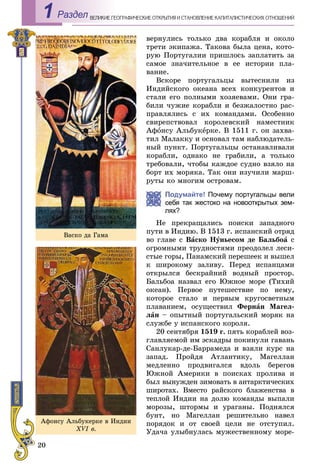 20
ÅÎÃÐÀÔÈ×ÅÑÊÈÅ ÎÒÊÐÛÒÈß È ÑÒÀÍÎÂËÅÍÈÅ ÊÀÏÈÒÀËÈÑÒÈ×ÅÑÊÈÕ ÎÒÍÎØÅÍÈÉÂÅËÈÊÈÅ ÃÅРаздел1
âåðíóëèñü òîëüêî äâà êîðàáëÿ è îêîëî
òðåòè ýêèïàæà. Òàêîâà áûëà öåíà, êîòî-
ðóþ Ïîðòóãàëèè ïðèøëîñü çàïëàòèòü çà
ñàìîå çíà÷èòåëüíîå â åå èñòîðèè ïëà-
âàíèå.
Âñêîðå ïîðòóãàëüöû âûòåñíèëè èç
Èíäèéñêîãî îêåàíà âñåõ êîíêóðåíòîâ è
ñòàëè åãî ïîëíûìè õîçÿåâàìè. Îíè ãðà-
áèëè ÷óæèå êîðàáëè è áåçæàëîñòíî ðàñ-
ïðàâëÿëèñü ñ èõ êîìàíäàìè. Îñîáåííî
ñâèðåïñòâîâàë êîðîëåâñêèé íàìåñòíèê
Àôîíñó Àëüáóêåðêå. Â 1511 ã. îí çàõâà-
òèë Ìàëàêêó è îñíîâàë òàì íàáëþäàòåëü-
íûé ïóíêò. Ïîðòóãàëüöû îñòàíàâëèâàëè
êîðàáëè, îäíàêî íå ãðàáèëè, à òîëüêî
òðåáîâàëè, ÷òîáû êàæäîå ñóäíî âçÿëî íà
áîðò èõ ìîðÿêà. Òàê îíè èçó÷èëè ìàðø-
ðóòû êî ìíîãèì îñòðîâàì.
Подумайте! Почему португальцы вели
я так жестоко на новооткрытых зем-
лях?
Íå ïðåêðàùàëèñü ïîèñêè çàïàäíîãî
ïóòè â Èíäèþ. Â 1513 ã. èñïàíñêèé îòðÿä
âî ãëàâå ñ Âàñêî Íóíüåñîì äå Áàëüáîà ñ
îãðîìíûìè òðóäíîñòÿìè ïðåîäîëåë ëåñè-
ñòûå ãîðû, Ïàíàìñêèé ïåðåøååê è âûøåë
ê øèðîêîìó çàëèâó. Ïåðåä èñïàíöàìè
îòêðûëñÿ áåñêðàéíèé âîäíûé ïðîñòîð.
Áàëüáîà íàçâàë åãî Þæíîå ìîðå (Òèõèé
îêåàí). Ïåðâîå ïóòåøåñòâèå ïî íåìó,
êîòîðîå ñòàëî è ïåðâûì êðóãîñâåòíûì
ïëàâàíèåì, îñóùåñòâèë Ôåðíàí Ìàãåë-
ëàí – îïûòíûé ïîðòóãàëüñêèé ìîðÿê íà
ñëóæáå ó èñïàíñêîãî êîðîëÿ.
20 ñåíòÿáðÿ 1519 ã. ïÿòü êîðàáëåé âîç-
ãëàâëÿåìîé èì ýñêàäðû ïîêèíóëè ãàâàíü
Ñàíëóêàð-äå-Áàððàìåäà è âçÿëè êóðñ íà
çàïàä. Ïðîéäÿ Àòëàíòèêó, Ìàãåëëàí
ìåäëåííî ïðîäâèãàëñÿ âäîëü áåðåãîâ
Þæíîé Àìåðèêè â ïîèñêàõ ïðîëèâà è
áûë âûíóæäåí çèìîâàòü â àíòàðêòè÷åñêèõ
øèðîòàõ. Âìåñòî ðàéñêîãî áëàæåíñòâà â
òåïëîé Èíäèè íà äîëþ êîìàíäû âûïàëè
ìîðîçû, øòîðìû è óðàãàíû. Ïîäíÿëñÿ
áóíò, íî Ìàãåëëàí ðåøèòåëüíî íàâåë
ïîðÿäîê è îò ñâîåé öåëè íå îòñòóïèë.
Óäà÷à óëûáíóëàñü ìóæåñòâåííîìó ìîðå-
Âàñêî äà Ãàìà
Àôoíñó Àëüáóêeðêå â Èíäèè
XVI â.
 