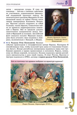 201
ÝÏÎÕÀ ÏÐÎÑÂÅÙÅÍÈß Раздел 5
çàòåì – âåíãåðñêèå ãóñàðû. Ê òîìó æå
ñîþçíèöà – Àíãëèÿ â âîåííûõ äåéñòâèÿõ
íå ó÷àñòâîâàëà, îãðàíè÷èâøèñü ôèíàíñî-
âîé ïîääåðæêîé ïðóññêîãî êîðîëÿ. Îò
îêîí÷àòåëüíîãî ðàçãðîìà Ôðèäðèõà ІІ ñïàñ
âíåçàïíûé âûõîä èç âîéíû Ðîññèè ïîñëå
ñìåðòè èìïåðàòðèöû Åëèçàâåòû Ïåòðîâ-
íû. Ïðóññèè óäàëîñü ñîõðàíèòü çà ñîáîé
Ñèëåçèþ, òàêèì îáðàçîì, Ñåìèëåòíÿÿ âîé-
íà íå ïðèíåñëà òåððèòîðèàëüíûõ èçìåíå-
íèé â Åâðîïå. Âíå åå ïðåäåëîâ äëèëîñü
îæåñòî÷åííîå ñîïåðíè÷åñòâî ìåæäó Àíã-
ëèåé è Ôðàíöèåé çà êîëîíèè. Àíãëèéñêèé
ôëîò îêàçàëñÿ ñèëüíåå: Ôðàíöèÿ âûíóæ-
äåíà áûëà óñòóïèòü ñâîè âëàäåíèÿ â Àìå-
ðèêå, âêëþ÷èòåëüíî ñ Êàíàäîé, è Èíäèè.
4. Ðàçäåëû Ðå÷è Ïîñïîëèòîé. Âàæíûå
ñîáûòèÿ ïðîèñõîäèëè â ãåîãðàôè÷åñêîì öåíòðå Åâðîïû. Åêàòåðèíà ІІ
ñïîñîáñòâîâàëà òîìó, ÷òîáû ïîëüñêèé òðîí çàíÿë åå ñòàâëåííèê Ñòàíèñ-
ëàâ Àâãóñò. Âñêîðå ðîññèéñêàÿ èìïåðàòðèöà âûäâèíóëà ïåðåä íèì òðå-
áîâàíèå óðàâíÿòü â ïðàâàõ ïðàâîñëàâíûõ è êàòîëèêîâ. Êîðîëü, ïîìíÿ,
êîìó îí îáÿçàí êîðîíîé, ñîãëàñèëñÿ. Ïîëÿêè ïîäíÿëèñü ïðîòèâ ðîññèé-
ñêîãî âìåøàòåëüñòâà â äåëà ñâîåé ñòðàíû. Â îòâåò Ðîññèÿ, Ïðóññèÿ è
Àâñòðèÿ ïîäïèñàëè â 1772 ã. äîãîâîð î ïåðâîì ðàçäåëå Ðå÷è Ïîñïîëèòîé.
Èîãàíí Áàïòèñò Ëàìïè
Ñòàðøèé. Ñòàíèñëàâ Àâãóñò
Ïîíÿòîâñêèé
Ðàçäåë Ïîëüøè. Êàðèêàòóðà. XVІІІ â.
Кого из политиков того времени изобразил на карикатуре художник?
 