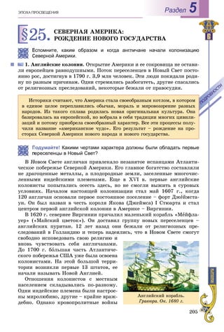 205
ÝÏÎÕÀ ÏÐÎÑÂÅÙÅÍÈß Раздел 5
§25.ÑÅÂÅÐÍÀß ÀÌÅÐÈÊÀ:
ÐÎÆÄÅÍÈÅ ÍÎÂÎÃÎ ÃÎÑÓÄÀÐÑÒÂÀ
Вспомните, каким образом и когда англичане начали колонизацию
Северной Америки.
1. Àíãëèéñêèå êîëîíèè. Îòêðûòèå Àìåðèêè è åå ñîêðîâèùà íå îñòàâè-
ëè åâðîïåéöåâ ðàâíîäóøíûìè. Ïîòîê ïåðåñåëåíöåâ â Íîâûé Ñâåò ïîñòî-
ÿííî ðîñ, äîñòèãíóâ â 1790 ã. 3,9 ìëí ÷åëîâåê. Ýòè ëþäè ïîêèäàëè ðîäè-
íó ïî ðàçíûì ïðè÷èíàì. Îäíè ñòðåìèëèñü ðàçáîãàòåòü, äðóãèå ñïàñàëèñü
îò ðåëèãèîçíûõ ïðåñëåäîâàíèé, íåêîòîðûå áåæàëè îò ïðàâîñóäèÿ.
Подумайте! Какими чертами характера должны были обладать первые
ереселенцы в Новый Свет?
Â Íîâîì Ñâåòå àíãëè÷àí ïðèâëåêàëî íåçàíÿòîå èñïàíöàìè Àòëàíòè-
÷åñêîå ïîáåðåæüå Ñåâåðíîé Àìåðèêè. Åãî ãëàâíîå áîãàòñòâî ñîñòàâëÿëè
íå äðàãîöåííûå ìåòàëëû, à ïëîäîðîäíûå çåìëè, çàñåëåííûå ìíîãî÷èñ-
ëåííûìè èíäåéñêèìè ïëåìåíàìè. Åùå â XVI â. ïåðâûå àíãëèéñêèå
êîëîíèñòû ïîïûòàëèñü îñåñòü çäåñü, íî íå ñìîãëè âûæèòü â ñóðîâûõ
óñëîâèÿõ. Íà÷àëîì íàñòîÿùåé êîëîíèçàöèè ñòàë ìàé 1607 ã., êîãäà
120 àíãëè÷àí îñíîâàëè ïåðâîå ïîñòîÿííîå ïîñåëåíèå – ôîðò Äæåéìñòà-
óí. Îí áûë íàçâàí â ÷åñòü êîðîëÿ ßêîâà (Äæåéìñà) I Ñòþàðòà è ñòàë
öåíòðîì ïåðâîé àíãëèéñêîé êîëîíèè â Àìåðèêå – Âèðãèíèè.
Â 1620 ã. ñåâåðíåå Âèðãèíèè ïðè÷àëèë ìàëåíüêèé êîðàáëü «Ìåéôëà-
óåð» («Ìàéñêèé öâåòîê»). Îí äîñòàâèë ãðóïïó íîâûõ ïåðåñåëåíöåâ –
àíãëèéñêèõ ïóðèòàí. 12 ëåò íàçàä îíè áåæàëè îò ðåëèãèîçíûõ ïðå-
ñëåäîâàíèé â Ãîëëàíäèþ è òåïåðü íàäåÿëèñü, ÷òî â Íîâîì Ñâåòå ñìîãóò
ñâîáîäíî èñïîâåäîâàòü ñâîþ ðåëèãèþ è
âíîâü ÷óâñòâîâàòü ñåáÿ àíãëè÷àíàìè.
Äî 1700 ã. áîëüøàÿ ÷àñòü Àòëàíòè÷å-
ñêîãî ïîáåðåæüÿ ÑØÀ óæå áûëà îñâîåíà
êîëîíèñòàìè. Íà ýòîé áîëüøîé òåððè-
òîðèè âîçíèêëè ïåðâûå 13 øòàòîâ, åå
íà÷àëè íàçûâàòü Íîâîé Àíãëèåé.
Îòíîøåíèÿ êîëîíèñòîâ ñ ìåñòíûì
íàñåëåíèåì ñêëàäûâàëèñü ïî-ðàçíîìó.
Îäíè èíäåéñêèå ïëåìåíà áûëè íàñòðîå-
íû ìèðîëþáèâî, äðóãèå – êðàéíå âðàæ-
äåáíî. Îäíàêî êðîâîïðîëèòíûå âîéíû
Èñòîðèêè ñ÷èòàþò, ÷òî Àìåðèêà ñòàëà ñâîåîáðàçíûì êîòëîì, â êîòîðîì
â åäèíîå öåëîå ïåðåïëàâèëèñü îáû÷àè, ìîðàëü è ìèðîâîççðåíèå ðàçíûõ
íàðîäîâ. Èç òàêîãî ñïëàâà ðîäèëàñü íîâàÿ îðèãèíàëüíàÿ êóëüòóðà. Îíà
áàçèðîâàëàñü íà åâðîïåéñêîé, íî âîáðàëà â ñåáÿ òðàäèöèè ìíîãèõ öèâèëè-
çàöèé è ïîòîìó ïðèîáðåëà ñâîåîáðàçíûé õàðàêòåð. Âñå ýòè ïðîöåññû ïîëó-
÷èëè íàçâàíèå «àìåðèêàíñêîå ÷óäî». Åãî ðåçóëüòàò – ðîæäåíèå íà ïðî-
ñòîðàõ Ñåâåðíîé Àìåðèêè íîâîãî íàðîäà è íîâîãî ãîñóäàðñòâà.
ÏÎÄÐÎÁÍÎÑÒÈ
ÏÎÄÐÎÁÍÎÑÒÈ
Àíãëèéñêèé êîðàáëü.
Ãðàâþðà. Îê. 1680 ã.
 
