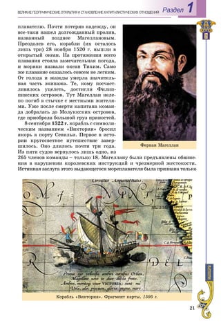 21
Раздел 1ÂÅËÈÊÈÅ ÃÅÎÃÐÀÔÈ×ÅÑÊÈÅ ÎÒÊÐÛÒÈß È ÑÒÀÍÎÂËÅÍÈÅ ÊÀÏÈÒÀËÈÑÒÈ×ÅÑÊÈÕ ÎÎÒÍÎØÅÍÈÉ
ïëàâàòåëþ. Ïî÷òè ïîòåðÿâ íàäåæäó, îí
âñå-òàêè íàøåë äîëãîæäàííûé ïðîëèâ,
íàçâàííûé ïîçäíåå Ìàãåëëàíîâûì.
Ïðåîäîëåâ åãî, êîðàáëè (èõ îñòàëîñü
ëèøü òðè) 28 íîÿáðÿ 1520 ã. âûøëè â
îòêðûòûé îêåàí. Íà ïðîòÿæåíèè âñåãî
ïëàâàíèÿ ñòîÿëà çàìå÷àòåëüíàÿ ïîãîäà,
è ìîðÿêè íàçâàëè îêåàí Òèõèì. Ñàìî
æå ïëàâàíèå îêàçàëîñü ñîâñåì íå ëåãêèì.
Îò ãîëîäà è æàæäû óìåðëà çíà÷èòåëü-
íàÿ ÷àñòü ýêèïàæà. Òå, êîìó ïîñ÷àñò-
ëèâèëîñü óöåëåòü, äîñòèãëè Ôèëèï-
ïèíñêèõ îñòðîâîâ. Òóò Ìàãåëëàí íåëå-
ïî ïîãèá â ñòû÷êå ñ ìåñòíûìè æèòåëÿ-
ìè. Óæå ïîñëå ñìåðòè êàïèòàíà êîìàí-
äà äîáðàëàñü äî Ìîëóêêñêèõ îñòðîâîâ,
ãäå ïðèîáðåëà áîëüøîé ãðóç ïðÿíîñòåé.
8 ñåíòÿáðÿ 1522 ã. êîðàáëü ñ ñèìâîëè-
÷åñêèì íàçâàíèåì «Âèêòîðèÿ» áðîñèë
ÿêîðü â ïîðòó Ñåâèëüè. Ïåðâîå â èñòî-
ðèè êðóãîñâåòíîå ïóòåøåñòâèå çàâåð-
øèëîñü. Îíî äëèëîñü ïî÷òè òðè ãîäà.
Èç ïÿòè ñóäîâ âåðíóëîñü ëèøü îäíî, èç
265 ÷ëåíîâ êîìàíäû – òîëüêî 18. Ìàãåëëàíó áûëè ïðåäúÿâëåíû îáâèíå-
íèÿ â íàðóøåíèè êîðîëåâñêèõ èíñòðóêöèé è ÷ðåçìåðíîé æåñòîêîñòè.
Èñòèííàÿ çàñëóãà ýòîãî âûäàþùåãîñÿ ìîðåïëàâàòåëÿ áûëà ïðèçíàíà òîëüêî
Ôåðíàí Ìàãåëëàí
Êîðàáëü «Âèêòîðèÿ». Ôðàãìåíò êàðòû. 1595 ã.
 
