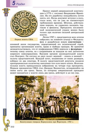 212
ÝÏÎÕÀ ÏÐÎÑÂÅÙÅÍÈßРаздел5
Ïðîåêò ïåðâîé àìåðèêàíñêîé êîíñòèòó-
öèè â 1775 ã. ñîñòàâèë Áåíäæàìèí Ôðàíê-
ëèí. Íà åãî äîðàáîòêó ïîíàäîáèëîñü ïî÷òè
øåñòü ëåò. Êîãäà äîêóìåíò âñòóïèë â ñèëó,
ñòàëî ÿñíî, ÷òî îí óæå íå ñîîòâåòñòâóåò
òðåáîâàíèÿì âðåìåíè. Øòàòàì, äåéñòâóþ-
ùèì ïîðîçíü, íå óäàâàëîñü íàëàäèòü òîð-
ãîâëþ è ôèíàíñû. Ïðåîäîëåòü ïîñëåâîåí-
íûé ýêîíîìè÷åñêèé óïàäîê ìîæíî áûëî
òîëüêî ïðè íàëè÷èè ñèëüíîé öåíòðàëüíîé
âëàñòè.
Ëåòîì 1787 ã. ïðåäñòàâèòåëè âñåõ øòàòîâ
ñîáðàëèñü íà êîíâåíòå (ñúåçä) â Ôèëàäåëü-
ôèè è ðàçðàáîòàëè íîâóþ êîíñòèòóöèþ –
îñíîâíîé çàêîí ãîñóäàðñòâà, îïðåäåëÿþùèé åãî ïîëèòè÷åñêèé ñòðîé,
ïðèíöèïû îðãàíèçàöèè âëàñòè, ïðàâà è ñâîáîäû ãðàæäàí. Åå ïðèíÿòèå
çàñâèäåòåëüñòâîâàëî, ÷òî îò êîíôåäåðàöèè ÑØÀ ïåðåøëè ê ôåäåðàöèè –
òåñíîìó ñîþçó øòàòîâ, íî ñ ñîõðàíåíèåì çà êàæäûì èç íèõ äîñòàòî÷íî
øèðîêîãî ñàìîóïðàâëåíèÿ. Âûñøèì îðãàíîì çàêîíîäàòåëüíîé âëàñòè
ñòàë Êîíãðåññ. Îí ñîñòîÿë èç äâóõ ïàëàò: âåðõíåé – ñåíàòà è íèæíåé –
ïàëàòû ïðåäñòàâèòåëåé. Êàæäûé øòàò, íåçàâèñèìî îò ñâîèõ ðàçìåðîâ,
èçáèðàë ïî äâà ñåíàòîðà. Â ïàëàòó ïðåäñòàâèòåëåé äåïóòàòû âõîäèëè
ïðîïîðöèîíàëüíî êîëè÷åñòâó íàñåëåíèÿ òîãî èëè èíîãî øòàòà. Èñïîëíè-
òåëüíàÿ âëàñòü ïðèíàäëåæàëà èçáðàííîìó íà ÷åòûðå ãîäà ïðåçèäåíòó.
Ïåðâûì ïðåçèäåíòîì ÑØÀ ñòàë Äæîðäæ Âàøèíãòîí, îñòàâàâøèéñÿ íà
ñâîåì ïîñòó äâà ñðîêà. Çàêîí, ïî êîòîðîìó àìåðèêàíñêèé ïðåçèäåíò
ìîæåò íàõîäèòüñÿ ó âëàñòè ëèøü äâà ñðîêà, äåéñòâóåò è äî ñèõ ïîð.
Ïåðâàÿ ìîíåòà ÑØÀ
Êàïèòóëÿöèÿ ãåíåðàëà Êîðíóîëëèñà ïðè Éîðêòàóíå. 1781 ã.
 