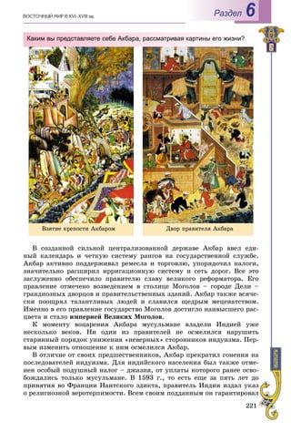 221
ÂÎÑÒÎ×ÍÛÉ ÌÈÐ Â XVI–XVIII ââ. Раздел 6
Â ñîçäàííîé ñèëüíîé öåíòðàëèçîâàííîé äåðæàâå Àêáàð ââåë åäè-
íûé êàëåíäàðü è ÷åòêóþ ñèñòåìó ðàíãîâ íà ãîñóäàðñòâåííîé ñëóæáå.
Àêáàð àêòèâíî ïîääåðæèâàë ðåìåñëà è òîðãîâëþ, óïîðÿäî÷èë íàëîãè,
çíà÷èòåëüíî ðàñøèðèë èððèãàöèîííóþ ñèñòåìó è ñåòü äîðîã. Âñå ýòî
çàñëóæåííî îáåñïå÷èëî ïðàâèòåëþ ñëàâó âåëèêîãî ðåôîðìàòîðà. Åãî
ïðàâëåíèå îòìå÷åíî âîçâåäåíèåì â ñòîëèöå Ìîãîëîâ – ãîðîäå Äåëè –
ãðàíäèîçíûõ äâîðöîâ è ïðàâèòåëüñòâåííûõ çäàíèé. Àêáàð òàêæå âñÿ÷å-
ñêè ïîîùðÿë òàëàíòëèâûõ ëþäåé è ñëàâèëñÿ ùåäðûì ìåöåíàòñòâîì.
Èìåííî â åãî ïðàâëåíèå ãîñóäàðñòâî Ìîãîëîâ äîñòèãëî íàèâûñøåãî ðàñ-
öâåòà è ñòàëî èìïåðèåé Âåëèêèõ Ìîãîëîâ.
Ê ìîìåíòó âîöàðåíèÿ Àêáàðà ìóñóëüìàíå âëàäåëè Èíäèåé óæå
íåñêîëüêî âåêîâ. Íè îäèí èç ïðàâèòåëåé íå îñìåëèëñÿ íàðóøèòü
ñòàðèííûé ïîðÿäîê óíèæåíèÿ «íåâåðíûõ» ñòîðîííèêîâ èíäóèçìà. Ïåð-
âûì èçìåíèòü îòíîøåíèå ê íèì îñìåëèëñÿ Àêáàð.
Â îòëè÷èå îò ñâîèõ ïðåäøåñòâåííèêîâ, Àêáàð ïðåêðàòèë ãîíåíèÿ íà
ïîñëåäîâàòåëåé èíäóèçìà. Äëÿ èíäèéñêîãî íàñåëåíèÿ áûë òàêæå îòìå-
íåí îñîáûé ïîäóøíûé íàëîã – äæàçèÿ, îò óïëàòû êîòîðîãî ðàíåå îñâî-
áîæäàëèñü òîëüêî ìóñóëüìàíå. Â 1593 ã., òî åñòü åùå çà ïÿòü ëåò äî
ïðèíÿòèÿ âî Ôðàíöèè Íàíòñêîãî ýäèêòà, ïðàâèòåëü Èíäèè èçäàë óêàç
î ðåëèãèîçíîé âåðîòåðïèìîñòè. Âñåì ñâîèì ïîääàííûì îí ãàðàíòèðîâàë
Каким вы представляете себе Акбара, рассматривая картины его жизни?
Âçÿòèå êðåïîñòè Àêáàðîì Äâîð ïðàâèòåëÿ Àêáàðà
 