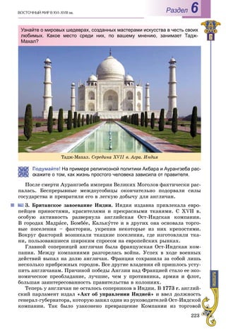 223
ÂÎÑÒÎ×ÍÛÉ ÌÈÐ Â XVI–XVIII ââ. Раздел 6
Подумайте! На примере религиозной политики Акбара и Аурангзеба рас-
кажите о том, как жизнь простого человека зависила от правителя.
Ïîñëå ñìåðòè Àóðàíãçåáà èìïåðèÿ Âåëèêèõ Ìîãîëîâ ôàêòè÷åñêè ðàñ-
ïàëàñü. Áåñïðåðûâíûå ìåæäîóñîáèöû îêîí÷àòåëüíî ïîäîðâàëè ñèëû
ãîñóäàðñòâà è ïðåâðàòèëè åãî â ëåãêóþ äîáû÷ó äëÿ àíãëè÷àí.
3. Áðèòàíñêîå çàâîåâàíèå Èíäèè. Èíäèÿ èçäàâíà ïðèâëåêàëà åâðî-
ïåéöåâ ïðÿíîñòÿìè, êðàñèòåëÿìè è ïðåêðàñíûìè òêàíÿìè. Ñ XVII â.
îñîáóþ àêòèâíîñòü ðàçâåðíóëà àíãëèéñêàÿ Îñò-Èíäñêàÿ êîìïàíèÿ.
Â ãîðîäàõ Ìàäðàñå, Áîìáåå, Êàëüêóòòå è â äðóãèõ îíà îñíîâàëà òîðãî-
âûå ïîñåëåíèÿ – ôàêòîðèè, óêðåïèâ íåêîòîðûå èç íèõ êðåïîñòÿìè.
Âîêðóã ôàêòîðèé âîçíèêàëè òêàöêèå ïîñåëåíèÿ, ãäå èçãîòîâëÿëè òêà-
íè, ïîëüçîâàâøèåñÿ øèðîêèì ñïðîñîì íà åâðîïåéñêèõ ðûíêàõ.
Ãëàâíîé ñîïåðíèöåé àíãëè÷àí áûëà ôðàíöóçñêàÿ Îñò-Èíäñêàÿ êîì-
ïàíèÿ. Ìåæäó êîìïàíèÿìè ðàçãîðåëàñü âîéíà. Óñïåõ â õîäå âîåííûõ
äåéñòâèé âûïàë íà äîëþ àíãëè÷àí. Ôðàíöèÿ ñîõðàíèëà çà ñîáîé ëèøü
íåñêîëüêî ïðèáðåæíûõ ãîðîäîâ. Âñå äðóãèå âëàäåíèÿ åé ïðèøëîñü óñòó-
ïèòü àíãëè÷àíàì. Ïðè÷èíîé ïîáåäû Àíãëèè íàä Ôðàíöèåé ñòàëî åå ýêî-
íîìè÷åñêîå ïðåîáëàäàíèå, ëó÷øèå, ÷åì ó ïðîòèâíèêà, àðìèÿ è ôëîò,
áîëüøàÿ çàèíòåðåñîâàííîñòü ïðàâèòåëüñòâà â êîëîíèÿõ.
Òåïåðü ó àíãëè÷àí íå îñòàëîñü ñîïåðíèêîâ â Èíäèè. Â 1773 ã. àíãëèé-
ñêèé ïàðëàìåíò èçäàë «Àêò îá óïðàâëåíèè Èíäèåé» è ââåë äîëæíîñòü
ãåíåðàë-ãóáåðíàòîðà, êîòîðóþ çàíÿë îäèí èç ðóêîâîäèòåëåé Îñò-Èíäñêîé
êîìïàíèè. Òàê áûëî óçàêîíåíî ïðåâðàùåíèå Êîìïàíèè èç òîðãîâîé
Òàäæ-Ìàõàë. Ñåðåäèíà XVIІ â. Àãðà. Èíäèÿ
Узнайте о мировых шедеврах, созданных мастерами искусства в честь своих
любимых. Какое место среди них, по вашему мнению, занимает Тадж-
Махал?
 