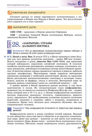 227
ÂÎÑÒÎ×ÍÛÉ ÌÈÐ Â XVI–XVIII ââ. Раздел 6
Ñîñòàâüòå ðàññêàç îò èìåíè åâðîïåéñêîãî ïóòåøåñòâåííèêà î åãî
ñòðàíñòâîâàíèè â Èíäèþ èëè Ïåðñèþ â Íîâîå âðåìÿ. ×òî ìîãëî áîëüøå
âñåãî ïîðàçèòü åãî â ýòèõ ñòðàíàõ?
1502–1736 – ïðàâëåíèå â Ïåðñèè äèíàñòèè Ñåôåâèäîâ
1526 – ïîêîðåíèå Ñåâåðíîé Èíäèè ïîëêîâîäöåì Áàáóðîì, íà÷àëî
ïðàâëåíèÿ Âåëèêèõ Ìîãîëîâ
§28.«ÇÀÊÐÛÒÛÅ» ÑÒÐÀÍÛ
ÄÀËÜÍÅÃÎ ÂÎÑÒÎÊÀ
Вспомните! Кто из европейских путешественников первым побывал в
Китае и написал об этой стране интересную книгу?
Êèòàé â ýïîõó Ìèí. Â íà÷àëå XVI â. â Êèòàå ïðîæèâàëî ñàìîå áîëü-
øîå äëÿ òîãî âðåìåíè êîëè÷åñòâî íàñåëåíèÿ – ñâûøå 100 ìëí ÷åëîâåê.
Âëàñòü íàõîäèëàñü â ðóêàõ äèíàñòèè Ìèí (1368–1644), ïðè ïðàâëåíèè
êîòîðîé íàáëþäàëîñü óêðåïëåíèå êèòàéñêîé ýêîíîìèêè. Â ñåëüñêîì
õîçÿéñòâå çíà÷èòåëüíî ðàñøèðèëèñü ïîñåâíûå ïëîùàäè, óëó÷øèëàñü òåõ-
íèêà çåìëåäåëèÿ, äåéñòâîâàëà îòëàæåííàÿ ñèñòåìà èñêóññòâåííîãî îðîøå-
íèÿ. Â ìíîãî÷èñëåííûõ ãîðîäàõ ïðîöâåòàëè òîðãîâëÿ è ðåìåñëà, ðàáîòàëè
êðóïíûå ìàíóôàêòóðû. Ìíîãîëþäíûå ãîðîäà ïîðàæàëè èíîñòðàíöåâ
îãðîìíûìè ðàçìåðàìè è íåîáû÷íîé àðõèòåêòóðîé. Äàëåêî çà ïðåäåëàìè
Êèòàÿ ðàñõîäèëèñü âûñîêîêà÷åñòâåííûå õëîïêîâûå è øåëêîâûå òêàíè,
áóìàãà, èçäåëèÿ èç ôàðôîðà, ñòåêëà è ìåòàëëîâ. Ïîñòîÿííûé ñïðîñ íà
âíåøíèõ ðûíêàõ ñóùåñòâîâàë òàêæå íà «êèòàéñêèé íàïèòîê» – ÷àé.
Ñ äàâíèõ âðåìåí â Êèòàé ïðîíèêàëè ðàçíûå ðåëèãèè, â òîì ÷èñëå
õðèñòèàíñòâî è èñëàì. Íî ãîñïîäñòâóþùèì ñòàëî êîíôóöèàíñòâî,
íàçâàííîå òàê ïî èìåíè åãî îñíîâàòåëÿ Êîíôóöèÿ (Êóí-ôó-öçè – ìóäðåö
Êóí), êîòîðûé æèë â VI–V â. äî í. ý. Îñíîâó êîíôóöèàíñòâà ñîñòàâëÿþò
âûñîêèå ìîðàëüíûå ïðèíöèïû: ÷åñòíîñòü, ñïðàâåäëèâîñòü, âåðíîñòü
äîëãó, ïðåäàííîñòü. Åãî íåîáõîäèìûìè óñëîâèÿìè ÿâëÿþòñÿ ïî÷èòàíèå
ðîäèòåëåé, óâàæåíèå ê ñòàðøèì, çàáîòà î ìëàäøèõ, èñêðåííîñòü è
ãóìàííîñòü. Êðîìå òîãî, áîëüøàÿ ðîëü îòâîäèòñÿ îáó÷åíèþ, èáî îíî
ñîâåðøåíñòâóåò ÷åëîâåêà.
Подумайте! Чем конфуцианство отличается от известных вам мировых
елигий?
Êîíôóöèàíñòâî âíåñëî â æèçíü êèòàéöåâ ÷åòêèé ïîðÿäîê. Êàæäûé
èç íèõ îáÿçàí áûë çíàòü ñâîå ìåñòî â îáùåñòâå è íå íàðóøàòü óñòàíîâëåí-
íûõ íîðì. Äàæå âèä îäåæäû – âûøèòûå íà íåé öâåòû èëè æèâîòíûå,
ôàñîí ãîëîâíîãî óáîðà, ôîðìà ïîÿñà – äîëæíû áûëè ïîä÷åðêèâàòü ïîëî-
æåíèå ÷åëîâåêà. Îáû÷íûì ëþäÿì çàïðåùàëîñü íîñèòü äðàãîöåííîñòè,
ÒÂÎÐ×ÅÑÊÈ ÏÎÐÀÁÎÒÀÉÒÅ
ÇÀÏÎÌÍÈÒÅ ÄÀÒÛ
 