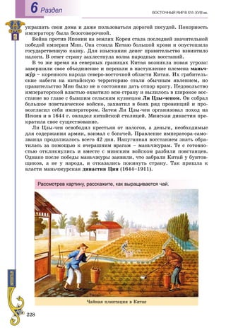 228
ÂÎÑÒÎ×ÍÛÉ ÌÈÐ Â XVI–XVIII ââ.Раздел6
óêðàøàòü ñâîè äîìà è äàæå ïîëüçîâàòüñÿ äîðîãîé ïîñóäîé. Ïîêîðíîñòü
èìïåðàòîðó áûëà áåçîãîâîðî÷íîé.
Âîéíà ïðîòèâ ßïîíèè íà çåìëÿõ Êîðåè ñòàëà ïîñëåäíåé çíà÷èòåëüíîé
ïîáåäîé èìïåðèè Ìèí. Îíà ñòîèëà Êèòàþ áîëüøîé êðîâè è îïóñòîøèëà
ãîñóäàðñòâåííóþ êàçíó. Äëÿ èçûñêàíèÿ äåíåã ïðàâèòåëüñòâî âçâèíòèëî
íàëîãè. Â îòâåò ñòðàíó çàõëåñòíóëà âîëíà íàðîäíûõ âîññòàíèé.
Â òî æå âðåìÿ íà ñåâåðíûõ ãðàíèöàõ Êèòàÿ âîçíèêëà íîâàÿ óãðîçà:
çàâåðøèëè ñâîå îáúåäèíåíèå è ïåðåøëè â íàñòóïëåíèå ïëåìåíà ìàíü÷-
æóð – êîðåííîãî íàðîäà ñåâåðî-âîñòî÷íîé îáëàñòè Êèòàÿ. Èõ ãðàáèòåëü-
ñêèå íàáåãè íà êèòàéñêóþ òåððèòîðèþ ñòàëè îáû÷íûì ÿâëåíèåì, íî
ïðàâèòåëüñòâî Ìèí áûëî íå â ñîñòîÿíèè äàòü îòïîð âðàãó. Íåäîâîëüñòâî
èìïåðàòîðñêîé âëàñòüþ îõâàòèëî âñþ ñòðàíó è âûëèëîñü â øèðîêîå âîñ-
ñòàíèå âî ãëàâå ñ áûâøèì ñåëüñêèì êóçíåöîì Ëè Öçû-÷åíîì. Îí ñîáðàë
áîëüøîå ïîâñòàí÷åñêîå âîéñêî, çàõâàòèë â áîÿõ ðÿä ïðîâèíöèé è ïðî-
âîçãëàñèë ñåáÿ èìïåðàòîðîì. Çàòåì Ëè Öçû-÷åí îðãàíèçîâàë ïîõîä íà
Ïåêèí è â 1644 ã. îâëàäåë êèòàéñêîé ñòîëèöåé. Ìèíñêàÿ äèíàñòèÿ ïðå-
êðàòèëà ñâîå ñóùåñòâîâàíèå.
Ëè Öçû-÷åí îñâîáîäèë êðåñòüÿí îò íàëîãîâ, à äåíüãè, íåîáõîäèìûå
äëÿ ñîäåðæàíèÿ àðìèè, âçèìàë ñ áîãà÷åé. Ïðàâëåíèå èìïåðàòîðà-ñàìî-
çâàíöà ïðîäîëæàëîñü âñåãî 42 äíÿ. Íàïóãàííàÿ âîññòàíèåì çíàòü îáðà-
òèëàñü çà ïîìîùüþ ê â÷åðàøíèì âðàãàì – ìàíü÷æóðàì. Òå ñ ãîòîâíî-
ñòüþ îòêëèêíóëèñü è âìåñòå ñ ìèíñêèì âîéñêîì ðàçáèëè ïîâñòàíöåâ.
Îäíàêî ïîñëå ïîáåäû ìàíü÷æóðû çàÿâèëè, ÷òî çàáðàëè Êèòàé ó áóíòîâ-
ùèêîâ, à íå ó íàðîäà, è îòêàçàëèñü ïîêèíóòü ñòðàíó. Òàê ïðèøëà ê
âëàñòè ìàíü÷æóðñêàÿ äèíàñòèÿ Öèí (1644–1911).
×àéíàÿ ïëàíòàöèÿ â Êèòàå
Рассмотрев картину, расскажите, как выращивается чай.
 